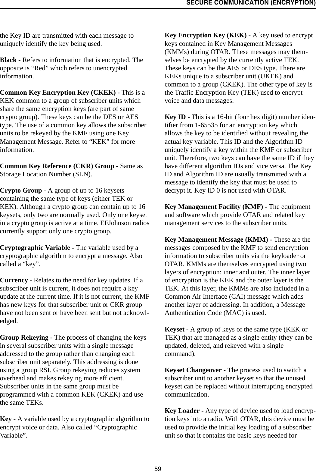 SECURE COMMUNICATION (ENCRYPTION)59the Key ID are transmitted with each message to uniquely identify the key being used.Black - Refers to information that is encrypted. The opposite is “Red” which refers to unencrypted information.Common Key Encryption Key (CKEK) - This is a KEK common to a group of subscriber units which share the same encryption keys (are part of same crypto group). These keys can be the DES or AES type. The use of a common key allows the subscriber units to be rekeyed by the KMF using one Key Management Message. Refer to “KEK” for more information.Common Key Reference (CKR) Group - Same as Storage Location Number (SLN). Crypto Group - A group of up to 16 keysets containing the same type of keys (either TEK or KEK). Although a crypto group can contain up to 16 keysets, only two are normally used. Only one keyset in a crypto group is active at a time. EFJohnson radios currently support only one crypto group. Cryptographic Variable - The variable used by a cryptographic algorithm to encrypt a message. Also called a “key”.Currency - Relates to the need for key updates. If a subscriber unit is current, it does not require a key update at the current time. If it is not current, the KMF has new keys for that subscriber unit or CKR group have not been sent or have been sent but not acknowl-edged. Group Rekeying - The process of changing the keys in several subscriber units with a single message addressed to the group rather than changing each subscriber unit separately. This addressing is done using a group RSI. Group rekeying reduces system overhead and makes rekeying more efficient. Subscriber units in the same group must be programmed with a common KEK (CKEK) and use the same TEKs. Key - A variable used by a cryptographic algorithm to encrypt voice or data. Also called “Cryptographic Variable”.Key Encryption Key (KEK) - A key used to encrypt keys contained in Key Management Messages (KMMs) during OTAR. These messages may them-selves be encrypted by the currently active TEK. These keys can be the AES or DES type. There are KEKs unique to a subscriber unit (UKEK) and common to a group (CKEK). The other type of key is the Traffic Encryption Key (TEK) used to encrypt voice and data messages.Key ID - This is a 16-bit (four hex digit) number iden-tifier from 1-65535 for an encryption key which allows the key to be identified without revealing the actual key variable. This ID and the Algorithm ID uniquely identify a key within the KMF or subscriber unit. Therefore, two keys can have the same ID if they have different algorithm IDs and vice versa. The Key ID and Algorithm ID are usually transmitted with a message to identify the key that must be used to decrypt it. Key ID 0 is not used with OTAR.Key Management Facility (KMF) - The equipment and software which provide OTAR and related key management services to the subscriber units.Key Management Message (KMM) - These are the messages composed by the KMF to send encryption information to subscriber units via the keyloader or OTAR. KMMs are themselves encrypted using two layers of encryption: inner and outer. The inner layer of encryption is the KEK and the outer layer is the TEK. At this layer, the KMMs are also included in a Common Air Interface (CAI) message which adds another layer of addressing. In addition, a Message Authentication Code (MAC) is used. Keyset - A group of keys of the same type (KEK or TEK) that are managed as a single entity (they can be updated, deleted, and rekeyed with a single command). Keyset Changeover - The process used to switch a subscriber unit to another keyset so that the unused keyset can be replaced without interrupting encrypted communication.Key Loader - Any type of device used to load encryp-tion keys into a radio. With OTAR, this device must be used to provide the initial key loading of a subscriber unit so that it contains the basic keys needed for 