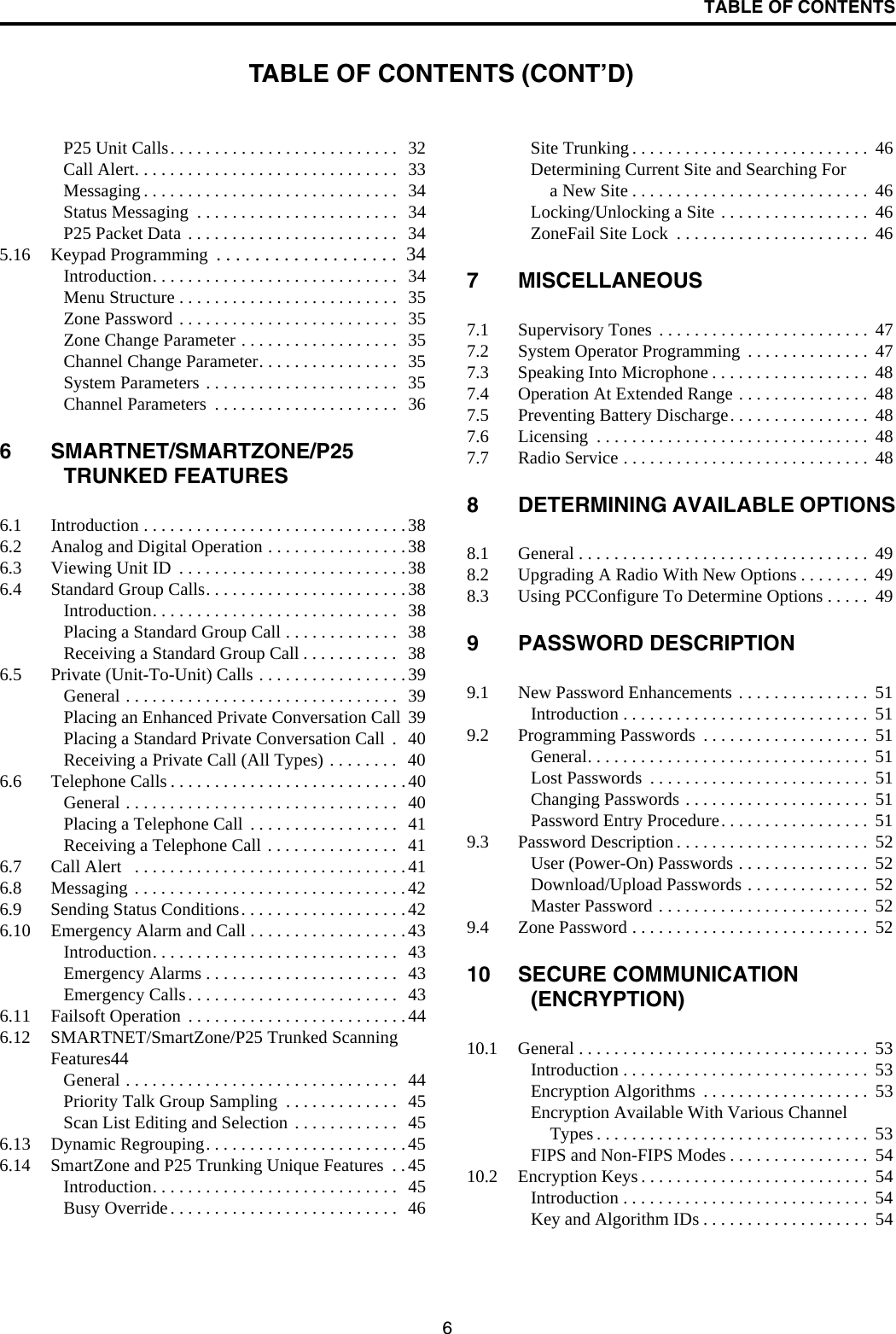 TABLE OF CONTENTS6P25 Unit Calls. . . . . . . . . . . . . . . . . . . . . . . . . .  32Call Alert. . . . . . . . . . . . . . . . . . . . . . . . . . . . . .  33Messaging . . . . . . . . . . . . . . . . . . . . . . . . . . . . .  34Status Messaging  . . . . . . . . . . . . . . . . . . . . . . .  34P25 Packet Data . . . . . . . . . . . . . . . . . . . . . . . .   345.16 Keypad Programming  . . . . . . . . . . . . . . . . . . .  34Introduction. . . . . . . . . . . . . . . . . . . . . . . . . . . .  34Menu Structure . . . . . . . . . . . . . . . . . . . . . . . . .  35Zone Password . . . . . . . . . . . . . . . . . . . . . . . . .  35Zone Change Parameter . . . . . . . . . . . . . . . . . .  35Channel Change Parameter. . . . . . . . . . . . . . . .  35System Parameters . . . . . . . . . . . . . . . . . . . . . .   35Channel Parameters  . . . . . . . . . . . . . . . . . . . . .   366 SMARTNET/SMARTZONE/P25 TRUNKED FEATURES6.1 Introduction . . . . . . . . . . . . . . . . . . . . . . . . . . . . . .386.2 Analog and Digital Operation . . . . . . . . . . . . . . . .386.3 Viewing Unit ID  . . . . . . . . . . . . . . . . . . . . . . . . . .386.4 Standard Group Calls. . . . . . . . . . . . . . . . . . . . . . . 38Introduction. . . . . . . . . . . . . . . . . . . . . . . . . . . .  38Placing a Standard Group Call . . . . . . . . . . . . .   38Receiving a Standard Group Call . . . . . . . . . . .  386.5 Private (Unit-To-Unit) Calls . . . . . . . . . . . . . . . . . 39General . . . . . . . . . . . . . . . . . . . . . . . . . . . . . . .  39Placing an Enhanced Private Conversation Call  39Placing a Standard Private Conversation Call  .   40Receiving a Private Call (All Types) . . . . . . . .   406.6 Telephone Calls . . . . . . . . . . . . . . . . . . . . . . . . . . .40General . . . . . . . . . . . . . . . . . . . . . . . . . . . . . . .  40Placing a Telephone Call  . . . . . . . . . . . . . . . . .  41Receiving a Telephone Call . . . . . . . . . . . . . . .  416.7 Call Alert   . . . . . . . . . . . . . . . . . . . . . . . . . . . . . . .416.8 Messaging . . . . . . . . . . . . . . . . . . . . . . . . . . . . . . .426.9 Sending Status Conditions. . . . . . . . . . . . . . . . . . . 426.10 Emergency Alarm and Call . . . . . . . . . . . . . . . . . .43Introduction. . . . . . . . . . . . . . . . . . . . . . . . . . . .  43Emergency Alarms . . . . . . . . . . . . . . . . . . . . . .  43Emergency Calls. . . . . . . . . . . . . . . . . . . . . . . .  436.11 Failsoft Operation  . . . . . . . . . . . . . . . . . . . . . . . . .446.12 SMARTNET/SmartZone/P25 Trunked Scanning Features44General . . . . . . . . . . . . . . . . . . . . . . . . . . . . . . .  44Priority Talk Group Sampling  . . . . . . . . . . . . .  45Scan List Editing and Selection . . . . . . . . . . . .   456.13 Dynamic Regrouping. . . . . . . . . . . . . . . . . . . . . . .456.14 SmartZone and P25 Trunking Unique Features  . .45Introduction. . . . . . . . . . . . . . . . . . . . . . . . . . . .  45Busy Override. . . . . . . . . . . . . . . . . . . . . . . . . .  46Site Trunking . . . . . . . . . . . . . . . . . . . . . . . . . . .  46Determining Current Site and Searching For a New Site . . . . . . . . . . . . . . . . . . . . . . . . . . .  46Locking/Unlocking a Site . . . . . . . . . . . . . . . . .  46ZoneFail Site Lock  . . . . . . . . . . . . . . . . . . . . . .  467 MISCELLANEOUS7.1 Supervisory Tones . . . . . . . . . . . . . . . . . . . . . . . .  477.2 System Operator Programming  . . . . . . . . . . . . . .  477.3 Speaking Into Microphone . . . . . . . . . . . . . . . . . .  487.4 Operation At Extended Range . . . . . . . . . . . . . . .  487.5 Preventing Battery Discharge. . . . . . . . . . . . . . . .  487.6 Licensing  . . . . . . . . . . . . . . . . . . . . . . . . . . . . . . .  487.7 Radio Service . . . . . . . . . . . . . . . . . . . . . . . . . . . .  488 DETERMINING AVAILABLE OPTIONS8.1 General . . . . . . . . . . . . . . . . . . . . . . . . . . . . . . . . .  498.2 Upgrading A Radio With New Options . . . . . . . .  498.3 Using PCConfigure To Determine Options . . . . .  499 PASSWORD DESCRIPTION9.1 New Password Enhancements . . . . . . . . . . . . . . .  51Introduction . . . . . . . . . . . . . . . . . . . . . . . . . . . .  519.2 Programming Passwords  . . . . . . . . . . . . . . . . . . .  51General. . . . . . . . . . . . . . . . . . . . . . . . . . . . . . . .  51Lost Passwords  . . . . . . . . . . . . . . . . . . . . . . . . .  51Changing Passwords . . . . . . . . . . . . . . . . . . . . .  51Password Entry Procedure. . . . . . . . . . . . . . . . .  519.3 Password Description . . . . . . . . . . . . . . . . . . . . . .  52User (Power-On) Passwords . . . . . . . . . . . . . . .  52Download/Upload Passwords . . . . . . . . . . . . . .  52Master Password . . . . . . . . . . . . . . . . . . . . . . . .  529.4 Zone Password . . . . . . . . . . . . . . . . . . . . . . . . . . .  5210 SECURE COMMUNICATION (ENCRYPTION)10.1 General . . . . . . . . . . . . . . . . . . . . . . . . . . . . . . . . .  53Introduction . . . . . . . . . . . . . . . . . . . . . . . . . . . .  53Encryption Algorithms  . . . . . . . . . . . . . . . . . . .  53Encryption Available With Various Channel Types . . . . . . . . . . . . . . . . . . . . . . . . . . . . . . .  53FIPS and Non-FIPS Modes . . . . . . . . . . . . . . . .  5410.2 Encryption Keys . . . . . . . . . . . . . . . . . . . . . . . . . .  54Introduction . . . . . . . . . . . . . . . . . . . . . . . . . . . .  54Key and Algorithm IDs . . . . . . . . . . . . . . . . . . .  54TABLE OF CONTENTS (CONT’D)