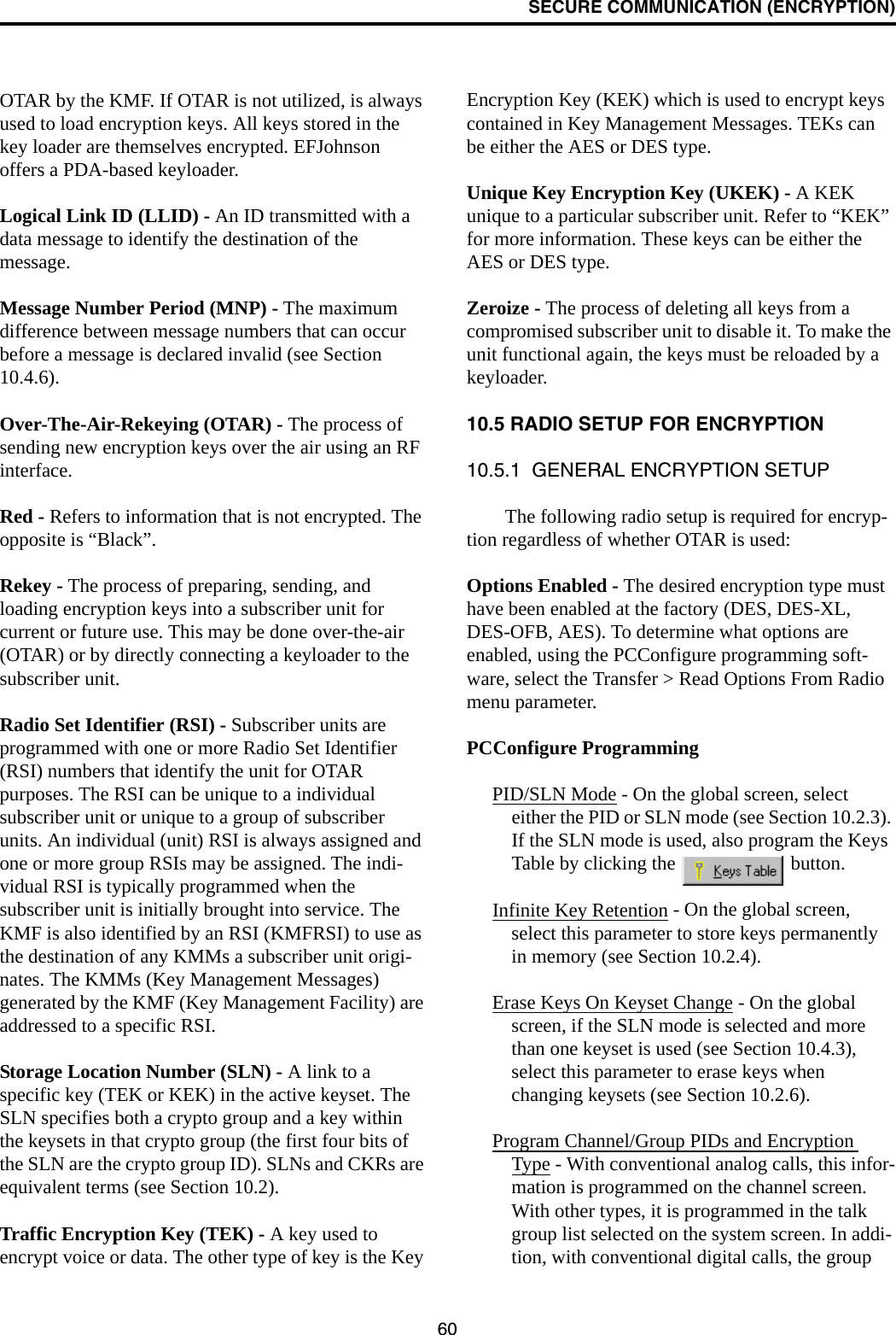 SECURE COMMUNICATION (ENCRYPTION)60OTAR by the KMF. If OTAR is not utilized, is always used to load encryption keys. All keys stored in the key loader are themselves encrypted. EFJohnson offers a PDA-based keyloader. Logical Link ID (LLID) - An ID transmitted with a data message to identify the destination of the message. Message Number Period (MNP) - The maximum difference between message numbers that can occur before a message is declared invalid (see Section 10.4.6).Over-The-Air-Rekeying (OTAR) - The process of sending new encryption keys over the air using an RF interface.Red - Refers to information that is not encrypted. The opposite is “Black”.Rekey - The process of preparing, sending, and loading encryption keys into a subscriber unit for current or future use. This may be done over-the-air (OTAR) or by directly connecting a keyloader to the subscriber unit.Radio Set Identifier (RSI) - Subscriber units are programmed with one or more Radio Set Identifier (RSI) numbers that identify the unit for OTAR purposes. The RSI can be unique to a individual subscriber unit or unique to a group of subscriber units. An individual (unit) RSI is always assigned and one or more group RSIs may be assigned. The indi-vidual RSI is typically programmed when the subscriber unit is initially brought into service. The KMF is also identified by an RSI (KMFRSI) to use as the destination of any KMMs a subscriber unit origi-nates. The KMMs (Key Management Messages) generated by the KMF (Key Management Facility) are addressed to a specific RSI. Storage Location Number (SLN) - A link to a specific key (TEK or KEK) in the active keyset. The SLN specifies both a crypto group and a key within the keysets in that crypto group (the first four bits of the SLN are the crypto group ID). SLNs and CKRs are equivalent terms (see Section 10.2).Traffic Encryption Key (TEK) - A key used to encrypt voice or data. The other type of key is the Key Encryption Key (KEK) which is used to encrypt keys contained in Key Management Messages. TEKs can be either the AES or DES type.Unique Key Encryption Key (UKEK) - A KEK unique to a particular subscriber unit. Refer to “KEK” for more information. These keys can be either the AES or DES type.Zeroize - The process of deleting all keys from a compromised subscriber unit to disable it. To make the unit functional again, the keys must be reloaded by a keyloader.10.5 RADIO SETUP FOR ENCRYPTION10.5.1  GENERAL ENCRYPTION SETUPThe following radio setup is required for encryp-tion regardless of whether OTAR is used:Options Enabled - The desired encryption type must have been enabled at the factory (DES, DES-XL, DES-OFB, AES). To determine what options are enabled, using the PCConfigure programming soft-ware, select the Transfer &gt; Read Options From Radio menu parameter.PCConfigure ProgrammingPID/SLN Mode - On the global screen, select either the PID or SLN mode (see Section 10.2.3). If the SLN mode is used, also program the Keys Table by clicking the   button.Infinite Key Retention - On the global screen, select this parameter to store keys permanently in memory (see Section 10.2.4).Erase Keys On Keyset Change - On the global screen, if the SLN mode is selected and more than one keyset is used (see Section 10.4.3), select this parameter to erase keys when changing keysets (see Section 10.2.6).Program Channel/Group PIDs and Encryption Type - With conventional analog calls, this infor-mation is programmed on the channel screen. With other types, it is programmed in the talk group list selected on the system screen. In addi-tion, with conventional digital calls, the group 