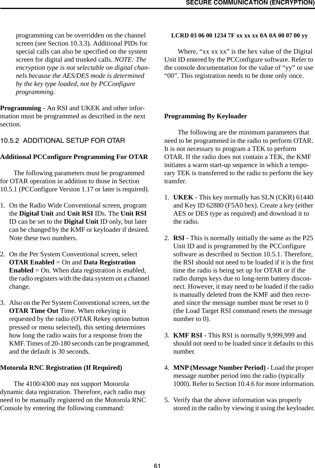 SECURE COMMUNICATION (ENCRYPTION)61programming can be overridden on the channel screen (see Section 10.3.3). Additional PIDs for special calls can also be specified on the system screen for digital and trunked calls. NOTE: The encryption type is not selectable on digital chan-nels because the AES/DES mode is determined by the key type loaded, not by PCConfigure programming.Programming - An RSI and UKEK and other infor-mation must be programmed as described in the next section. 10.5.2  ADDITIONAL SETUP FOR OTARAdditional PCConfigure Programming For OTARThe following parameters must be programmed for OTAR operation in addition to those in Section 10.5.1 (PCConfigure Version 1.17 or later is required). 1. On the Radio Wide Conventional screen, program the Digital Unit and Unit RSI IDs. The Unit RSI ID can be set to the Digital Unit ID only, but later can be changed by the KMF or keyloader if desired. Note these two numbers.2. On the Per System Conventional screen, select OTAR Enabled = On and Data Registration Enabled = On. When data registration is enabled, the radio registers with the data system on a channel change.3. Also on the Per System Conventional screen, set the OTAR Time Out Time. When rekeying is requested by the radio (OTAR Rekey option button pressed or menu selected), this setting determines how long the radio waits for a response from the KMF. Times of 20-180 seconds can be programmed, and the default is 30 seconds.Motorola RNC Registration (If Required)The 4100/4300 may not support Motorola dynamic data registration. Therefore, each radio may need to be manually registered on the Motorola RNC Console by entering the following command:LCRD 03 06 00 1234 7F xx xx xx 0A 0A 00 07 00 yyWhere, “xx xx xx” is the hex value of the Digital Unit ID entered by the PCConfigure software. Refer to the console documentation for the value of “yy” or use “00”. This registration needs to be done only once.Programming By KeyloaderThe following are the minimum parameters that need to be programmed in the radio to perform OTAR. It is not necessary to program a TEK to perform OTAR. If the radio does not contain a TEK, the KMF initiates a warm start-up sequence in which a tempo-rary TEK is transferred to the radio to perform the key transfer.1. UKEK - This key normally has SLN (CKR) 61440 and Key ID 62880 (F5A0 hex). Create a key (either AES or DES type as required) and download it to the radio.2. RSI - This is normally initially the same as the P25 Unit ID and is programmed by the PCConfigure software as described in Section 10.5.1. Therefore, the RSI should not need to be loaded if it is the first time the radio is being set up for OTAR or if the radio dumps keys due to long-term battery discon-nect. However, it may need to be loaded if the radio is manually deleted from the KMF and then recre-ated since the message number must be reset to 0 (the Load Target RSI command resets the message number to 0).3. KMF RSI - This RSI is normally 9,999,999 and should not need to be loaded since it defaults to this number. 4. MNP (Message Number Period) - Load the proper message number period into the radio (typically 1000). Refer to Section 10.4.6 for more information.5. Verify that the above information was properly stored in the radio by viewing it using the keyloader.