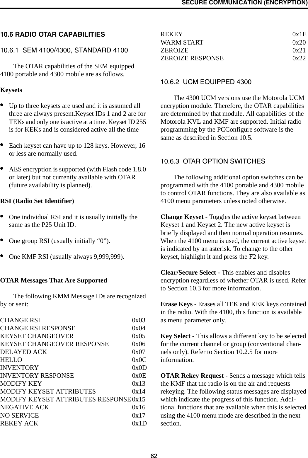 SECURE COMMUNICATION (ENCRYPTION)6210.6 RADIO OTAR CAPABILITIES10.6.1  SEM 4100/4300, STANDARD 4100The OTAR capabilities of the SEM equipped 4100 portable and 4300 mobile are as follows.Keysets•Up to three keysets are used and it is assumed all three are always present.Keyset IDs 1 and 2 are for TEKs and only one is active at a time. Keyset ID 255 is for KEKs and is considered active all the time•Each keyset can have up to 128 keys. However, 16 or less are normally used. •AES encryption is supported (with Flash code 1.8.0 or later) but not currently available with OTAR (future availability is planned).RSI (Radio Set Identifier)•One individual RSI and it is usually initially the same as the P25 Unit ID.•One group RSI (usually initially “0”).•One KMF RSI (usually always 9,999,999).OTAR Messages That Are SupportedThe following KMM Message IDs are recognized by or sent:CHANGE RSI 0x03CHANGE RSI RESPONSE 0x04KEYSET CHANGEOVER 0x05KEYSET CHANGEOVER RESPONSE 0x06DELAYED ACK 0x07HELLO 0x0CINVENTORY 0x0DINVENTORY RESPONSE 0x0EMODIFY KEY 0x13MODIFY KEYSET ATTRIBUTES 0x14MODIFY KEYSET ATTRIBUTES RESPONSE0x15NEGATIVE ACK 0x16NO SERVICE 0x17REKEY ACK 0x1DREKEY 0x1EWARM START 0x20ZEROIZE 0x21ZEROIZE RESPONSE 0x2210.6.2  UCM EQUIPPED 4300The 4300 UCM versions use the Motorola UCM encryption module. Therefore, the OTAR capabilities are determined by that module. All capabilities of the Motorola KVL and KMF are supported. Initial radio programming by the PCConfigure software is the same as described in Section 10.5. 10.6.3  OTAR OPTION SWITCHESThe following additional option switches can be programmed with the 4100 portable and 4300 mobile to control OTAR functions. They are also available as 4100 menu parameters unless noted otherwise.Change Keyset - Toggles the active keyset between Keyset 1 and Keyset 2. The new active keyset is briefly displayed and then normal operation resumes. When the 4100 menu is used, the current active keyset is indicated by an asterisk. To change to the other keyset, highlight it and press the F2 key.Clear/Secure Select - This enables and disables encryption regardless of whether OTAR is used. Refer to Section 10.3 for more information.Erase Keys - Erases all TEK and KEK keys contained in the radio. With the 4100, this function is available as menu parameter only.Key Select - This allows a different key to be selected for the current channel or group (conventional chan-nels only). Refer to Section 10.2.5 for more information.OTAR Rekey Request - Sends a message which tells the KMF that the radio is on the air and requests rekeying. The following status messages are displayed which indicate the progress of this function. Addi-tional functions that are available when this is selected using the 4100 menu mode are described in the next section.