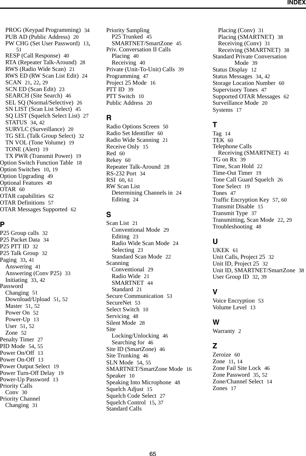 INDEX65PROG (Keypad Programming) 34PUB AD (Public Address) 20PW CHG (Set User Password) 13, 51RESP (Call Response) 40RTA (Repeater Talk-Around) 28RWS (Radio Wide Scan) 21RWS ED (RW Scan List Edit) 24SCAN 21, 22, 29SCN ED (Scan Edit) 23SEARCH (Site Search) 46SEL SQ (Normal/Selective) 26SN LIST (Scan List Select) 45SQ LIST (Squelch Select List) 27STATUS 34, 42SURVLC (Surveillance) 20TG SEL (Talk Group Select) 32TN VOL (Tone Volume) 19TONE (Alert) 19TX PWR (Transmit Power) 19Option Switch Function Table 18Option Switches 10, 19Option Upgrading 49Optional Features 49OTAR 60OTAR capabilities 62OTAR Definitions 57OTAR Messages Supported 62PP25 Group calls 32P25 Packet Data 34P25 PTT ID 32P25 Talk Group 32Paging 33, 41Answering 41Answering (Conv P25) 33Initiating 33, 42PasswordChanging 51Download/Upload 51, 52Master 51, 52Power On 52Power-Up 13User 51, 52Zone 52Penalty Timer 27PID Mode 54, 55Power On/Off 13Power On-Off 13Power Output Select 19Power Turn-Off Delay 19Power-Up Password 13Priority CallsConv 30Priority ChannelChanging 31Priority SamplingP25 Trunked 45SMARTNET/SmartZone 45Priv. Conversation II CallsPlacing 40Receiving 40Private (Unit-To-Unit) Calls 39Programming 47Project 25 Mode 16PTT ID 39PTT Switch 10Public Address 20RRadio Options Screen 50Radio Set Identifier 60Radio Wide Scanning 21Receive Only 15Red 60Rekey 60Repeater Talk-Around 28RS-232 Port 34RSI 60, 61RW Scan ListDetermining Channels in 24Editing 24SScan List 21Conventional Mode 29Editing 23Radio Wide Scan Mode 24Selecting 23Standard Scan Mode 22ScanningConventional 29Radio Wide 21SMARTNET 44Standard 21Secure Communication 53SecureNet 53Select Switch 10Servicing 48Silent Mode 28SiteLocking/Unlocking 46Searching for 46Site ID (SmartZone) 46Site Trunking 46SLN Mode 54, 55SMARTNET/SmartZone Mode 16Speaker 10Speaking Into Microphone 48Squelch Adjust 15Squelch Code Select 27Squelch Control 15, 37Standard CallsPlacing (Conv) 31Placing (SMARTNET) 38Receiving (Conv) 31Receiving (SMARTNET) 38Standard Private Conversation Mode 39Status Display 12Status Messages 34, 42Storage Location Number 60Supervisory Tones 47Supported OTAR Messages 62Surveillance Mode 20Systems 17TTag 14TEK 60Telephone CallsReceiving (SMARTNET) 41TG on Rx 39Time, Scan Hold 22Time-Out Timer 19Tone Call Guard Squelch 26Tone Select 19Tones 47Traffic Encryption Key 57, 60Transmit Disable 15Transmit Type 37Transmitting, Scan Mode 22, 29Troubleshooting 48UUKEK 61Unit Calls, Project 25 32Unit ID, Project 25 32Unit ID, SMARTNET/SmartZone 38User Group ID 32, 39VVoice Encryption 53Volume Level 13WWarranty 2ZZeroize 60Zone 11, 14Zone Fail Site Lock 46Zone Password 35, 52Zone/Channel Select 14Zones 17