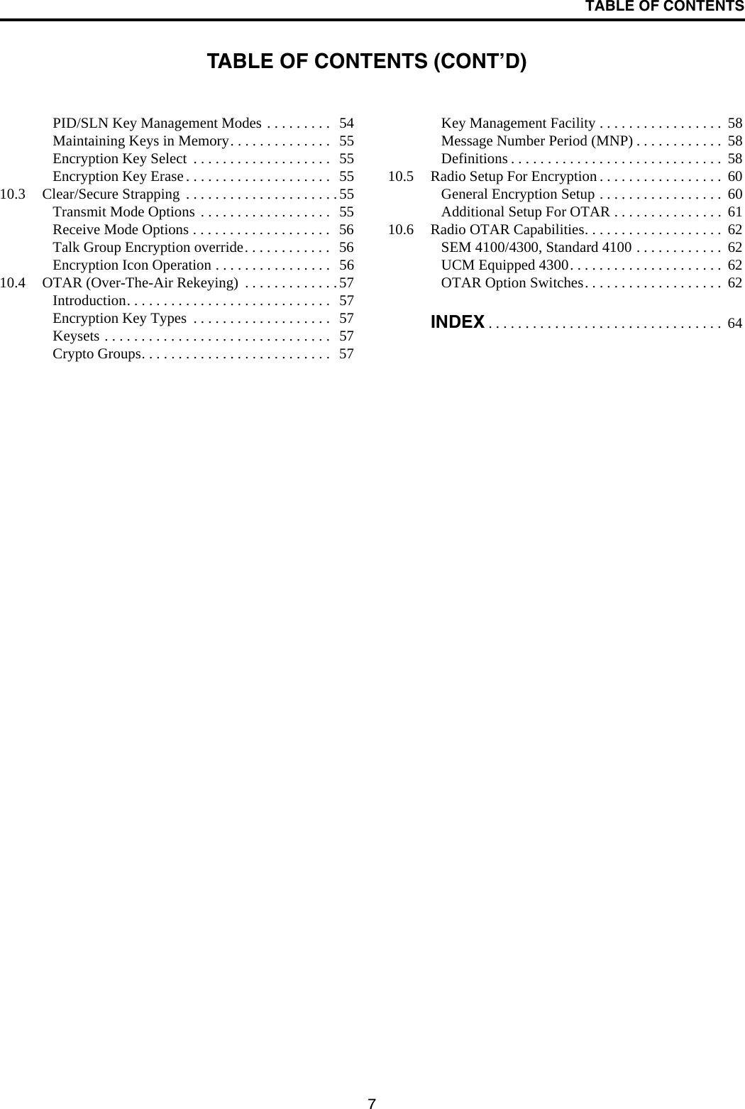 TABLE OF CONTENTS7PID/SLN Key Management Modes . . . . . . . . .   54Maintaining Keys in Memory. . . . . . . . . . . . . .   55Encryption Key Select  . . . . . . . . . . . . . . . . . . .  55Encryption Key Erase . . . . . . . . . . . . . . . . . . . .  5510.3 Clear/Secure Strapping  . . . . . . . . . . . . . . . . . . . . .55Transmit Mode Options . . . . . . . . . . . . . . . . . .   55Receive Mode Options . . . . . . . . . . . . . . . . . . .  56Talk Group Encryption override. . . . . . . . . . . .   56Encryption Icon Operation . . . . . . . . . . . . . . . .  5610.4 OTAR (Over-The-Air Rekeying)  . . . . . . . . . . . . .57Introduction. . . . . . . . . . . . . . . . . . . . . . . . . . . .  57Encryption Key Types  . . . . . . . . . . . . . . . . . . .  57Keysets . . . . . . . . . . . . . . . . . . . . . . . . . . . . . . .  57Crypto Groups. . . . . . . . . . . . . . . . . . . . . . . . . .  57Key Management Facility . . . . . . . . . . . . . . . . .  58Message Number Period (MNP) . . . . . . . . . . . .  58Definitions . . . . . . . . . . . . . . . . . . . . . . . . . . . . .  5810.5 Radio Setup For Encryption . . . . . . . . . . . . . . . . .  60General Encryption Setup . . . . . . . . . . . . . . . . .  60Additional Setup For OTAR . . . . . . . . . . . . . . .  6110.6 Radio OTAR Capabilities. . . . . . . . . . . . . . . . . . .  62SEM 4100/4300, Standard 4100 . . . . . . . . . . . .  62UCM Equipped 4300. . . . . . . . . . . . . . . . . . . . .  62OTAR Option Switches. . . . . . . . . . . . . . . . . . .  62INDEX . . . . . . . . . . . . . . . . . . . . . . . . . . . . . . . .  64TABLE OF CONTENTS (CONT’D)