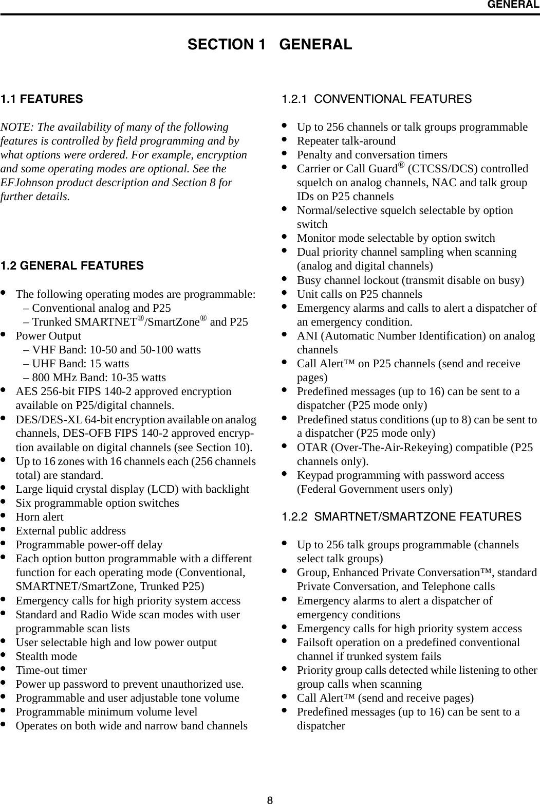 8GENERALSECTION 1   GENERAL1.1 FEATURESNOTE: The availability of many of the following features is controlled by field programming and by what options were ordered. For example, encryption and some operating modes are optional. See the EFJohnson product description and Section 8 for further details.1.2 GENERAL FEATURES•The following operating modes are programmable:– Conventional analog and P25– Trunked SMARTNET®/SmartZone® and P25•Power Output– VHF Band: 10-50 and 50-100 watts– UHF Band: 15 watts– 800 MHz Band: 10-35 watts•AES 256-bit FIPS 140-2 approved encryption available on P25/digital channels.•DES/DES-XL 64-bit encryption available on analog channels, DES-OFB FIPS 140-2 approved encryp-tion available on digital channels (see Section 10).•Up to 16 zones with 16 channels each (256 channels total) are standard. •Large liquid crystal display (LCD) with backlight•Six programmable option switches•Horn alert•External public address•Programmable power-off delay•Each option button programmable with a different function for each operating mode (Conventional, SMARTNET/SmartZone, Trunked P25) •Emergency calls for high priority system access•Standard and Radio Wide scan modes with user programmable scan lists•User selectable high and low power output•Stealth mode•Time-out timer•Power up password to prevent unauthorized use.•Programmable and user adjustable tone volume•Programmable minimum volume level•Operates on both wide and narrow band channels1.2.1  CONVENTIONAL FEATURES•Up to 256 channels or talk groups programmable •Repeater talk-around•Penalty and conversation timers•Carrier or Call Guard® (CTCSS/DCS) controlled squelch on analog channels, NAC and talk group IDs on P25 channels•Normal/selective squelch selectable by option switch•Monitor mode selectable by option switch•Dual priority channel sampling when scanning(analog and digital channels)•Busy channel lockout (transmit disable on busy)•Unit calls on P25 channels•Emergency alarms and calls to alert a dispatcher of an emergency condition.•ANI (Automatic Number Identification) on analog channels •Call Alert™ on P25 channels (send and receive pages)•Predefined messages (up to 16) can be sent to adispatcher (P25 mode only)•Predefined status conditions (up to 8) can be sent to a dispatcher (P25 mode only)•OTAR (Over-The-Air-Rekeying) compatible (P25 channels only).•Keypad programming with password access (Federal Government users only)1.2.2  SMARTNET/SMARTZONE FEATURES•Up to 256 talk groups programmable (channels select talk groups)•Group, Enhanced Private Conversation™, standard Private Conversation, and Telephone calls•Emergency alarms to alert a dispatcher of emergency conditions•Emergency calls for high priority system access•Failsoft operation on a predefined conventional channel if trunked system fails•Priority group calls detected while listening to other group calls when scanning•Call Alert™ (send and receive pages)•Predefined messages (up to 16) can be sent to adispatcher