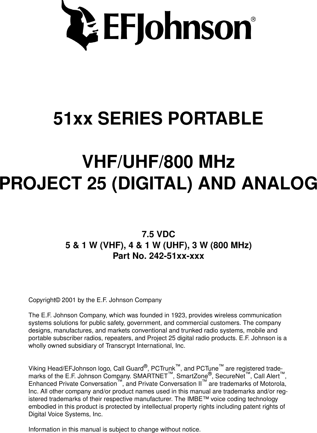 51xx SERIES PORTABLEVHF/UHF/800 MHzPROJECT 25 (DIGITAL) AND ANALOG7.5 VDC5 &amp; 1 W (VHF), 4 &amp; 1 W (UHF), 3 W (800 MHz)Part No. 242-51xx-xxxCopyright© 2001 by the E.F. Johnson CompanyThe E.F. Johnson Company, which was founded in 1923, provides wireless communication systems solutions for public safety, government, and commercial customers. The company designs, manufactures, and markets conventional and trunked radio systems, mobile and portable subscriber radios, repeaters, and Project 25 digital radio products. E.F. Johnson is a wholly owned subsidiary of Transcrypt International, Inc.Viking Head/EFJohnson logo, Call Guard®, PCTrunk™, and PCTune™ are registered trade-marks of the E.F. Johnson Company. SMARTNET™, SmartZone®, SecureNet™, Call Alert™, Enhanced Private Conversation™, and Private Conversation II™ are trademarks of Motorola, Inc. All other company and/or product names used in this manual are trademarks and/or reg-istered trademarks of their respective manufacturer. The IMBE™ voice coding technology embodied in this product is protected by intellectual property rights including patent rights of Digital Voice Systems, Inc.Information in this manual is subject to change without notice. 