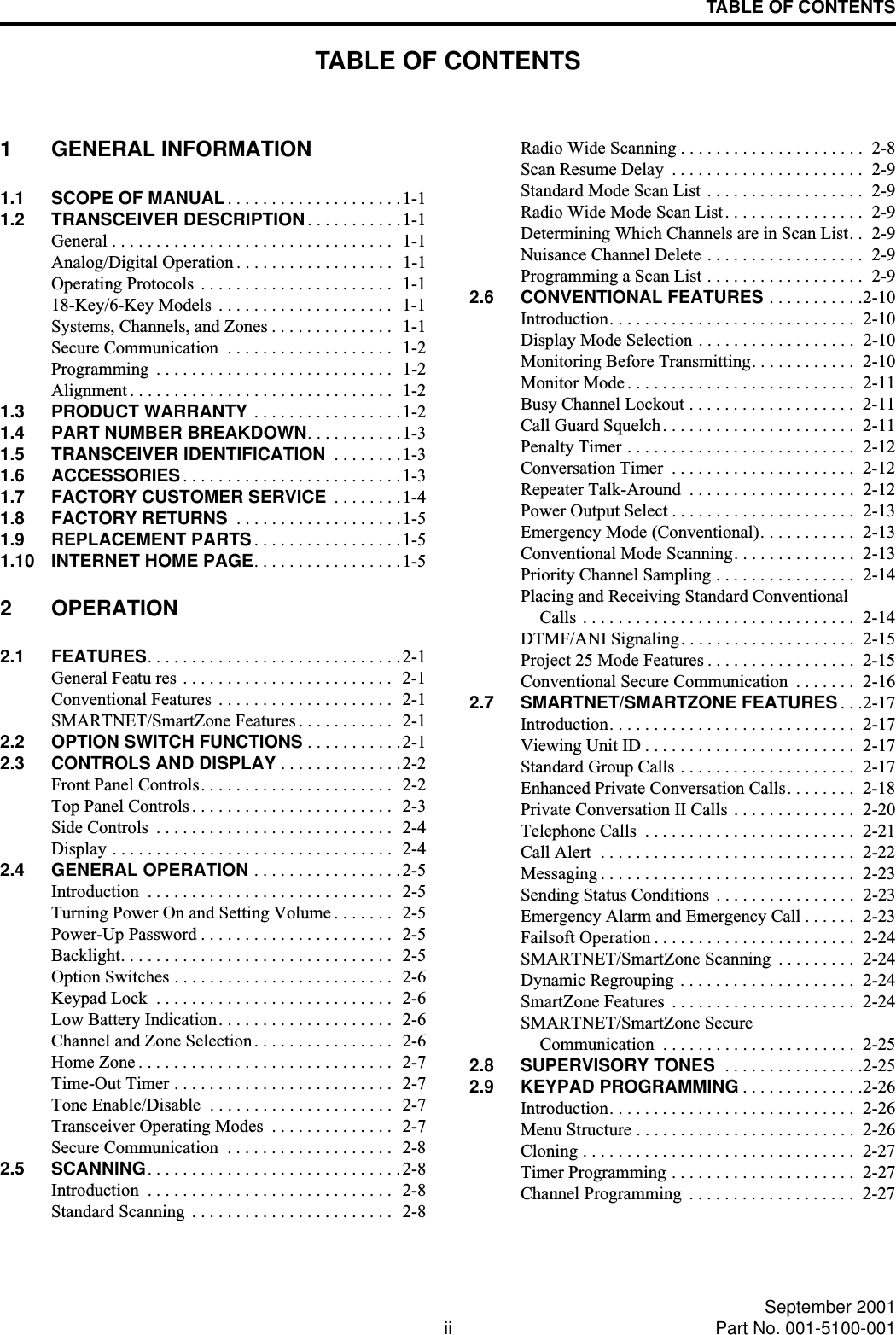 TABLE OF CONTENTSii September 2001Part No. 001-5100-001TABLE OF CONTENTS1 GENERAL INFORMATION1.1 SCOPE OF MANUAL. . . . . . . . . . . . . . . . . . . .1-11.2 TRANSCEIVER DESCRIPTION . . . . . . . . . . .1-1General . . . . . . . . . . . . . . . . . . . . . . . . . . . . . . . .  1-1Analog/Digital Operation . . . . . . . . . . . . . . . . . .  1-1Operating Protocols  . . . . . . . . . . . . . . . . . . . . . .  1-118-Key/6-Key Models  . . . . . . . . . . . . . . . . . . . .  1-1Systems, Channels, and Zones . . . . . . . . . . . . . .  1-1Secure Communication  . . . . . . . . . . . . . . . . . . .  1-2Programming  . . . . . . . . . . . . . . . . . . . . . . . . . . .  1-2Alignment . . . . . . . . . . . . . . . . . . . . . . . . . . . . . .  1-21.3 PRODUCT WARRANTY . . . . . . . . . . . . . . . . .1-21.4 PART NUMBER BREAKDOWN. . . . . . . . . . .1-31.5 TRANSCEIVER IDENTIFICATION  . . . . . . . .1-31.6 ACCESSORIES. . . . . . . . . . . . . . . . . . . . . . . . .1-31.7 FACTORY CUSTOMER SERVICE  . . . . . . . .1-41.8 FACTORY RETURNS  . . . . . . . . . . . . . . . . . . .1-51.9 REPLACEMENT PARTS. . . . . . . . . . . . . . . . .1-51.10 INTERNET HOME PAGE. . . . . . . . . . . . . . . . .1-52 OPERATION2.1 FEATURES. . . . . . . . . . . . . . . . . . . . . . . . . . . . .2-1General Featu res . . . . . . . . . . . . . . . . . . . . . . . .  2-1Conventional Features  . . . . . . . . . . . . . . . . . . . .  2-1SMARTNET/SmartZone Features . . . . . . . . . . .  2-12.2 OPTION SWITCH FUNCTIONS . . . . . . . . . . .2-12.3 CONTROLS AND DISPLAY . . . . . . . . . . . . . .2-2Front Panel Controls. . . . . . . . . . . . . . . . . . . . . .  2-2Top Panel Controls . . . . . . . . . . . . . . . . . . . . . . .   2-3Side Controls  . . . . . . . . . . . . . . . . . . . . . . . . . . .   2-4Display . . . . . . . . . . . . . . . . . . . . . . . . . . . . . . . .  2-42.4 GENERAL OPERATION . . . . . . . . . . . . . . . . .2-5Introduction  . . . . . . . . . . . . . . . . . . . . . . . . . . . .  2-5Turning Power On and Setting Volume . . . . . . .  2-5Power-Up Password . . . . . . . . . . . . . . . . . . . . . .  2-5Backlight. . . . . . . . . . . . . . . . . . . . . . . . . . . . . . .  2-5Option Switches . . . . . . . . . . . . . . . . . . . . . . . . .  2-6Keypad Lock  . . . . . . . . . . . . . . . . . . . . . . . . . . .  2-6Low Battery Indication. . . . . . . . . . . . . . . . . . . .  2-6Channel and Zone Selection. . . . . . . . . . . . . . . .   2-6Home Zone . . . . . . . . . . . . . . . . . . . . . . . . . . . . .  2-7Time-Out Timer . . . . . . . . . . . . . . . . . . . . . . . . .  2-7Tone Enable/Disable  . . . . . . . . . . . . . . . . . . . . .  2-7Transceiver Operating Modes  . . . . . . . . . . . . . .  2-7Secure Communication  . . . . . . . . . . . . . . . . . . .  2-82.5 SCANNING. . . . . . . . . . . . . . . . . . . . . . . . . . . . .2-8Introduction  . . . . . . . . . . . . . . . . . . . . . . . . . . . .  2-8Standard Scanning . . . . . . . . . . . . . . . . . . . . . . .  2-8Radio Wide Scanning . . . . . . . . . . . . . . . . . . . . .  2-8Scan Resume Delay  . . . . . . . . . . . . . . . . . . . . . .  2-9Standard Mode Scan List  . . . . . . . . . . . . . . . . . .  2-9Radio Wide Mode Scan List. . . . . . . . . . . . . . . .  2-9Determining Which Channels are in Scan List. .  2-9Nuisance Channel Delete . . . . . . . . . . . . . . . . . .  2-9Programming a Scan List . . . . . . . . . . . . . . . . . .  2-92.6 CONVENTIONAL FEATURES . . . . . . . . . . .2-10Introduction. . . . . . . . . . . . . . . . . . . . . . . . . . . .  2-10Display Mode Selection . . . . . . . . . . . . . . . . . .  2-10Monitoring Before Transmitting. . . . . . . . . . . .  2-10Monitor Mode . . . . . . . . . . . . . . . . . . . . . . . . . .  2-11Busy Channel Lockout . . . . . . . . . . . . . . . . . . .  2-11Call Guard Squelch. . . . . . . . . . . . . . . . . . . . . .  2-11Penalty Timer . . . . . . . . . . . . . . . . . . . . . . . . . .  2-12Conversation Timer  . . . . . . . . . . . . . . . . . . . . .  2-12Repeater Talk-Around  . . . . . . . . . . . . . . . . . . .  2-12Power Output Select . . . . . . . . . . . . . . . . . . . . .  2-13Emergency Mode (Conventional). . . . . . . . . . .  2-13Conventional Mode Scanning. . . . . . . . . . . . . .  2-13Priority Channel Sampling . . . . . . . . . . . . . . . .  2-14Placing and Receiving Standard ConventionalCalls  . . . . . . . . . . . . . . . . . . . . . . . . . . . . . . .  2-14DTMF/ANI Signaling. . . . . . . . . . . . . . . . . . . .  2-15Project 25 Mode Features . . . . . . . . . . . . . . . . .  2-15Conventional Secure Communication  . . . . . . .  2-162.7 SMARTNET/SMARTZONE FEATURES . . .2-17Introduction. . . . . . . . . . . . . . . . . . . . . . . . . . . .  2-17Viewing Unit ID . . . . . . . . . . . . . . . . . . . . . . . .  2-17Standard Group Calls . . . . . . . . . . . . . . . . . . . .  2-17Enhanced Private Conversation Calls. . . . . . . .  2-18Private Conversation II Calls . . . . . . . . . . . . . .  2-20Telephone Calls  . . . . . . . . . . . . . . . . . . . . . . . .  2-21Call Alert  . . . . . . . . . . . . . . . . . . . . . . . . . . . . .  2-22Messaging . . . . . . . . . . . . . . . . . . . . . . . . . . . . .  2-23Sending Status Conditions  . . . . . . . . . . . . . . . .  2-23Emergency Alarm and Emergency Call . . . . . .  2-23Failsoft Operation . . . . . . . . . . . . . . . . . . . . . . .  2-24SMARTNET/SmartZone Scanning  . . . . . . . . .  2-24Dynamic Regrouping . . . . . . . . . . . . . . . . . . . .  2-24SmartZone Features  . . . . . . . . . . . . . . . . . . . . .  2-24SMARTNET/SmartZone SecureCommunication  . . . . . . . . . . . . . . . . . . . . . .  2-252.8 SUPERVISORY TONES  . . . . . . . . . . . . . . . .2-252.9 KEYPAD PROGRAMMING . . . . . . . . . . . . . .2-26Introduction. . . . . . . . . . . . . . . . . . . . . . . . . . . .  2-26Menu Structure . . . . . . . . . . . . . . . . . . . . . . . . .  2-26Cloning . . . . . . . . . . . . . . . . . . . . . . . . . . . . . . .  2-27Timer Programming . . . . . . . . . . . . . . . . . . . . .  2-27Channel Programming  . . . . . . . . . . . . . . . . . . .  2-27