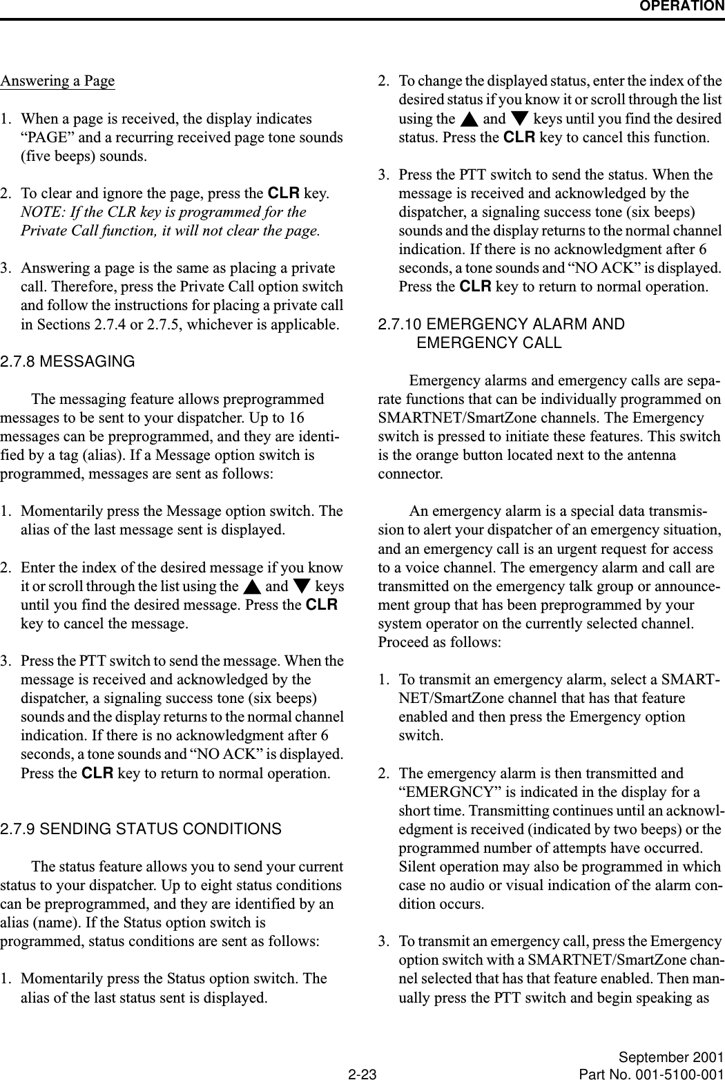 OPERATION2-23 September 2001Part No. 001-5100-001Answering a Page1. When a page is received, the display indicates “PAGE” and a recurring received page tone sounds (five beeps) sounds. 2. To clear and ignore the page, press the CLR key. NOTE: If the CLR key is programmed for the Private Call function, it will not clear the page.3. Answering a page is the same as placing a private call. Therefore, press the Private Call option switch and follow the instructions for placing a private call in Sections 2.7.4 or 2.7.5, whichever is applicable.2.7.8 MESSAGINGThe messaging feature allows preprogrammed messages to be sent to your dispatcher. Up to 16 messages can be preprogrammed, and they are identi-fied by a tag (alias). If a Message option switch is programmed, messages are sent as follows:1. Momentarily press the Message option switch. The alias of the last message sent is displayed.2. Enter the index of the desired message if you know it or scroll through the list using the   and   keys until you find the desired message. Press the CLR key to cancel the message.3. Press the PTT switch to send the message. When the message is received and acknowledged by the dispatcher, a signaling success tone (six beeps) sounds and the display returns to the normal channel indication. If there is no acknowledgment after 6 seconds, a tone sounds and “NO ACK” is displayed. Press the CLR key to return to normal operation.2.7.9 SENDING STATUS CONDITIONSThe status feature allows you to send your current status to your dispatcher. Up to eight status conditions can be preprogrammed, and they are identified by an alias (name). If the Status option switch is programmed, status conditions are sent as follows:1. Momentarily press the Status option switch. The alias of the last status sent is displayed.2. To change the displayed status, enter the index of the desired status if you know it or scroll through the list using the   and   keys until you find the desired status. Press the CLR key to cancel this function. 3. Press the PTT switch to send the status. When the message is received and acknowledged by the dispatcher, a signaling success tone (six beeps) sounds and the display returns to the normal channel indication. If there is no acknowledgment after 6 seconds, a tone sounds and “NO ACK” is displayed. Press the CLR key to return to normal operation.2.7.10 EMERGENCY ALARM AND EMERGENCY CALLEmergency alarms and emergency calls are sepa-rate functions that can be individually programmed on SMARTNET/SmartZone channels. The Emergency switch is pressed to initiate these features. This switch is the orange button located next to the antenna connector.An emergency alarm is a special data transmis-sion to alert your dispatcher of an emergency situation, and an emergency call is an urgent request for access to a voice channel. The emergency alarm and call are transmitted on the emergency talk group or announce-ment group that has been preprogrammed by your system operator on the currently selected channel. Proceed as follows:1. To transmit an emergency alarm, select a SMART-NET/SmartZone channel that has that feature enabled and then press the Emergency option switch.2. The emergency alarm is then transmitted and “EMERGNCY” is indicated in the display for a short time. Transmitting continues until an acknowl-edgment is received (indicated by two beeps) or the programmed number of attempts have occurred. Silent operation may also be programmed in which case no audio or visual indication of the alarm con-dition occurs.3. To transmit an emergency call, press the Emergency option switch with a SMARTNET/SmartZone chan-nel selected that has that feature enabled. Then man-ually press the PTT switch and begin speaking as 