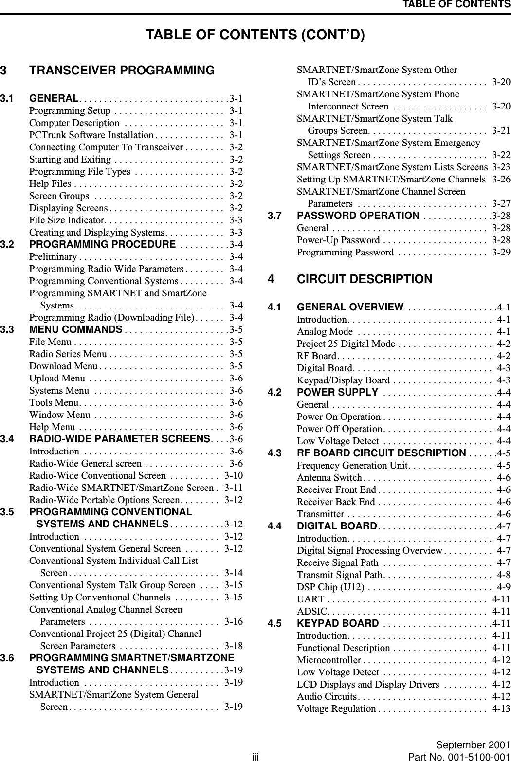 TABLE OF CONTENTS (CONT’D)iii September 2001Part No. 001-5100-001TABLE OF CONTENTS3 TRANSCEIVER PROGRAMMING3.1 GENERAL. . . . . . . . . . . . . . . . . . . . . . . . . . . . . .3-1Programming Setup  . . . . . . . . . . . . . . . . . . . . . .  3-1Computer Description  . . . . . . . . . . . . . . . . . . . .   3-1PCTrunk Software Installation . . . . . . . . . . . . . .  3-1Connecting Computer To Transceiver . . . . . . . .   3-2Starting and Exiting . . . . . . . . . . . . . . . . . . . . . .  3-2Programming File Types  . . . . . . . . . . . . . . . . . .  3-2Help Files . . . . . . . . . . . . . . . . . . . . . . . . . . . . . .  3-2Screen Groups  . . . . . . . . . . . . . . . . . . . . . . . . . .  3-2Displaying Screens . . . . . . . . . . . . . . . . . . . . . . .  3-2File Size Indicator. . . . . . . . . . . . . . . . . . . . . . . .  3-3Creating and Displaying Systems. . . . . . . . . . . .   3-33.2 PROGRAMMING PROCEDURE  . . . . . . . . . .3-4Preliminary . . . . . . . . . . . . . . . . . . . . . . . . . . . . .  3-4Programming Radio Wide Parameters . . . . . . . .  3-4Programming Conventional Systems . . . . . . . . .   3-4Programming SMARTNET and SmartZoneSystems. . . . . . . . . . . . . . . . . . . . . . . . . . . . . .  3-4Programming Radio (Downloading File). . . . . .  3-43.3 MENU COMMANDS . . . . . . . . . . . . . . . . . . . . .3-5File Menu . . . . . . . . . . . . . . . . . . . . . . . . . . . . . .  3-5Radio Series Menu . . . . . . . . . . . . . . . . . . . . . . .  3-5Download Menu . . . . . . . . . . . . . . . . . . . . . . . . .  3-5Upload Menu  . . . . . . . . . . . . . . . . . . . . . . . . . . .  3-6Systems Menu  . . . . . . . . . . . . . . . . . . . . . . . . . .  3-6Tools Menu. . . . . . . . . . . . . . . . . . . . . . . . . . . . .  3-6Window Menu  . . . . . . . . . . . . . . . . . . . . . . . . . .  3-6Help Menu  . . . . . . . . . . . . . . . . . . . . . . . . . . . . .  3-63.4 RADIO-WIDE PARAMETER SCREENS. . . . 3-6Introduction  . . . . . . . . . . . . . . . . . . . . . . . . . . . .  3-6Radio-Wide General screen . . . . . . . . . . . . . . . .  3-6Radio-Wide Conventional Screen  . . . . . . . . . .   3-10Radio-Wide SMARTNET/SmartZone Screen .   3-11Radio-Wide Portable Options Screen. . . . . . . .  3-123.5 PROGRAMMING CONVENTIONALSYSTEMS AND CHANNELS. . . . . . . . . . .3-12Introduction  . . . . . . . . . . . . . . . . . . . . . . . . . . .  3-12Conventional System General Screen  . . . . . . .   3-12Conventional System Individual Call ListScreen. . . . . . . . . . . . . . . . . . . . . . . . . . . . . .  3-14Conventional System Talk Group Screen  . . . .   3-15Setting Up Conventional Channels  . . . . . . . . .  3-15Conventional Analog Channel ScreenParameters  . . . . . . . . . . . . . . . . . . . . . . . . . .  3-16Conventional Project 25 (Digital) ChannelScreen Parameters  . . . . . . . . . . . . . . . . . . . .  3-183.6 PROGRAMMING SMARTNET/SMARTZONESYSTEMS AND CHANNELS. . . . . . . . . . .3-19Introduction  . . . . . . . . . . . . . . . . . . . . . . . . . . .  3-19SMARTNET/SmartZone System GeneralScreen. . . . . . . . . . . . . . . . . . . . . . . . . . . . . .  3-19SMARTNET/SmartZone System OtherID’s Screen . . . . . . . . . . . . . . . . . . . . . . . . . .  3-20SMARTNET/SmartZone System PhoneInterconnect Screen  . . . . . . . . . . . . . . . . . . .  3-20SMARTNET/SmartZone System TalkGroups Screen. . . . . . . . . . . . . . . . . . . . . . . .  3-21SMARTNET/SmartZone System EmergencySettings Screen . . . . . . . . . . . . . . . . . . . . . . .  3-22SMARTNET/SmartZone System Lists Screens  3-23Setting Up SMARTNET/SmartZone Channels  3-26SMARTNET/SmartZone Channel ScreenParameters  . . . . . . . . . . . . . . . . . . . . . . . . . .  3-273.7 PASSWORD OPERATION . . . . . . . . . . . . . .3-28General . . . . . . . . . . . . . . . . . . . . . . . . . . . . . . .  3-28Power-Up Password . . . . . . . . . . . . . . . . . . . . .  3-28Programming Password  . . . . . . . . . . . . . . . . . .  3-294 CIRCUIT DESCRIPTION4.1 GENERAL OVERVIEW  . . . . . . . . . . . . . . . . . .4-1Introduction. . . . . . . . . . . . . . . . . . . . . . . . . . . . .  4-1Analog Mode  . . . . . . . . . . . . . . . . . . . . . . . . . . .  4-1Project 25 Digital Mode . . . . . . . . . . . . . . . . . . .  4-2RF Board. . . . . . . . . . . . . . . . . . . . . . . . . . . . . . .  4-2Digital Board. . . . . . . . . . . . . . . . . . . . . . . . . . . .  4-3Keypad/Display Board . . . . . . . . . . . . . . . . . . . .  4-34.2 POWER SUPPLY  . . . . . . . . . . . . . . . . . . . . . . .4-4General . . . . . . . . . . . . . . . . . . . . . . . . . . . . . . . .  4-4Power On Operation . . . . . . . . . . . . . . . . . . . . . .  4-4Power Off Operation. . . . . . . . . . . . . . . . . . . . . .  4-4Low Voltage Detect  . . . . . . . . . . . . . . . . . . . . . .  4-44.3 RF BOARD CIRCUIT DESCRIPTION . . . . . .4-5Frequency Generation Unit. . . . . . . . . . . . . . . . .  4-5Antenna Switch. . . . . . . . . . . . . . . . . . . . . . . . . .  4-6Receiver Front End . . . . . . . . . . . . . . . . . . . . . . .  4-6Receiver Back End . . . . . . . . . . . . . . . . . . . . . . .  4-6Transmitter . . . . . . . . . . . . . . . . . . . . . . . . . . . . .  4-64.4 DIGITAL BOARD. . . . . . . . . . . . . . . . . . . . . . . .4-7Introduction. . . . . . . . . . . . . . . . . . . . . . . . . . . . .  4-7Digital Signal Processing Overview . . . . . . . . . .  4-7Receive Signal Path  . . . . . . . . . . . . . . . . . . . . . .  4-7Transmit Signal Path. . . . . . . . . . . . . . . . . . . . . .  4-8DSP Chip (U12) . . . . . . . . . . . . . . . . . . . . . . . . .  4-9UART . . . . . . . . . . . . . . . . . . . . . . . . . . . . . . . .  4-11ADSIC. . . . . . . . . . . . . . . . . . . . . . . . . . . . . . . .  4-114.5 KEYPAD BOARD . . . . . . . . . . . . . . . . . . . . . .4-11Introduction. . . . . . . . . . . . . . . . . . . . . . . . . . . .  4-11Functional Description . . . . . . . . . . . . . . . . . . .  4-11Microcontroller . . . . . . . . . . . . . . . . . . . . . . . . .  4-12Low Voltage Detect  . . . . . . . . . . . . . . . . . . . . .  4-12LCD Displays and Display Drivers  . . . . . . . . .  4-12Audio Circuits. . . . . . . . . . . . . . . . . . . . . . . . . .  4-12Voltage Regulation . . . . . . . . . . . . . . . . . . . . . .  4-13