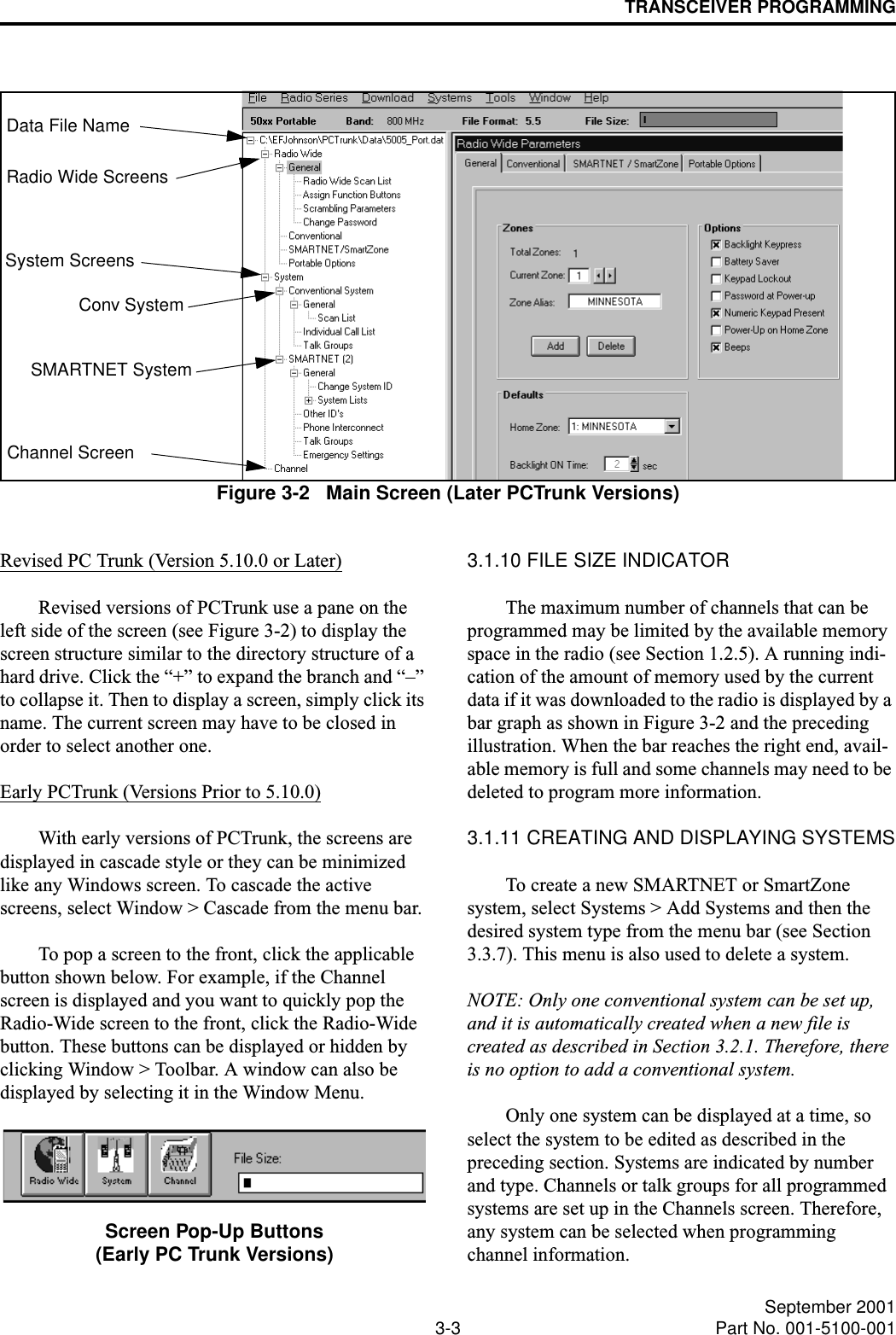 TRANSCEIVER PROGRAMMING3-3 September 2001Part No. 001-5100-001Figure 3-2   Main Screen (Later PCTrunk Versions)Data File NameRadio Wide ScreensSystem ScreensChannel ScreenConv SystemSMARTNET SystemRevised PC Trunk (Version 5.10.0 or Later)Revised versions of PCTrunk use a pane on the left side of the screen (see Figure 3-2) to display the screen structure similar to the directory structure of a hard drive. Click the “+” to expand the branch and “–” to collapse it. Then to display a screen, simply click its name. The current screen may have to be closed in order to select another one.Early PCTrunk (Versions Prior to 5.10.0)With early versions of PCTrunk, the screens are displayed in cascade style or they can be minimized like any Windows screen. To cascade the active screens, select Window &gt; Cascade from the menu bar. To pop a screen to the front, click the applicable button shown below. For example, if the Channel screen is displayed and you want to quickly pop the Radio-Wide screen to the front, click the Radio-Wide button. These buttons can be displayed or hidden by clicking Window &gt; Toolbar. A window can also be displayed by selecting it in the Window Menu. Screen Pop-Up Buttons(Early PC Trunk Versions)3.1.10 FILE SIZE INDICATORThe maximum number of channels that can be programmed may be limited by the available memory space in the radio (see Section 1.2.5). A running indi-cation of the amount of memory used by the current data if it was downloaded to the radio is displayed by a bar graph as shown in Figure 3-2 and the preceding illustration. When the bar reaches the right end, avail-able memory is full and some channels may need to be deleted to program more information.3.1.11 CREATING AND DISPLAYING SYSTEMSTo create a new SMARTNET or SmartZone system, select Systems &gt; Add Systems and then the desired system type from the menu bar (see Section 3.3.7). This menu is also used to delete a system.NOTE: Only one conventional system can be set up, and it is automatically created when a new file is created as described in Section 3.2.1. Therefore, there is no option to add a conventional system.Only one system can be displayed at a time, so select the system to be edited as described in the preceding section. Systems are indicated by number and type. Channels or talk groups for all programmed systems are set up in the Channels screen. Therefore, any system can be selected when programming channel information. 