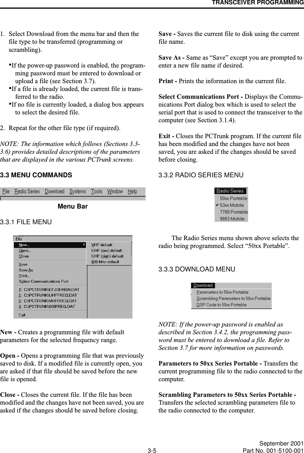 TRANSCEIVER PROGRAMMING3-5 September 2001Part No. 001-5100-0011. Select Download from the menu bar and then the file type to be transferred (programming or scrambling).•If the power-up password is enabled, the program-ming password must be entered to download or upload a file (see Section 3.7).•If a file is already loaded, the current file is trans-ferred to the radio.•If no file is currently loaded, a dialog box appears to select the desired file. 2. Repeat for the other file type (if required).NOTE: The information which follows (Sections 3.3- 3.6) provides detailed descriptions of the parameters that are displayed in the various PCTrunk screens.3.3 MENU COMMANDSMenu Bar3.3.1 FILE MENUNew - Creates a programming file with default parameters for the selected frequency range.Open - Opens a programming file that was previously saved to disk. If a modified file is currently open, you are asked if that file should be saved before the new file is opened.Close - Closes the current file. If the file has been modified and the changes have not been saved, you are asked if the changes should be saved before closing.Save - Saves the current file to disk using the current file name.Save As - Same as “Save” except you are prompted to enter a new file name if desired.Print - Prints the information in the current file. Select Communications Port - Displays the Commu-nications Port dialog box which is used to select the serial port that is used to connect the transceiver to the computer (see Section 3.1.4).Exit - Closes the PCTrunk program. If the current file has been modified and the changes have not been saved, you are asked if the changes should be saved before closing.3.3.2 RADIO SERIES MENUThe Radio Series menu shown above selects the radio being programmed. Select “50xx Portable”.3.3.3 DOWNLOAD MENUNOTE: If the power-up password is enabled as described in Section 3.4.2, the programming pass-word must be entered to download a file. Refer to Section 3.7 for more information on passwords.Parameters to 50xx Series Portable - Transfers the current programming file to the radio connected to the computer. Scrambling Parameters to 50xx Series Portable - Transfers the selected scrambling parameters file to the radio connected to the computer.
