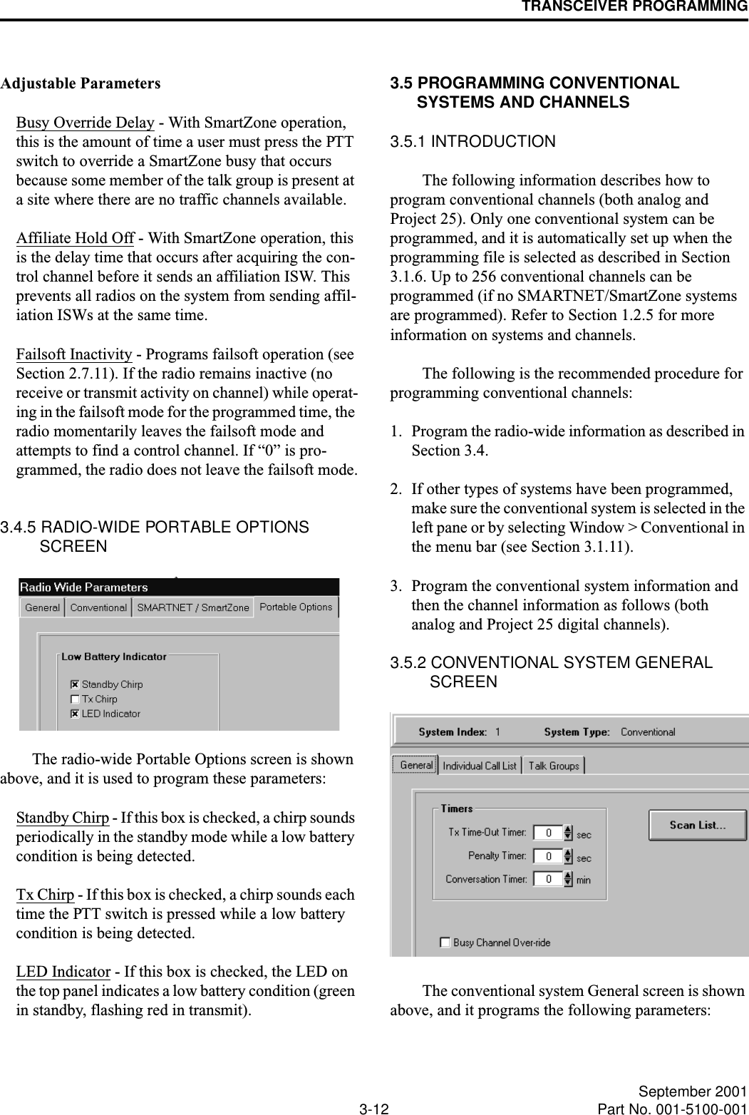 TRANSCEIVER PROGRAMMING3-12 September 2001Part No. 001-5100-001Adjustable ParametersBusy Override Delay - With SmartZone operation, this is the amount of time a user must press the PTT switch to override a SmartZone busy that occurs because some member of the talk group is present at a site where there are no traffic channels available.Affiliate Hold Off - With SmartZone operation, this is the delay time that occurs after acquiring the con-trol channel before it sends an affiliation ISW. This prevents all radios on the system from sending affil-iation ISWs at the same time.Failsoft Inactivity - Programs failsoft operation (see Section 2.7.11). If the radio remains inactive (no receive or transmit activity on channel) while operat-ing in the failsoft mode for the programmed time, the radio momentarily leaves the failsoft mode and attempts to find a control channel. If “0” is pro-grammed, the radio does not leave the failsoft mode.3.4.5 RADIO-WIDE PORTABLE OPTIONS SCREENThe radio-wide Portable Options screen is shown above, and it is used to program these parameters:Standby Chirp - If this box is checked, a chirp sounds periodically in the standby mode while a low battery condition is being detected.Tx Chirp - If this box is checked, a chirp sounds each time the PTT switch is pressed while a low battery condition is being detected.LED Indicator - If this box is checked, the LED on the top panel indicates a low battery condition (green in standby, flashing red in transmit).3.5 PROGRAMMING CONVENTIONAL SYSTEMS AND CHANNELS3.5.1 INTRODUCTIONThe following information describes how to program conventional channels (both analog and Project 25). Only one conventional system can be programmed, and it is automatically set up when the programming file is selected as described in Section 3.1.6. Up to 256 conventional channels can be programmed (if no SMARTNET/SmartZone systems are programmed). Refer to Section 1.2.5 for more information on systems and channels.The following is the recommended procedure for programming conventional channels:1. Program the radio-wide information as described in Section 3.4. 2. If other types of systems have been programmed, make sure the conventional system is selected in the left pane or by selecting Window &gt; Conventional in the menu bar (see Section 3.1.11).3. Program the conventional system information and then the channel information as follows (both analog and Project 25 digital channels). 3.5.2 CONVENTIONAL SYSTEM GENERAL SCREENThe conventional system General screen is shown above, and it programs the following parameters: