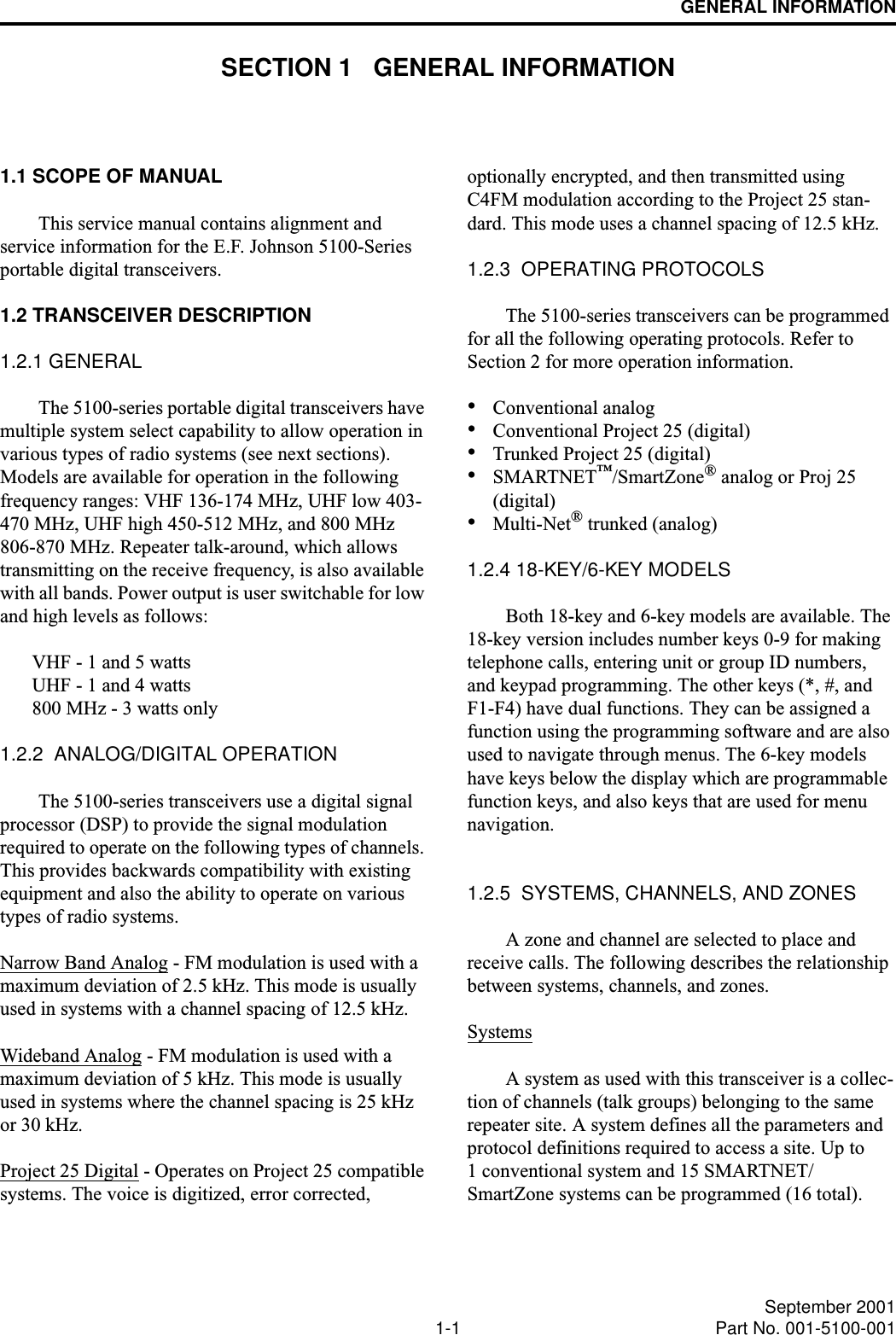 1-1 September 2001Part No. 001-5100-001GENERAL INFORMATIONSECTION 1   GENERAL INFORMATION1.1 SCOPE OF MANUALThis service manual contains alignment and service information for the E.F. Johnson 5100-Series portable digital transceivers.1.2 TRANSCEIVER DESCRIPTION1.2.1 GENERALThe 5100-series portable digital transceivers have multiple system select capability to allow operation in various types of radio systems (see next sections). Models are available for operation in the following frequency ranges: VHF 136-174 MHz, UHF low 403-470 MHz, UHF high 450-512 MHz, and 800 MHz 806-870 MHz. Repeater talk-around, which allows transmitting on the receive frequency, is also available with all bands. Power output is user switchable for low and high levels as follows: VHF - 1 and 5 wattsUHF - 1 and 4 watts800 MHz - 3 watts only1.2.2  ANALOG/DIGITAL OPERATIONThe 5100-series transceivers use a digital signal processor (DSP) to provide the signal modulation required to operate on the following types of channels. This provides backwards compatibility with existing equipment and also the ability to operate on various types of radio systems.Narrow Band Analog - FM modulation is used with a maximum deviation of 2.5 kHz. This mode is usually used in systems with a channel spacing of 12.5 kHz.Wideband Analog - FM modulation is used with a maximum deviation of 5 kHz. This mode is usually used in systems where the channel spacing is 25 kHz or 30 kHz. Project 25 Digital - Operates on Project 25 compatible systems. The voice is digitized, error corrected, optionally encrypted, and then transmitted using C4FM modulation according to the Project 25 stan-dard. This mode uses a channel spacing of 12.5 kHz.1.2.3  OPERATING PROTOCOLSThe 5100-series transceivers can be programmed for all the following operating protocols. Refer to Section 2 for more operation information.•Conventional analog•Conventional Project 25 (digital)•Trunked Project 25 (digital)•SMARTNET™/SmartZone® analog or Proj 25 (digital)•Multi-Net® trunked (analog)1.2.4 18-KEY/6-KEY MODELSBoth 18-key and 6-key models are available. The 18-key version includes number keys 0-9 for making telephone calls, entering unit or group ID numbers, and keypad programming. The other keys (*, #, and F1-F4) have dual functions. They can be assigned a function using the programming software and are also used to navigate through menus. The 6-key models have keys below the display which are programmable function keys, and also keys that are used for menu navigation.1.2.5  SYSTEMS, CHANNELS, AND ZONESA zone and channel are selected to place and receive calls. The following describes the relationship between systems, channels, and zones.SystemsA system as used with this transceiver is a collec-tion of channels (talk groups) belonging to the same repeater site. A system defines all the parameters and protocol definitions required to access a site. Up to 1 conventional system and 15 SMARTNET/SmartZone systems can be programmed (16 total). 