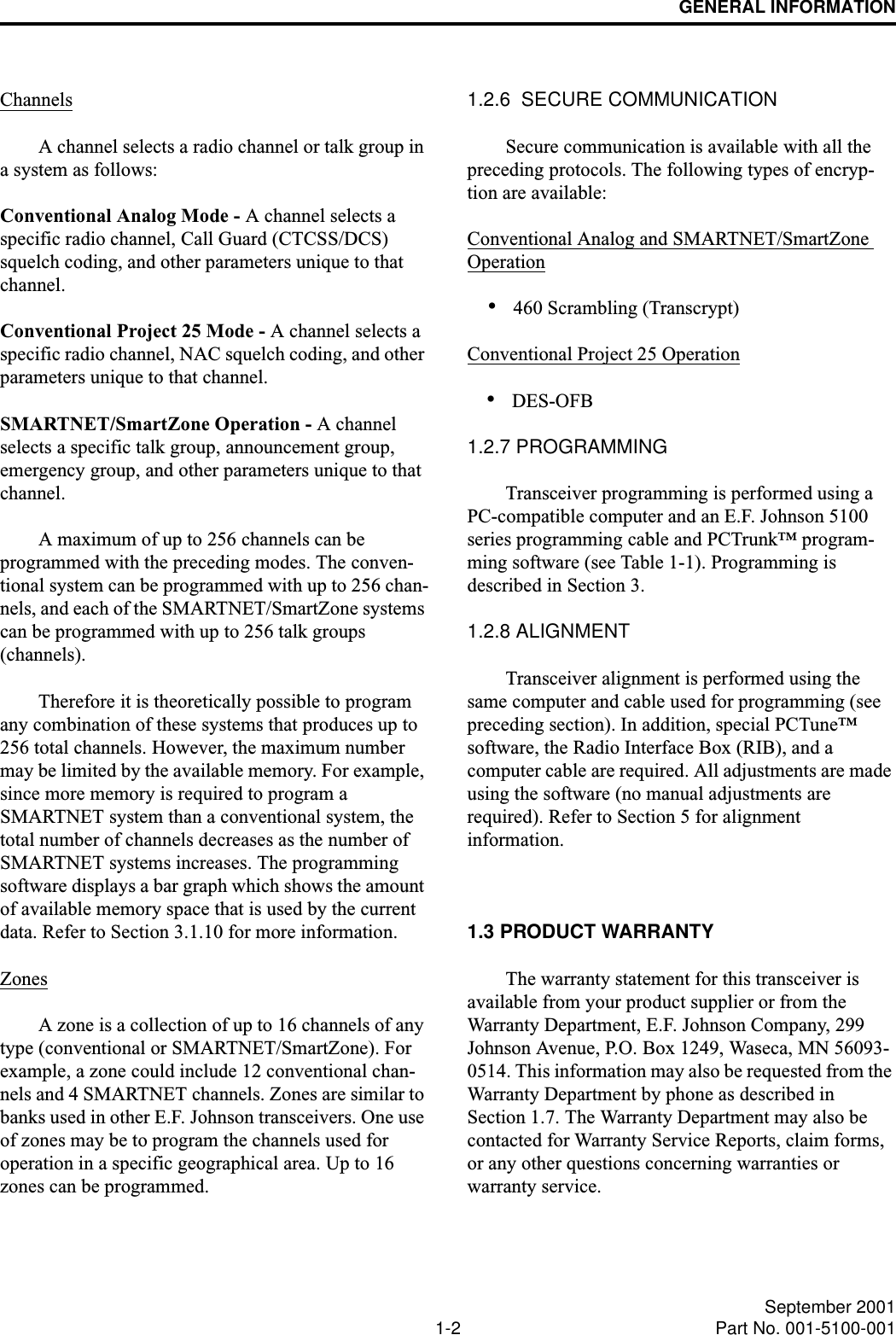 GENERAL INFORMATION1-2 September 2001Part No. 001-5100-001ChannelsA channel selects a radio channel or talk group in a system as follows:Conventional Analog Mode - A channel selects a specific radio channel, Call Guard (CTCSS/DCS) squelch coding, and other parameters unique to that channel.Conventional Project 25 Mode - A channel selects a specific radio channel, NAC squelch coding, and other parameters unique to that channel. SMARTNET/SmartZone Operation - A channel selects a specific talk group, announcement group, emergency group, and other parameters unique to that channel.A maximum of up to 256 channels can be programmed with the preceding modes. The conven-tional system can be programmed with up to 256 chan-nels, and each of the SMARTNET/SmartZone systems can be programmed with up to 256 talk groups (channels). Therefore it is theoretically possible to program any combination of these systems that produces up to 256 total channels. However, the maximum number may be limited by the available memory. For example, since more memory is required to program a SMARTNET system than a conventional system, the total number of channels decreases as the number of SMARTNET systems increases. The programming software displays a bar graph which shows the amount of available memory space that is used by the current data. Refer to Section 3.1.10 for more information. ZonesA zone is a collection of up to 16 channels of any type (conventional or SMARTNET/SmartZone). For example, a zone could include 12 conventional chan-nels and 4 SMARTNET channels. Zones are similar to banks used in other E.F. Johnson transceivers. One use of zones may be to program the channels used for operation in a specific geographical area. Up to 16 zones can be programmed.1.2.6  SECURE COMMUNICATIONSecure communication is available with all the preceding protocols. The following types of encryp-tion are available:Conventional Analog and SMARTNET/SmartZone Operation•460 Scrambling (Transcrypt)Conventional Project 25 Operation•DES-OFB1.2.7 PROGRAMMINGTransceiver programming is performed using a PC-compatible computer and an E.F. Johnson 5100 series programming cable and PCTrunk™ program-ming software (see Table 1-1). Programming is described in Section 3.1.2.8 ALIGNMENTTransceiver alignment is performed using the same computer and cable used for programming (see preceding section). In addition, special PCTune™ software, the Radio Interface Box (RIB), and a computer cable are required. All adjustments are made using the software (no manual adjustments are required). Refer to Section 5 for alignment information.1.3 PRODUCT WARRANTYThe warranty statement for this transceiver is available from your product supplier or from the Warranty Department, E.F. Johnson Company, 299 Johnson Avenue, P.O. Box 1249, Waseca, MN 56093-0514. This information may also be requested from the Warranty Department by phone as described in Section 1.7. The Warranty Department may also be contacted for Warranty Service Reports, claim forms, or any other questions concerning warranties or warranty service.