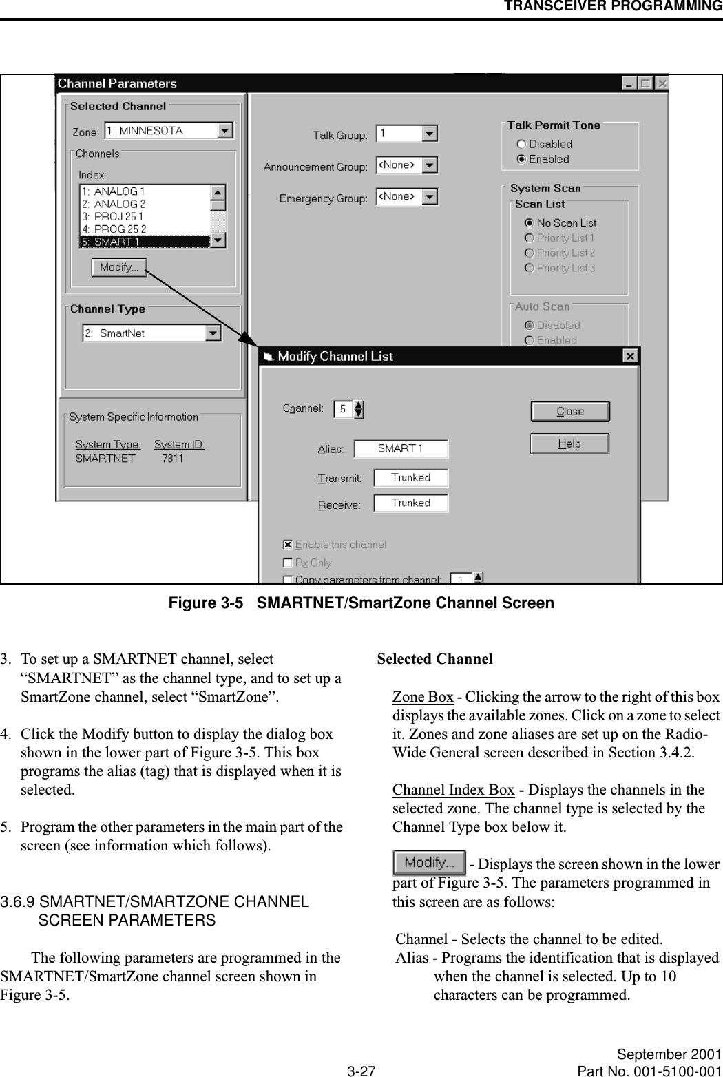 TRANSCEIVER PROGRAMMING3-27 September 2001Part No. 001-5100-001Figure 3-5   SMARTNET/SmartZone Channel Screen3. To set up a SMARTNET channel, select “SMARTNET” as the channel type, and to set up a SmartZone channel, select “SmartZone”.4. Click the Modify button to display the dialog box shown in the lower part of Figure 3-5. This box programs the alias (tag) that is displayed when it is selected.5. Program the other parameters in the main part of the screen (see information which follows). 3.6.9 SMARTNET/SMARTZONE CHANNEL SCREEN PARAMETERSThe following parameters are programmed in the SMARTNET/SmartZone channel screen shown in Figure 3-5.Selected ChannelZone Box - Clicking the arrow to the right of this box displays the available zones. Click on a zone to select it. Zones and zone aliases are set up on the Radio- Wide General screen described in Section 3.4.2.Channel Index Box - Displays the channels in the selected zone. The channel type is selected by the Channel Type box below it. - Displays the screen shown in the lower part of Figure 3-5. The parameters programmed in this screen are as follows:Channel - Selects the channel to be edited.Alias - Programs the identification that is displayed when the channel is selected. Up to 10 characters can be programmed. 