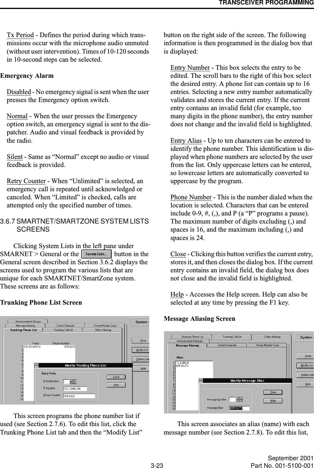 TRANSCEIVER PROGRAMMING3-23 September 2001Part No. 001-5100-001Tx Period - Defines the period during which trans-missions occur with the microphone audio unmuted (without user intervention). Times of 10-120 seconds in 10-second steps can be selected.Emergency AlarmDisabled - No emergency signal is sent when the user presses the Emergency option switch.Normal - When the user presses the Emergency option switch, an emergency signal is sent to the dis-patcher. Audio and visual feedback is provided by the radio.Silent - Same as “Normal” except no audio or visual feedback is provided.Retry Counter - When “Unlimited” is selected, an emergency call is repeated until acknowledged or canceled. When “Limited” is checked, calls are attempted only the specified number of times.3.6.7 SMARTNET/SMARTZONE SYSTEM LISTS SCREENSClicking System Lists in the left pane under SMARNET &gt; General or the   button in the General screen described in Section 3.6.2 displays the screens used to program the various lists that are unique for each SMARTNET/SmartZone system. These screens are as follows:Trunking Phone List ScreenThis screen programs the phone number list if used (see Section 2.7.6). To edit this list, click the Trunking Phone List tab and then the “Modify List” button on the right side of the screen. The following information is then programmed in the dialog box that is displayed:Entry Number - This box selects the entry to be edited. The scroll bars to the right of this box select the desired entry. A phone list can contain up to 16 entries. Selecting a new entry number automatically validates and stores the current entry. If the current entry contains an invalid field (for example, too many digits in the phone number), the entry number does not change and the invalid field is highlighted.Entry Alias - Up to ten characters can be entered to identify the phone number. This identification is dis-played when phone numbers are selected by the user from the list. Only uppercase letters can be entered, so lowercase letters are automatically converted to uppercase by the program.Phone Number - This is the number dialed when the location is selected. Characters that can be entered include 0-9, #, (,), and P (a “P” programs a pause). The maximum number of digits excluding (,) and spaces is 16, and the maximum including (,) and spaces is 24.Close - Clicking this button verifies the current entry, stores it, and then closes the dialog box. If the current entry contains an invalid field, the dialog box does not close and the invalid field is highlighted.Help - Accesses the Help screen. Help can also be selected at any time by pressing the F1 key.Message Aliasing ScreenThis screen associates an alias (name) with each message number (see Section 2.7.8). To edit this list, 
