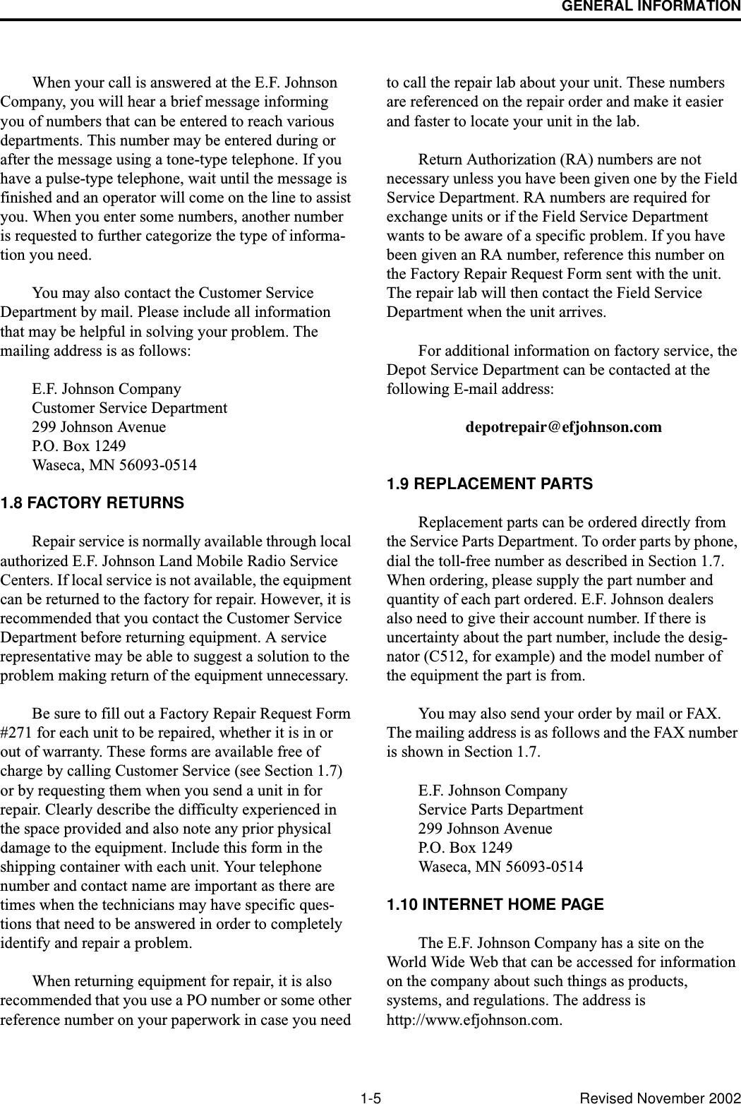 GENERAL INFORMATION1-5 Revised November 2002When your call is answered at the E.F. Johnson Company, you will hear a brief message informing you of numbers that can be entered to reach various departments. This number may be entered during or after the message using a tone-type telephone. If you have a pulse-type telephone, wait until the message is finished and an operator will come on the line to assist you. When you enter some numbers, another number is requested to further categorize the type of informa-tion you need. You may also contact the Customer Service Department by mail. Please include all information that may be helpful in solving your problem. The mailing address is as follows: E.F. Johnson CompanyCustomer Service Department 299 Johnson Avenue P.O. Box 1249 Waseca, MN 56093-0514 1.8 FACTORY RETURNSRepair service is normally available through local authorized E.F. Johnson Land Mobile Radio Service Centers. If local service is not available, the equipment can be returned to the factory for repair. However, it is recommended that you contact the Customer Service Department before returning equipment. A service representative may be able to suggest a solution to the problem making return of the equipment unnecessary. Be sure to fill out a Factory Repair Request Form #271 for each unit to be repaired, whether it is in or out of warranty. These forms are available free of charge by calling Customer Service (see Section 1.7) or by requesting them when you send a unit in for repair. Clearly describe the difficulty experienced in the space provided and also note any prior physical damage to the equipment. Include this form in the shipping container with each unit. Your telephone number and contact name are important as there are times when the technicians may have specific ques-tions that need to be answered in order to completely identify and repair a problem. When returning equipment for repair, it is also recommended that you use a PO number or some other reference number on your paperwork in case you need to call the repair lab about your unit. These numbers are referenced on the repair order and make it easier and faster to locate your unit in the lab. Return Authorization (RA) numbers are not necessary unless you have been given one by the Field Service Department. RA numbers are required for exchange units or if the Field Service Department wants to be aware of a specific problem. If you have been given an RA number, reference this number on the Factory Repair Request Form sent with the unit. The repair lab will then contact the Field Service Department when the unit arrives. For additional information on factory service, the Depot Service Department can be contacted at the following E-mail address: depotrepair@efjohnson.com1.9 REPLACEMENT PARTSReplacement parts can be ordered directly from the Service Parts Department. To order parts by phone, dial the toll-free number as described in Section 1.7. When ordering, please supply the part number and quantity of each part ordered. E.F. Johnson dealers also need to give their account number. If there is uncertainty about the part number, include the desig-nator (C512, for example) and the model number of the equipment the part is from. You may also send your order by mail or FAX. The mailing address is as follows and the FAX number is shown in Section 1.7. E.F. Johnson CompanyService Parts Department 299 Johnson Avenue P.O. Box 1249 Waseca, MN 56093-05141.10 INTERNET HOME PAGEThe E.F. Johnson Company has a site on the World Wide Web that can be accessed for information on the company about such things as products, systems, and regulations. The address is http://www.efjohnson.com.