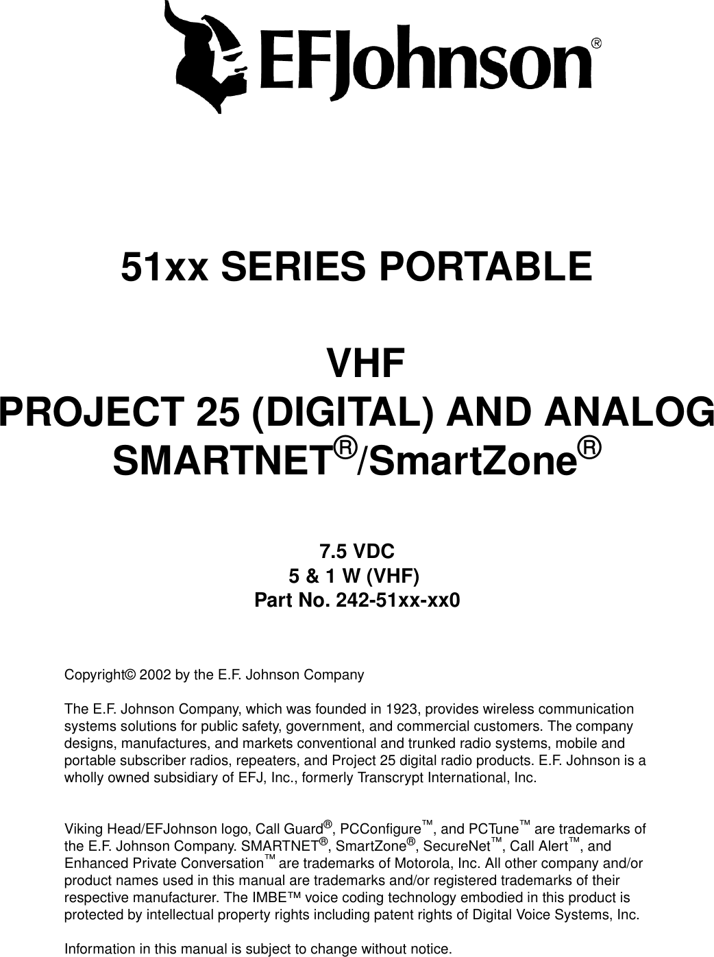 51xx SERIES PORTABLEVHFPROJECT 25 (DIGITAL) AND ANALOGSMARTNET®/SmartZone®7.5 VDC5 &amp; 1 W (VHF)Part No. 242-51xx-xx0Copyright© 2002 by the E.F. Johnson CompanyThe E.F. Johnson Company, which was founded in 1923, provides wireless communication systems solutions for public safety, government, and commercial customers. The company designs, manufactures, and markets conventional and trunked radio systems, mobile and portable subscriber radios, repeaters, and Project 25 digital radio products. E.F. Johnson is a wholly owned subsidiary of EFJ, Inc., formerly Transcrypt International, Inc.Viking Head/EFJohnson logo, Call Guard®, PCConfigure™, and PCTune™ are trademarks of the E.F. Johnson Company. SMARTNET®, SmartZone®, SecureNet™, Call Alert™, and Enhanced Private Conversation™ are trademarks of Motorola, Inc. All other company and/or product names used in this manual are trademarks and/or registered trademarks of their respective manufacturer. The IMBE™ voice coding technology embodied in this product is protected by intellectual property rights including patent rights of Digital Voice Systems, Inc.Information in this manual is subject to change without notice. 