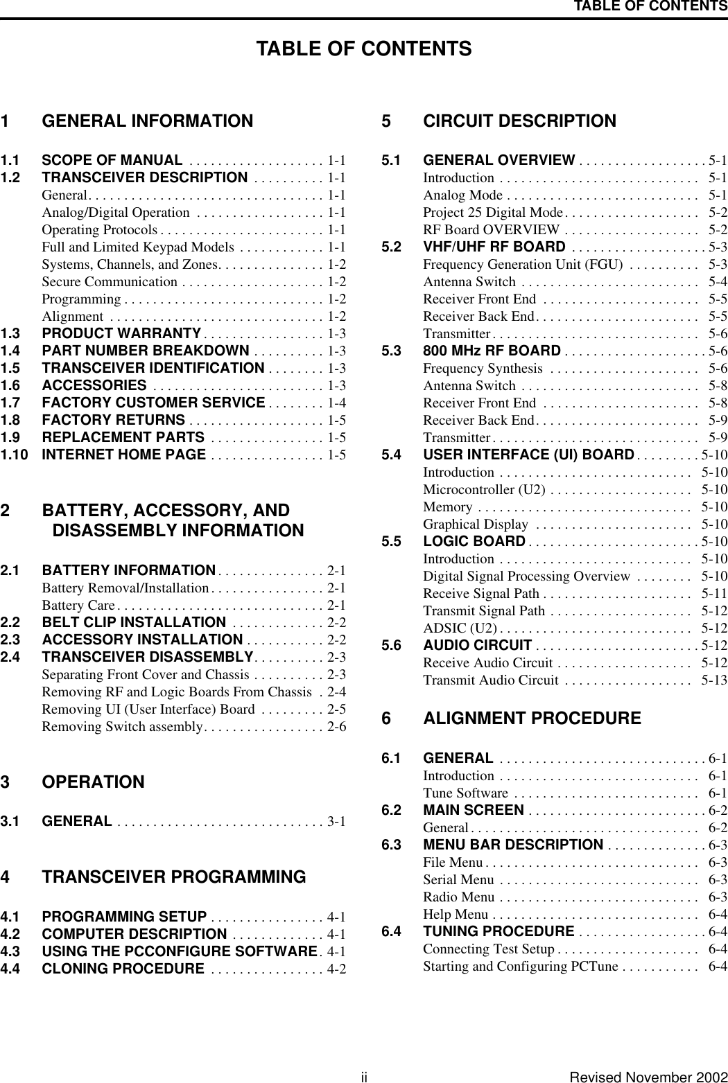 TABLE OF CONTENTSii Revised November 2002TABLE OF CONTENTS1 GENERAL INFORMATION1.1 SCOPE OF MANUAL  . . . . . . . . . . . . . . . . . . . 1-11.2 TRANSCEIVER DESCRIPTION  . . . . . . . . . . 1-1General. . . . . . . . . . . . . . . . . . . . . . . . . . . . . . . . . 1-1Analog/Digital Operation  . . . . . . . . . . . . . . . . . . 1-1Operating Protocols . . . . . . . . . . . . . . . . . . . . . . . 1-1Full and Limited Keypad Models . . . . . . . . . . . . 1-1Systems, Channels, and Zones. . . . . . . . . . . . . . . 1-2Secure Communication . . . . . . . . . . . . . . . . . . . . 1-2Programming . . . . . . . . . . . . . . . . . . . . . . . . . . . . 1-2Alignment  . . . . . . . . . . . . . . . . . . . . . . . . . . . . . . 1-21.3 PRODUCT WARRANTY . . . . . . . . . . . . . . . . . 1-31.4 PART NUMBER BREAKDOWN . . . . . . . . . . 1-31.5 TRANSCEIVER IDENTIFICATION . . . . . . . . 1-31.6 ACCESSORIES  . . . . . . . . . . . . . . . . . . . . . . . . 1-31.7 FACTORY CUSTOMER SERVICE . . . . . . . . 1-41.8 FACTORY RETURNS . . . . . . . . . . . . . . . . . . . 1-51.9 REPLACEMENT PARTS  . . . . . . . . . . . . . . . . 1-51.10 INTERNET HOME PAGE . . . . . . . . . . . . . . . . 1-52 BATTERY, ACCESSORY, AND DISASSEMBLY INFORMATION2.1 BATTERY INFORMATION . . . . . . . . . . . . . . . 2-1Battery Removal/Installation. . . . . . . . . . . . . . . . 2-1Battery Care. . . . . . . . . . . . . . . . . . . . . . . . . . . . . 2-12.2 BELT CLIP INSTALLATION  . . . . . . . . . . . . . 2-22.3 ACCESSORY INSTALLATION . . . . . . . . . . . 2-22.4 TRANSCEIVER DISASSEMBLY. . . . . . . . . . 2-3Separating Front Cover and Chassis . . . . . . . . . . 2-3Removing RF and Logic Boards From Chassis  . 2-4Removing UI (User Interface) Board  . . . . . . . . . 2-5Removing Switch assembly. . . . . . . . . . . . . . . . . 2-63 OPERATION3.1 GENERAL . . . . . . . . . . . . . . . . . . . . . . . . . . . . . 3-14 TRANSCEIVER PROGRAMMING4.1 PROGRAMMING SETUP . . . . . . . . . . . . . . . . 4-14.2 COMPUTER DESCRIPTION . . . . . . . . . . . . . 4-14.3 USING THE PCCONFIGURE SOFTWARE. 4-14.4 CLONING PROCEDURE  . . . . . . . . . . . . . . . . 4-25 CIRCUIT DESCRIPTION5.1 GENERAL OVERVIEW . . . . . . . . . . . . . . . . . . 5-1Introduction . . . . . . . . . . . . . . . . . . . . . . . . . . . .   5-1Analog Mode . . . . . . . . . . . . . . . . . . . . . . . . . . .   5-1Project 25 Digital Mode. . . . . . . . . . . . . . . . . . .   5-2RF Board OVERVIEW . . . . . . . . . . . . . . . . . . .   5-25.2 VHF/UHF RF BOARD  . . . . . . . . . . . . . . . . . . . 5-3Frequency Generation Unit (FGU)  . . . . . . . . . .   5-3Antenna Switch . . . . . . . . . . . . . . . . . . . . . . . . .   5-4Receiver Front End  . . . . . . . . . . . . . . . . . . . . . .   5-5Receiver Back End. . . . . . . . . . . . . . . . . . . . . . .   5-5Transmitter. . . . . . . . . . . . . . . . . . . . . . . . . . . . .   5-65.3 800 MHz RF BOARD . . . . . . . . . . . . . . . . . . . . 5-6Frequency Synthesis  . . . . . . . . . . . . . . . . . . . . .   5-6Antenna Switch . . . . . . . . . . . . . . . . . . . . . . . . .   5-8Receiver Front End  . . . . . . . . . . . . . . . . . . . . . .   5-8Receiver Back End. . . . . . . . . . . . . . . . . . . . . . .   5-9Transmitter. . . . . . . . . . . . . . . . . . . . . . . . . . . . .   5-95.4 USER INTERFACE (UI) BOARD . . . . . . . . . 5-10Introduction . . . . . . . . . . . . . . . . . . . . . . . . . . .   5-10Microcontroller (U2) . . . . . . . . . . . . . . . . . . . .   5-10Memory . . . . . . . . . . . . . . . . . . . . . . . . . . . . . .   5-10Graphical Display  . . . . . . . . . . . . . . . . . . . . . .   5-105.5 LOGIC BOARD . . . . . . . . . . . . . . . . . . . . . . . . 5-10Introduction . . . . . . . . . . . . . . . . . . . . . . . . . . .   5-10Digital Signal Processing Overview  . . . . . . . .   5-10Receive Signal Path . . . . . . . . . . . . . . . . . . . . .   5-11Transmit Signal Path . . . . . . . . . . . . . . . . . . . .   5-12ADSIC (U2) . . . . . . . . . . . . . . . . . . . . . . . . . . .   5-125.6 AUDIO CIRCUIT . . . . . . . . . . . . . . . . . . . . . . . 5-12Receive Audio Circuit . . . . . . . . . . . . . . . . . . .   5-12Transmit Audio Circuit  . . . . . . . . . . . . . . . . . .   5-136 ALIGNMENT PROCEDURE6.1 GENERAL  . . . . . . . . . . . . . . . . . . . . . . . . . . . . . 6-1Introduction . . . . . . . . . . . . . . . . . . . . . . . . . . . .   6-1Tune Software . . . . . . . . . . . . . . . . . . . . . . . . . .   6-16.2 MAIN SCREEN . . . . . . . . . . . . . . . . . . . . . . . . . 6-2General. . . . . . . . . . . . . . . . . . . . . . . . . . . . . . . .   6-26.3 MENU BAR DESCRIPTION . . . . . . . . . . . . . . 6-3File Menu . . . . . . . . . . . . . . . . . . . . . . . . . . . . . .   6-3Serial Menu . . . . . . . . . . . . . . . . . . . . . . . . . . . .   6-3Radio Menu . . . . . . . . . . . . . . . . . . . . . . . . . . . .   6-3Help Menu . . . . . . . . . . . . . . . . . . . . . . . . . . . . .   6-46.4 TUNING PROCEDURE . . . . . . . . . . . . . . . . . . 6-4Connecting Test Setup . . . . . . . . . . . . . . . . . . . .   6-4Starting and Configuring PCTune . . . . . . . . . . .   6-4