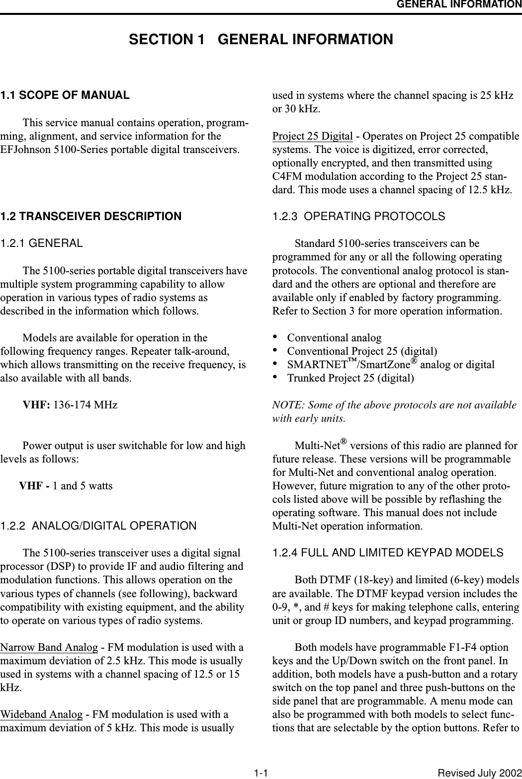 1-1 Revised July 2002GENERAL INFORMATIONSECTION 1   GENERAL INFORMATION1.1 SCOPE OF MANUALThis service manual contains operation, program-ming, alignment, and service information for the EFJohnson 5100-Series portable digital transceivers.1.2 TRANSCEIVER DESCRIPTION1.2.1 GENERALThe 5100-series portable digital transceivers have multiple system programming capability to allow operation in various types of radio systems as described in the information which follows. Models are available for operation in the following frequency ranges. Repeater talk-around, which allows transmitting on the receive frequency, is also available with all bands. VHF: 136-174 MHzPower output is user switchable for low and high levels as follows: VHF - 1 and 5 watts1.2.2  ANALOG/DIGITAL OPERATIONThe 5100-series transceiver uses a digital signal processor (DSP) to provide IF and audio filtering and modulation functions. This allows operation on the various types of channels (see following), backward compatibility with existing equipment, and the ability to operate on various types of radio systems.Narrow Band Analog - FM modulation is used with a maximum deviation of 2.5 kHz. This mode is usually used in systems with a channel spacing of 12.5 or 15 kHz.Wideband Analog - FM modulation is used with a maximum deviation of 5 kHz. This mode is usually used in systems where the channel spacing is 25 kHz or 30 kHz. Project 25 Digital - Operates on Project 25 compatible systems. The voice is digitized, error corrected, optionally encrypted, and then transmitted using C4FM modulation according to the Project 25 stan-dard. This mode uses a channel spacing of 12.5 kHz.1.2.3  OPERATING PROTOCOLSStandard 5100-series transceivers can be programmed for any or all the following operating protocols. The conventional analog protocol is stan-dard and the others are optional and therefore are available only if enabled by factory programming. Refer to Section 3 for more operation information.•Conventional analog•Conventional Project 25 (digital)•SMARTNET™/SmartZone® analog or digital•Trunked Project 25 (digital)NOTE: Some of the above protocols are not available with early units. Multi-Net® versions of this radio are planned for future release. These versions will be programmable for Multi-Net and conventional analog operation. However, future migration to any of the other proto-cols listed above will be possible by reflashing the operating software. This manual does not include Multi-Net operation information.1.2.4 FULL AND LIMITED KEYPAD MODELSBoth DTMF (18-key) and limited (6-key) models are available. The DTMF keypad version includes the 0-9, *, and # keys for making telephone calls, entering unit or group ID numbers, and keypad programming.Both models have programmable F1-F4 option keys and the Up/Down switch on the front panel. In addition, both models have a push-button and a rotary switch on the top panel and three push-buttons on the side panel that are programmable. A menu mode can also be programmed with both models to select func-tions that are selectable by the option buttons. Refer to 