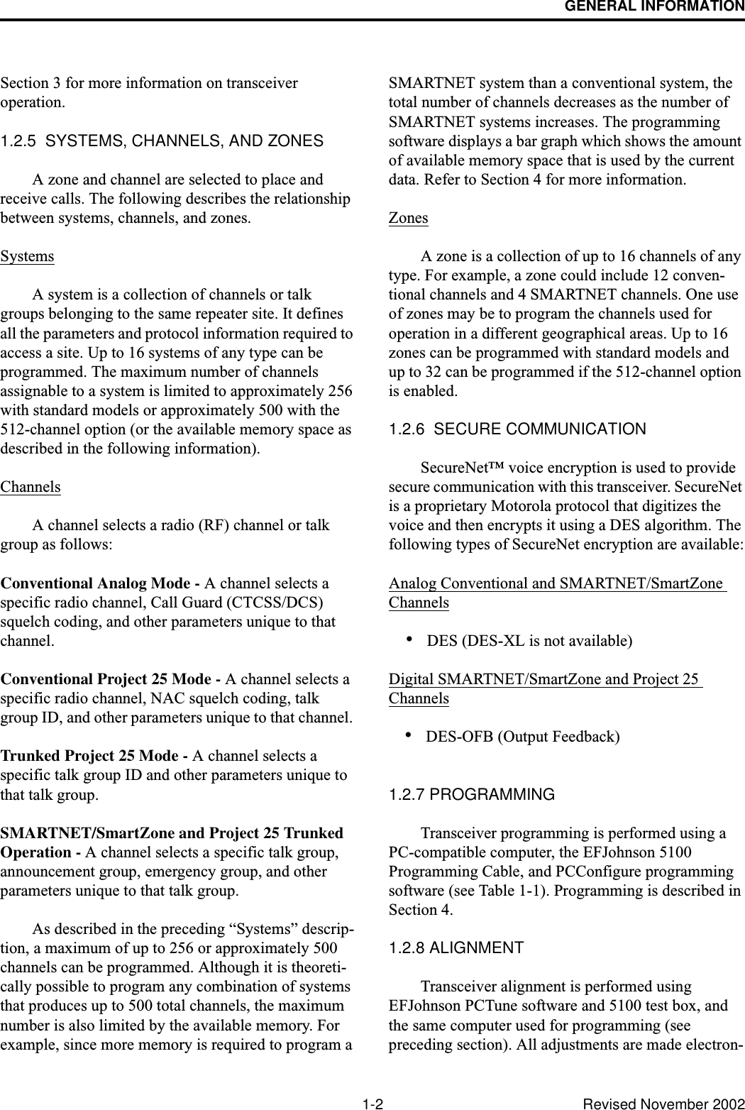 GENERAL INFORMATION1-2 Revised November 2002Section 3 for more information on transceiver operation.1.2.5  SYSTEMS, CHANNELS, AND ZONESA zone and channel are selected to place and receive calls. The following describes the relationship between systems, channels, and zones.SystemsA system is a collection of channels or talk groups belonging to the same repeater site. It defines all the parameters and protocol information required to access a site. Up to 16 systems of any type can be programmed. The maximum number of channels assignable to a system is limited to approximately 256 with standard models or approximately 500 with the 512-channel option (or the available memory space as described in the following information).ChannelsA channel selects a radio (RF) channel or talk group as follows:Conventional Analog Mode - A channel selects a specific radio channel, Call Guard (CTCSS/DCS) squelch coding, and other parameters unique to that channel.Conventional Project 25 Mode - A channel selects a specific radio channel, NAC squelch coding, talk group ID, and other parameters unique to that channel. Trunked Project 25 Mode - A channel selects a specific talk group ID and other parameters unique to that talk group.SMARTNET/SmartZone and Project 25 Trunked Operation - A channel selects a specific talk group, announcement group, emergency group, and other parameters unique to that talk group.As described in the preceding “Systems” descrip-tion, a maximum of up to 256 or approximately 500 channels can be programmed. Although it is theoreti-cally possible to program any combination of systems that produces up to 500 total channels, the maximum number is also limited by the available memory. For example, since more memory is required to program a SMARTNET system than a conventional system, the total number of channels decreases as the number of SMARTNET systems increases. The programming software displays a bar graph which shows the amount of available memory space that is used by the current data. Refer to Section 4 for more information. ZonesA zone is a collection of up to 16 channels of any type. For example, a zone could include 12 conven-tional channels and 4 SMARTNET channels. One use of zones may be to program the channels used for operation in a different geographical areas. Up to 16 zones can be programmed with standard models and up to 32 can be programmed if the 512-channel option is enabled. 1.2.6  SECURE COMMUNICATIONSecureNet™ voice encryption is used to provide secure communication with this transceiver. SecureNet is a proprietary Motorola protocol that digitizes the voice and then encrypts it using a DES algorithm. The following types of SecureNet encryption are available:Analog Conventional and SMARTNET/SmartZone Channels•DES (DES-XL is not available)Digital SMARTNET/SmartZone and Project 25 Channels•DES-OFB (Output Feedback)1.2.7 PROGRAMMINGTransceiver programming is performed using a PC-compatible computer, the EFJohnson 5100 Programming Cable, and PCConfigure programming software (see Table 1-1). Programming is described in Section 4.1.2.8 ALIGNMENTTransceiver alignment is performed using EFJohnson PCTune software and 5100 test box, and the same computer used for programming (see preceding section). All adjustments are made electron-