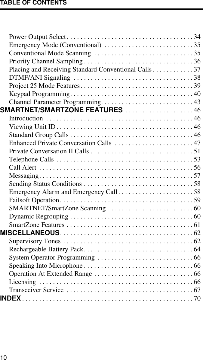 TABLE OF CONTENTS10Power Output Select. . . . . . . . . . . . . . . . . . . . . . . . . . . . . . . . . . . . . 34Emergency Mode (Conventional)  . . . . . . . . . . . . . . . . . . . . . . . . . . 35Conventional Mode Scanning  . . . . . . . . . . . . . . . . . . . . . . . . . . . . . 35Priority Channel Sampling . . . . . . . . . . . . . . . . . . . . . . . . . . . . . . . . 36Placing and Receiving Standard Conventional Calls . . . . . . . . . . . . 37DTMF/ANI Signaling  . . . . . . . . . . . . . . . . . . . . . . . . . . . . . . . . . . . 38Project 25 Mode Features. . . . . . . . . . . . . . . . . . . . . . . . . . . . . . . . . 39Keypad Programming. . . . . . . . . . . . . . . . . . . . . . . . . . . . . . . . . . . . 40Channel Parameter Programming. . . . . . . . . . . . . . . . . . . . . . . . . . . 43SMARTNET/SMARTZONE FEATURES  . . . . . . . . . . . . . . . . . . . . 46Introduction  . . . . . . . . . . . . . . . . . . . . . . . . . . . . . . . . . . . . . . . . . . . 46Viewing Unit ID. . . . . . . . . . . . . . . . . . . . . . . . . . . . . . . . . . . . . . . . 46Standard Group Calls . . . . . . . . . . . . . . . . . . . . . . . . . . . . . . . . . . . . 46Enhanced Private Conversation Calls  . . . . . . . . . . . . . . . . . . . . . . . 47Private Conversation II Calls . . . . . . . . . . . . . . . . . . . . . . . . . . . . . . 51Telephone Calls . . . . . . . . . . . . . . . . . . . . . . . . . . . . . . . . . . . . . . . . 53Call Alert  . . . . . . . . . . . . . . . . . . . . . . . . . . . . . . . . . . . . . . . . . . . . . 56Messaging. . . . . . . . . . . . . . . . . . . . . . . . . . . . . . . . . . . . . . . . . . . . . 57Sending Status Conditions . . . . . . . . . . . . . . . . . . . . . . . . . . . . . . . . 58Emergency Alarm and Emergency Call. . . . . . . . . . . . . . . . . . . . . . 58Failsoft Operation. . . . . . . . . . . . . . . . . . . . . . . . . . . . . . . . . . . . . . . 59SMARTNET/SmartZone Scanning . . . . . . . . . . . . . . . . . . . . . . . . . 60Dynamic Regrouping . . . . . . . . . . . . . . . . . . . . . . . . . . . . . . . . . . . . 60SmartZone Features . . . . . . . . . . . . . . . . . . . . . . . . . . . . . . . . . . . . . 61MISCELLANEOUS. . . . . . . . . . . . . . . . . . . . . . . . . . . . . . . . . . . . . . . 62Supervisory Tones . . . . . . . . . . . . . . . . . . . . . . . . . . . . . . . . . . . . . . 62Rechargeable Battery Pack. . . . . . . . . . . . . . . . . . . . . . . . . . . . . . . . 64System Operator Programming . . . . . . . . . . . . . . . . . . . . . . . . . . . . 66Speaking Into Microphone . . . . . . . . . . . . . . . . . . . . . . . . . . . . . . . . 66Operation At Extended Range . . . . . . . . . . . . . . . . . . . . . . . . . . . . . 66Licensing  . . . . . . . . . . . . . . . . . . . . . . . . . . . . . . . . . . . . . . . . . . . . . 66Transceiver Service  . . . . . . . . . . . . . . . . . . . . . . . . . . . . . . . . . . . . . 67INDEX . . . . . . . . . . . . . . . . . . . . . . . . . . . . . . . . . . . . . . . . . . . . . . . . . . 70