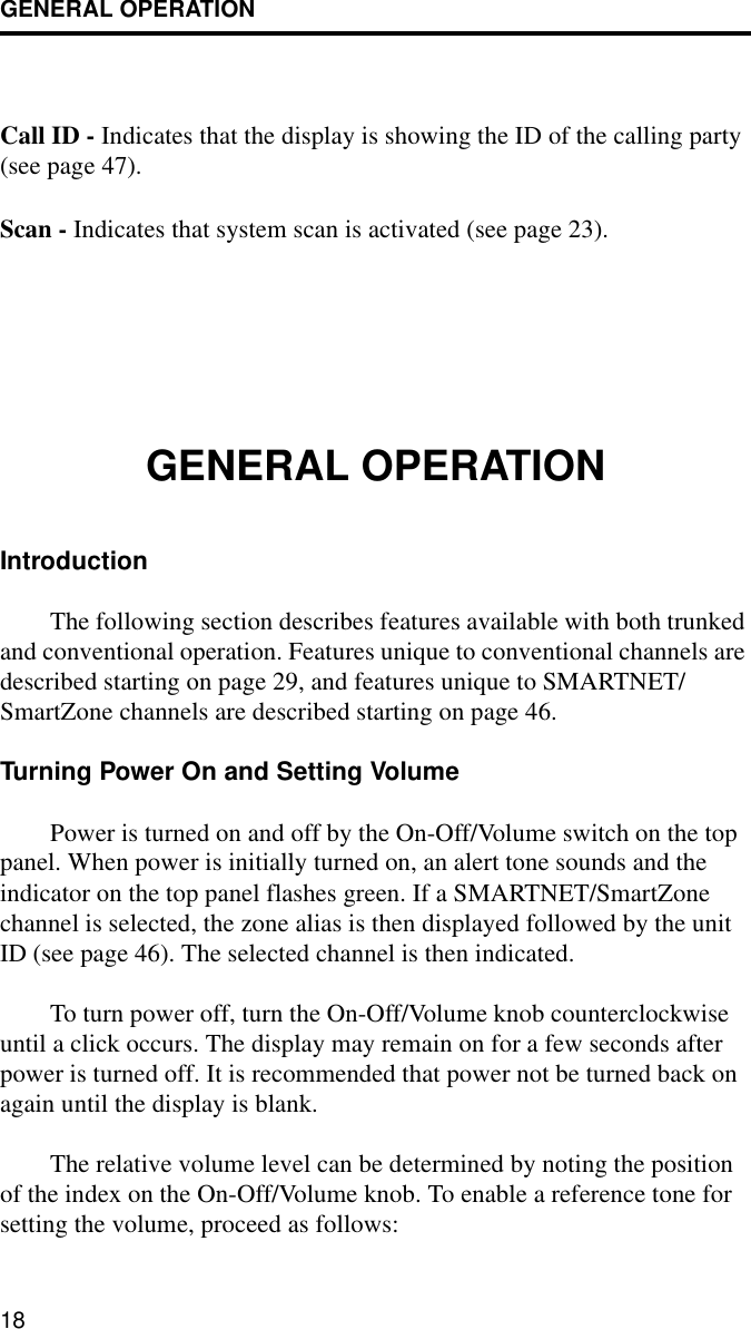 GENERAL OPERATION18Call ID - Indicates that the display is showing the ID of the calling party (see page 47).Scan - Indicates that system scan is activated (see page 23).GENERAL OPERATIONIntroductionThe following section describes features available with both trunked and conventional operation. Features unique to conventional channels are described starting on page 29, and features unique to SMARTNET/SmartZone channels are described starting on page 46.Turning Power On and Setting VolumePower is turned on and off by the On-Off/Volume switch on the top panel. When power is initially turned on, an alert tone sounds and the indicator on the top panel flashes green. If a SMARTNET/SmartZone channel is selected, the zone alias is then displayed followed by the unit ID (see page 46). The selected channel is then indicated.To turn power off, turn the On-Off/Volume knob counterclockwise until a click occurs. The display may remain on for a few seconds after power is turned off. It is recommended that power not be turned back on again until the display is blank.The relative volume level can be determined by noting the position of the index on the On-Off/Volume knob. To enable a reference tone for setting the volume, proceed as follows: