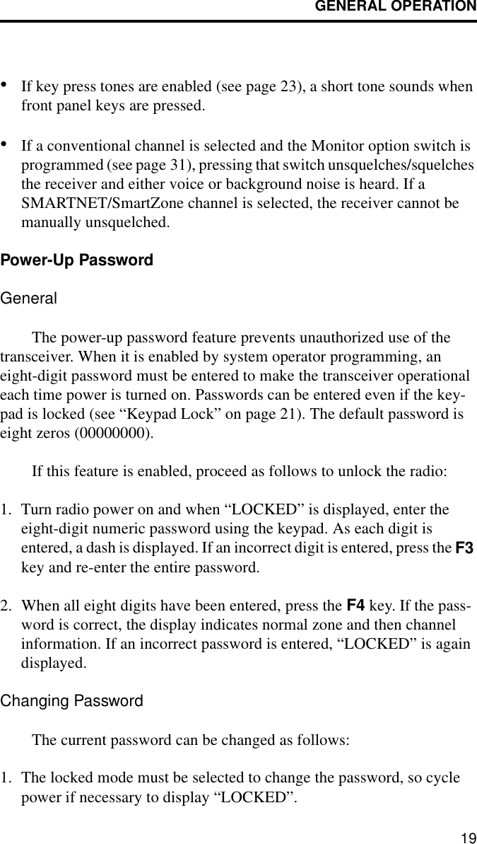 GENERAL OPERATION19•If key press tones are enabled (see page 23), a short tone sounds when front panel keys are pressed.•If a conventional channel is selected and the Monitor option switch is programmed (see page 31), pressing that switch unsquelches/squelches the receiver and either voice or background noise is heard. If a SMARTNET/SmartZone channel is selected, the receiver cannot be manually unsquelched.Power-Up Password GeneralThe power-up password feature prevents unauthorized use of the transceiver. When it is enabled by system operator programming, an eight-digit password must be entered to make the transceiver operational each time power is turned on. Passwords can be entered even if the key-pad is locked (see “Keypad Lock” on page 21). The default password is eight zeros (00000000).If this feature is enabled, proceed as follows to unlock the radio: 1. Turn radio power on and when “LOCKED” is displayed, enter the eight-digit numeric password using the keypad. As each digit is entered, a dash is displayed. If an incorrect digit is entered, press the F3 key and re-enter the entire password.2. When all eight digits have been entered, press the F4 key. If the pass-word is correct, the display indicates normal zone and then channel information. If an incorrect password is entered, “LOCKED” is again displayed. Changing PasswordThe current password can be changed as follows:1. The locked mode must be selected to change the password, so cycle power if necessary to display “LOCKED”.
