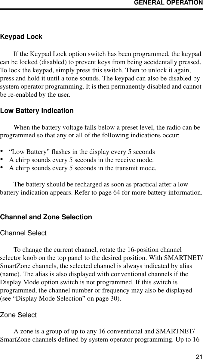 GENERAL OPERATION21Keypad LockIf the Keypad Lock option switch has been programmed, the keypad can be locked (disabled) to prevent keys from being accidentally pressed. To lock the keypad, simply press this switch. Then to unlock it again, press and hold it until a tone sounds. The keypad can also be disabled by system operator programming. It is then permanently disabled and cannot be re-enabled by the user.Low Battery IndicationWhen the battery voltage falls below a preset level, the radio can be programmed so that any or all of the following indications occur:•“Low Battery” flashes in the display every 5 seconds•A chirp sounds every 5 seconds in the receive mode.•A chirp sounds every 5 seconds in the transmit mode.The battery should be recharged as soon as practical after a low battery indication appears. Refer to page 64 for more battery information.Channel and Zone SelectionChannel SelectTo change the current channel, rotate the 16-position channel selector knob on the top panel to the desired position. With SMARTNET/SmartZone channels, the selected channel is always indicated by alias (name). The alias is also displayed with conventional channels if the Display Mode option switch is not programmed. If this switch is programmed, the channel number or frequency may also be displayed (see “Display Mode Selection” on page 30).Zone SelectA zone is a group of up to any 16 conventional and SMARTNET/SmartZone channels defined by system operator programming. Up to 16 