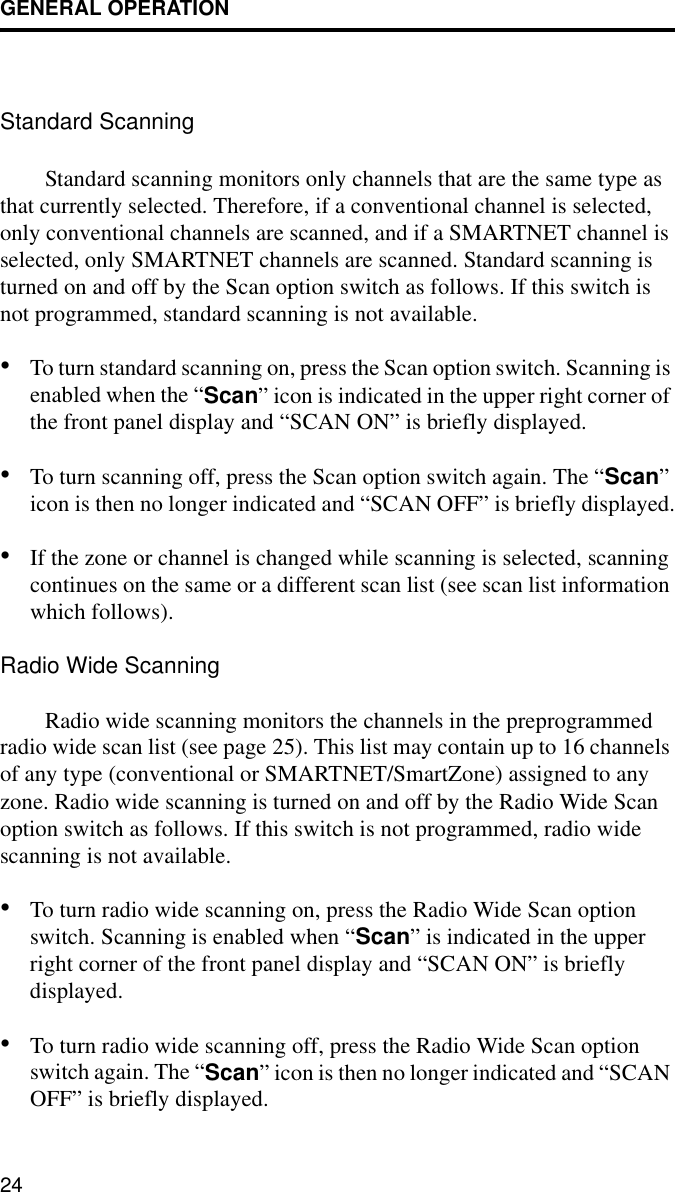 GENERAL OPERATION24Standard ScanningStandard scanning monitors only channels that are the same type as that currently selected. Therefore, if a conventional channel is selected, only conventional channels are scanned, and if a SMARTNET channel is selected, only SMARTNET channels are scanned. Standard scanning is turned on and off by the Scan option switch as follows. If this switch is not programmed, standard scanning is not available. •To turn standard scanning on, press the Scan option switch. Scanning is enabled when the “Scan” icon is indicated in the upper right corner of the front panel display and “SCAN ON” is briefly displayed. •To turn scanning off, press the Scan option switch again. The “Scan” icon is then no longer indicated and “SCAN OFF” is briefly displayed.•If the zone or channel is changed while scanning is selected, scanning continues on the same or a different scan list (see scan list information which follows).Radio Wide ScanningRadio wide scanning monitors the channels in the preprogrammed radio wide scan list (see page 25). This list may contain up to 16 channels of any type (conventional or SMARTNET/SmartZone) assigned to any zone. Radio wide scanning is turned on and off by the Radio Wide Scan option switch as follows. If this switch is not programmed, radio wide scanning is not available. •To turn radio wide scanning on, press the Radio Wide Scan option switch. Scanning is enabled when “Scan” is indicated in the upper right corner of the front panel display and “SCAN ON” is briefly displayed. •To turn radio wide scanning off, press the Radio Wide Scan option switch again. The “Scan” icon is then no longer indicated and “SCAN OFF” is briefly displayed.