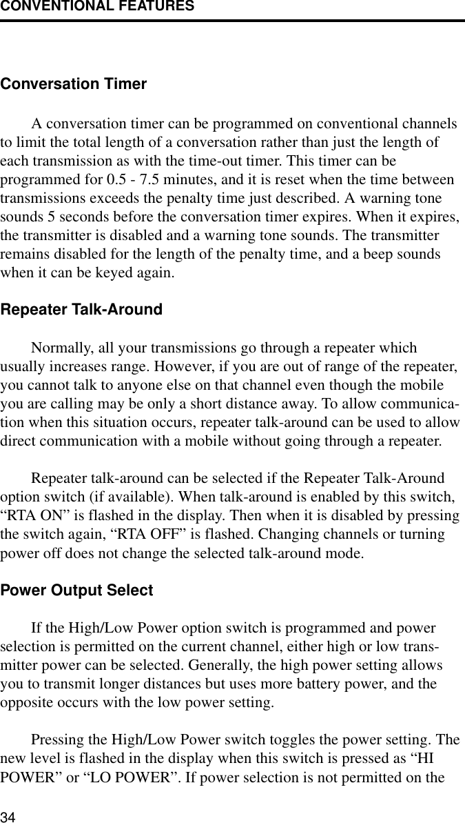 CONVENTIONAL FEATURES34Conversation TimerA conversation timer can be programmed on conventional channels to limit the total length of a conversation rather than just the length of each transmission as with the time-out timer. This timer can be programmed for 0.5 - 7.5 minutes, and it is reset when the time between transmissions exceeds the penalty time just described. A warning tone sounds 5 seconds before the conversation timer expires. When it expires, the transmitter is disabled and a warning tone sounds. The transmitter remains disabled for the length of the penalty time, and a beep sounds when it can be keyed again.Repeater Talk-AroundNormally, all your transmissions go through a repeater which usually increases range. However, if you are out of range of the repeater, you cannot talk to anyone else on that channel even though the mobile you are calling may be only a short distance away. To allow communica-tion when this situation occurs, repeater talk-around can be used to allow direct communication with a mobile without going through a repeater.Repeater talk-around can be selected if the Repeater Talk-Around option switch (if available). When talk-around is enabled by this switch, “RTA ON” is flashed in the display. Then when it is disabled by pressing the switch again, “RTA OFF” is flashed. Changing channels or turning power off does not change the selected talk-around mode.Power Output SelectIf the High/Low Power option switch is programmed and power selection is permitted on the current channel, either high or low trans-mitter power can be selected. Generally, the high power setting allows you to transmit longer distances but uses more battery power, and the opposite occurs with the low power setting. Pressing the High/Low Power switch toggles the power setting. The new level is flashed in the display when this switch is pressed as “HI POWER” or “LO POWER”. If power selection is not permitted on the 