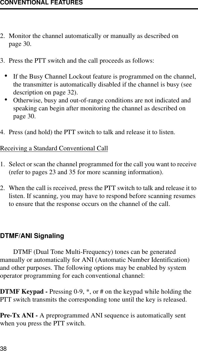 CONVENTIONAL FEATURES382. Monitor the channel automatically or manually as described on page 30.3. Press the PTT switch and the call proceeds as follows:•If the Busy Channel Lockout feature is programmed on the channel, the transmitter is automatically disabled if the channel is busy (see description on page 32). •Otherwise, busy and out-of-range conditions are not indicated and speaking can begin after monitoring the channel as described on page 30. 4. Press (and hold) the PTT switch to talk and release it to listen.Receiving a Standard Conventional Call1. Select or scan the channel programmed for the call you want to receive (refer to pages 23 and 35 for more scanning information).2. When the call is received, press the PTT switch to talk and release it to listen. If scanning, you may have to respond before scanning resumes to ensure that the response occurs on the channel of the call. DTMF/ANI SignalingDTMF (Dual Tone Multi-Frequency) tones can be generated manually or automatically for ANI (Automatic Number Identification) and other purposes. The following options may be enabled by system operator programming for each conventional channel:DTMF Keypad - Pressing 0-9, *, or # on the keypad while holding the PTT switch transmits the corresponding tone until the key is released.Pre-Tx ANI - A preprogrammed ANI sequence is automatically sent when you press the PTT switch.