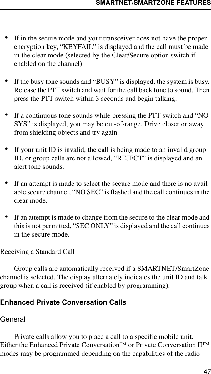 SMARTNET/SMARTZONE FEATURES47•If in the secure mode and your transceiver does not have the proper encryption key, “KEYFAIL” is displayed and the call must be made in the clear mode (selected by the Clear/Secure option switch if enabled on the channel).•If the busy tone sounds and “BUSY” is displayed, the system is busy. Release the PTT switch and wait for the call back tone to sound. Then press the PTT switch within 3 seconds and begin talking.•If a continuous tone sounds while pressing the PTT switch and “NO SYS” is displayed, you may be out-of-range. Drive closer or away from shielding objects and try again.•If your unit ID is invalid, the call is being made to an invalid group ID, or group calls are not allowed, “REJECT” is displayed and an alert tone sounds.•If an attempt is made to select the secure mode and there is no avail-able secure channel, “NO SEC” is flashed and the call continues in the clear mode.•If an attempt is made to change from the secure to the clear mode and this is not permitted, “SEC ONLY” is displayed and the call continues in the secure mode.Receiving a Standard CallGroup calls are automatically received if a SMARTNET/SmartZone channel is selected. The display alternately indicates the unit ID and talk group when a call is received (if enabled by programming).Enhanced Private Conversation CallsGeneralPrivate calls allow you to place a call to a specific mobile unit. Either the Enhanced Private Conversation™ or Private Conversation II™ modes may be programmed depending on the capabilities of the radio 