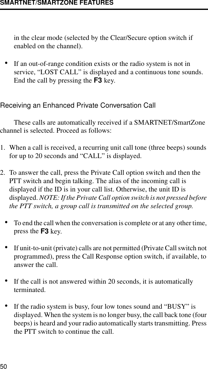 SMARTNET/SMARTZONE FEATURES50in the clear mode (selected by the Clear/Secure option switch if enabled on the channel).•If an out-of-range condition exists or the radio system is not in service, “LOST CALL” is displayed and a continuous tone sounds. End the call by pressing the F3 key.Receiving an Enhanced Private Conversation CallThese calls are automatically received if a SMARTNET/SmartZone channel is selected. Proceed as follows:1. When a call is received, a recurring unit call tone (three beeps) sounds for up to 20 seconds and “CALL” is displayed. 2. To answer the call, press the Private Call option switch and then the PTT switch and begin talking. The alias of the incoming call is displayed if the ID is in your call list. Otherwise, the unit ID is displayed. NOTE: If the Private Call option switch is not pressed before the PTT switch, a group call is transmitted on the selected group.•To end the call when the conversation is complete or at any other time, press the F3 key.•If unit-to-unit (private) calls are not permitted (Private Call switch not programmed), press the Call Response option switch, if available, to answer the call. •If the call is not answered within 20 seconds, it is automatically terminated.•If the radio system is busy, four low tones sound and “BUSY” is displayed. When the system is no longer busy, the call back tone (four beeps) is heard and your radio automatically starts transmitting. Press the PTT switch to continue the call.