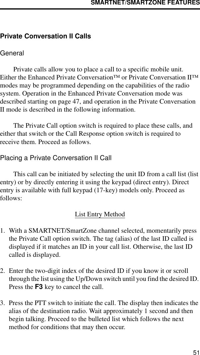 SMARTNET/SMARTZONE FEATURES51Private Conversation II CallsGeneralPrivate calls allow you to place a call to a specific mobile unit. Either the Enhanced Private Conversation™ or Private Conversation II™ modes may be programmed depending on the capabilities of the radio system. Operation in the Enhanced Private Conversation mode was described starting on page 47, and operation in the Private Conversation II mode is described in the following information.The Private Call option switch is required to place these calls, and either that switch or the Call Response option switch is required to receive them. Proceed as follows. Placing a Private Conversation II CallThis call can be initiated by selecting the unit ID from a call list (list entry) or by directly entering it using the keypad (direct entry). Direct entry is available with full keypad (17-key) models only. Proceed as follows:List Entry Method1. With a SMARTNET/SmartZone channel selected, momentarily press the Private Call option switch. The tag (alias) of the last ID called is displayed if it matches an ID in your call list. Otherwise, the last ID called is displayed.2. Enter the two-digit index of the desired ID if you know it or scroll through the list using the Up/Down switch until you find the desired ID. Press the F3 key to cancel the call.3. Press the PTT switch to initiate the call. The display then indicates the alias of the destination radio. Wait approximately 1 second and then begin talking. Proceed to the bulleted list which follows the next method for conditions that may then occur.