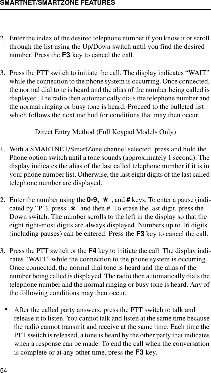 SMARTNET/SMARTZONE FEATURES542. Enter the index of the desired telephone number if you know it or scroll through the list using the Up/Down switch until you find the desired number. Press the F3 key to cancel the call.3. Press the PTT switch to initiate the call. The display indicates “WAIT” while the connection to the phone system is occurring. Once connected, the normal dial tone is heard and the alias of the number being called is displayed. The radio then automatically dials the telephone number and the normal ringing or busy tone is heard. Proceed to the bulleted list which follows the next method for conditions that may then occur.Direct Entry Method (Full Keypad Models Only)1. With a SMARTNET/SmartZone channel selected, press and hold the Phone option switch until a tone sounds (approximately 1 second). The display indicates the alias of the last called telephone number if it is in your phone number list. Otherwise, the last eight digits of the last called telephone number are displayed.2. Enter the number using the 0-9,  , and # keys. To enter a pause (indi-cated by “P”), press   and then #. To erase the last digit, press the Down switch. The number scrolls to the left in the display so that the eight right-most digits are always displayed. Numbers up to 16 digits (including pauses) can be entered. Press the F3 key to cancel the call.3. Press the PTT switch or the F4 key to initiate the call. The display indi-cates “WAIT” while the connection to the phone system is occurring. Once connected, the normal dial tone is heard and the alias of the number being called is displayed. The radio then automatically dials the telephone number and the normal ringing or busy tone is heard. Any of the following conditions may then occur.•After the called party answers, press the PTT switch to talk and release it to listen. You cannot talk and listen at the same time because the radio cannot transmit and receive at the same time. Each time the PTT switch is released, a tone is heard by the other party that indicates when a response can be made. To end the call when the conversation is complete or at any other time, press the F3 key.**