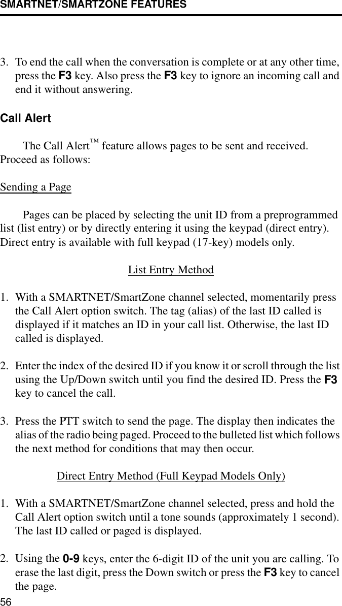 SMARTNET/SMARTZONE FEATURES563. To end the call when the conversation is complete or at any other time, press the F3 key. Also press the F3 key to ignore an incoming call and end it without answering. Call Alert The Call Alert™ feature allows pages to be sent and received. Proceed as follows:Sending a PagePages can be placed by selecting the unit ID from a preprogrammed list (list entry) or by directly entering it using the keypad (direct entry). Direct entry is available with full keypad (17-key) models only.List Entry Method1. With a SMARTNET/SmartZone channel selected, momentarily press the Call Alert option switch. The tag (alias) of the last ID called is displayed if it matches an ID in your call list. Otherwise, the last ID called is displayed.2. Enter the index of the desired ID if you know it or scroll through the list using the Up/Down switch until you find the desired ID. Press the F3 key to cancel the call.3. Press the PTT switch to send the page. The display then indicates the alias of the radio being paged. Proceed to the bulleted list which follows the next method for conditions that may then occur.Direct Entry Method (Full Keypad Models Only)1. With a SMARTNET/SmartZone channel selected, press and hold the Call Alert option switch until a tone sounds (approximately 1 second). The last ID called or paged is displayed.2. Using the 0-9 keys, enter the 6-digit ID of the unit you are calling. To erase the last digit, press the Down switch or press the F3 key to cancel the page.