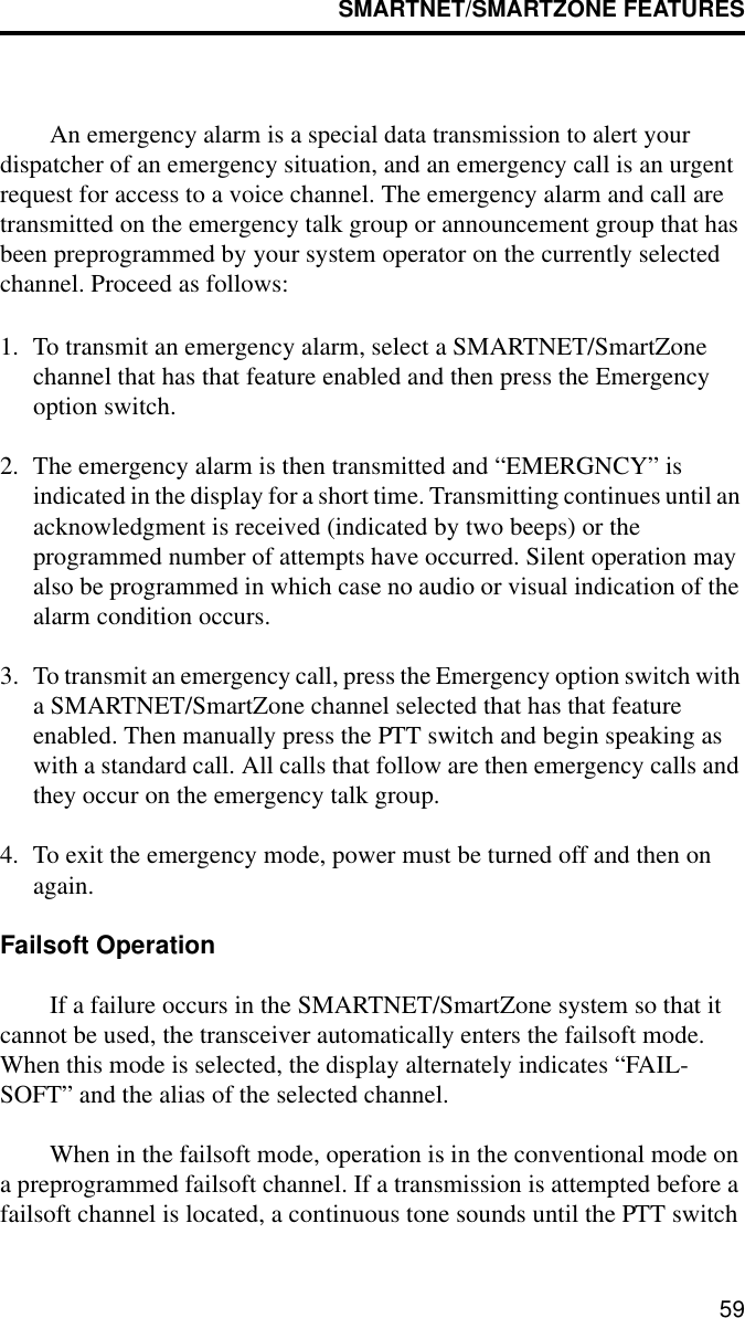 SMARTNET/SMARTZONE FEATURES59An emergency alarm is a special data transmission to alert your dispatcher of an emergency situation, and an emergency call is an urgent request for access to a voice channel. The emergency alarm and call are transmitted on the emergency talk group or announcement group that has been preprogrammed by your system operator on the currently selected channel. Proceed as follows:1. To transmit an emergency alarm, select a SMARTNET/SmartZone channel that has that feature enabled and then press the Emergency option switch.2. The emergency alarm is then transmitted and “EMERGNCY” is indicated in the display for a short time. Transmitting continues until an acknowledgment is received (indicated by two beeps) or the programmed number of attempts have occurred. Silent operation may also be programmed in which case no audio or visual indication of the alarm condition occurs.3. To transmit an emergency call, press the Emergency option switch with a SMARTNET/SmartZone channel selected that has that feature enabled. Then manually press the PTT switch and begin speaking as with a standard call. All calls that follow are then emergency calls and they occur on the emergency talk group. 4. To exit the emergency mode, power must be turned off and then on again. Failsoft OperationIf a failure occurs in the SMARTNET/SmartZone system so that it cannot be used, the transceiver automatically enters the failsoft mode. When this mode is selected, the display alternately indicates “FAIL-SOFT” and the alias of the selected channel.When in the failsoft mode, operation is in the conventional mode on a preprogrammed failsoft channel. If a transmission is attempted before a failsoft channel is located, a continuous tone sounds until the PTT switch 