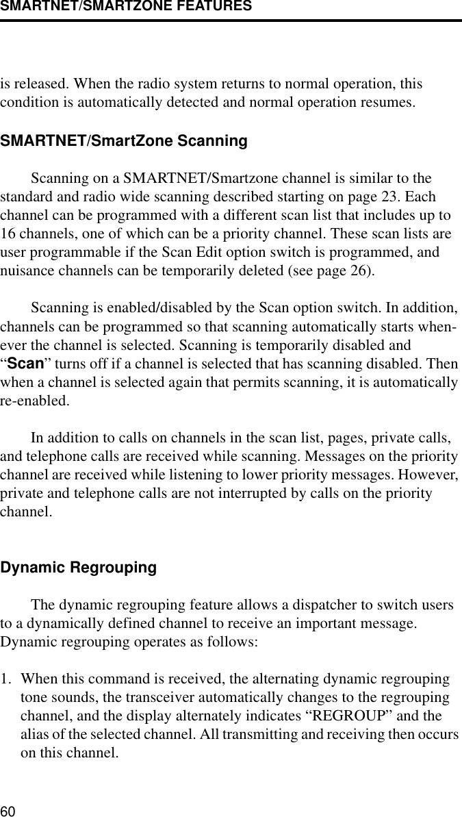 SMARTNET/SMARTZONE FEATURES60is released. When the radio system returns to normal operation, this condition is automatically detected and normal operation resumes. SMARTNET/SmartZone ScanningScanning on a SMARTNET/Smartzone channel is similar to the standard and radio wide scanning described starting on page 23. Each channel can be programmed with a different scan list that includes up to 16 channels, one of which can be a priority channel. These scan lists are user programmable if the Scan Edit option switch is programmed, and nuisance channels can be temporarily deleted (see page 26).Scanning is enabled/disabled by the Scan option switch. In addition, channels can be programmed so that scanning automatically starts when-ever the channel is selected. Scanning is temporarily disabled and “Scan” turns off if a channel is selected that has scanning disabled. Then when a channel is selected again that permits scanning, it is automatically re-enabled. In addition to calls on channels in the scan list, pages, private calls, and telephone calls are received while scanning. Messages on the priority channel are received while listening to lower priority messages. However, private and telephone calls are not interrupted by calls on the priority channel. Dynamic RegroupingThe dynamic regrouping feature allows a dispatcher to switch users to a dynamically defined channel to receive an important message. Dynamic regrouping operates as follows:1. When this command is received, the alternating dynamic regrouping tone sounds, the transceiver automatically changes to the regrouping channel, and the display alternately indicates “REGROUP” and the alias of the selected channel. All transmitting and receiving then occurs on this channel. 