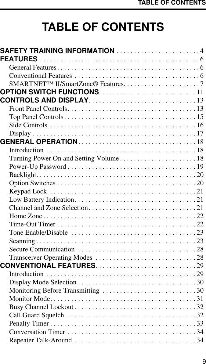 TABLE OF CONTENTS9TABLE OF CONTENTSSAFETY TRAINING INFORMATION . . . . . . . . . . . . . . . . . . . . . . . . 4FEATURES . . . . . . . . . . . . . . . . . . . . . . . . . . . . . . . . . . . . . . . . . . . . . . 6General Features. . . . . . . . . . . . . . . . . . . . . . . . . . . . . . . . . . . . . . . . . 6Conventional Features . . . . . . . . . . . . . . . . . . . . . . . . . . . . . . . . . . . . 6SMARTNET™ II/SmartZone® Features. . . . . . . . . . . . . . . . . . . . . . 7OPTION SWITCH FUNCTIONS. . . . . . . . . . . . . . . . . . . . . . . . . . . . 11CONTROLS AND DISPLAY. . . . . . . . . . . . . . . . . . . . . . . . . . . . . . . 13Front Panel Controls. . . . . . . . . . . . . . . . . . . . . . . . . . . . . . . . . . . . . 13Top Panel Controls. . . . . . . . . . . . . . . . . . . . . . . . . . . . . . . . . . . . . . 15Side Controls  . . . . . . . . . . . . . . . . . . . . . . . . . . . . . . . . . . . . . . . . . . 16Display . . . . . . . . . . . . . . . . . . . . . . . . . . . . . . . . . . . . . . . . . . . . . . . 17GENERAL OPERATION. . . . . . . . . . . . . . . . . . . . . . . . . . . . . . . . . . 18Introduction  . . . . . . . . . . . . . . . . . . . . . . . . . . . . . . . . . . . . . . . . . . . 18Turning Power On and Setting Volume . . . . . . . . . . . . . . . . . . . . . . 18Power-Up Password . . . . . . . . . . . . . . . . . . . . . . . . . . . . . . . . . . . . . 19Backlight. . . . . . . . . . . . . . . . . . . . . . . . . . . . . . . . . . . . . . . . . . . . . . 20Option Switches . . . . . . . . . . . . . . . . . . . . . . . . . . . . . . . . . . . . . . . . 20Keypad Lock  . . . . . . . . . . . . . . . . . . . . . . . . . . . . . . . . . . . . . . . . . . 21Low Battery Indication. . . . . . . . . . . . . . . . . . . . . . . . . . . . . . . . . . . 21Channel and Zone Selection. . . . . . . . . . . . . . . . . . . . . . . . . . . . . . . 21Home Zone . . . . . . . . . . . . . . . . . . . . . . . . . . . . . . . . . . . . . . . . . . . . 22Time-Out Timer . . . . . . . . . . . . . . . . . . . . . . . . . . . . . . . . . . . . . . . . 22Tone Enable/Disable  . . . . . . . . . . . . . . . . . . . . . . . . . . . . . . . . . . . . 23Scanning . . . . . . . . . . . . . . . . . . . . . . . . . . . . . . . . . . . . . . . . . . . . . . 23Secure Communication  . . . . . . . . . . . . . . . . . . . . . . . . . . . . . . . . . . 28Transceiver Operating Modes  . . . . . . . . . . . . . . . . . . . . . . . . . . . . . 28CONVENTIONAL FEATURES. . . . . . . . . . . . . . . . . . . . . . . . . . . . . 29Introduction  . . . . . . . . . . . . . . . . . . . . . . . . . . . . . . . . . . . . . . . . . . . 29Display Mode Selection . . . . . . . . . . . . . . . . . . . . . . . . . . . . . . . . . . 30Monitoring Before Transmitting  . . . . . . . . . . . . . . . . . . . . . . . . . . . 30Monitor Mode. . . . . . . . . . . . . . . . . . . . . . . . . . . . . . . . . . . . . . . . . . 31Busy Channel Lockout . . . . . . . . . . . . . . . . . . . . . . . . . . . . . . . . . . . 32Call Guard Squelch. . . . . . . . . . . . . . . . . . . . . . . . . . . . . . . . . . . . . . 32Penalty Timer . . . . . . . . . . . . . . . . . . . . . . . . . . . . . . . . . . . . . . . . . . 33Conversation Timer . . . . . . . . . . . . . . . . . . . . . . . . . . . . . . . . . . . . . 34Repeater Talk-Around . . . . . . . . . . . . . . . . . . . . . . . . . . . . . . . . . . . 34