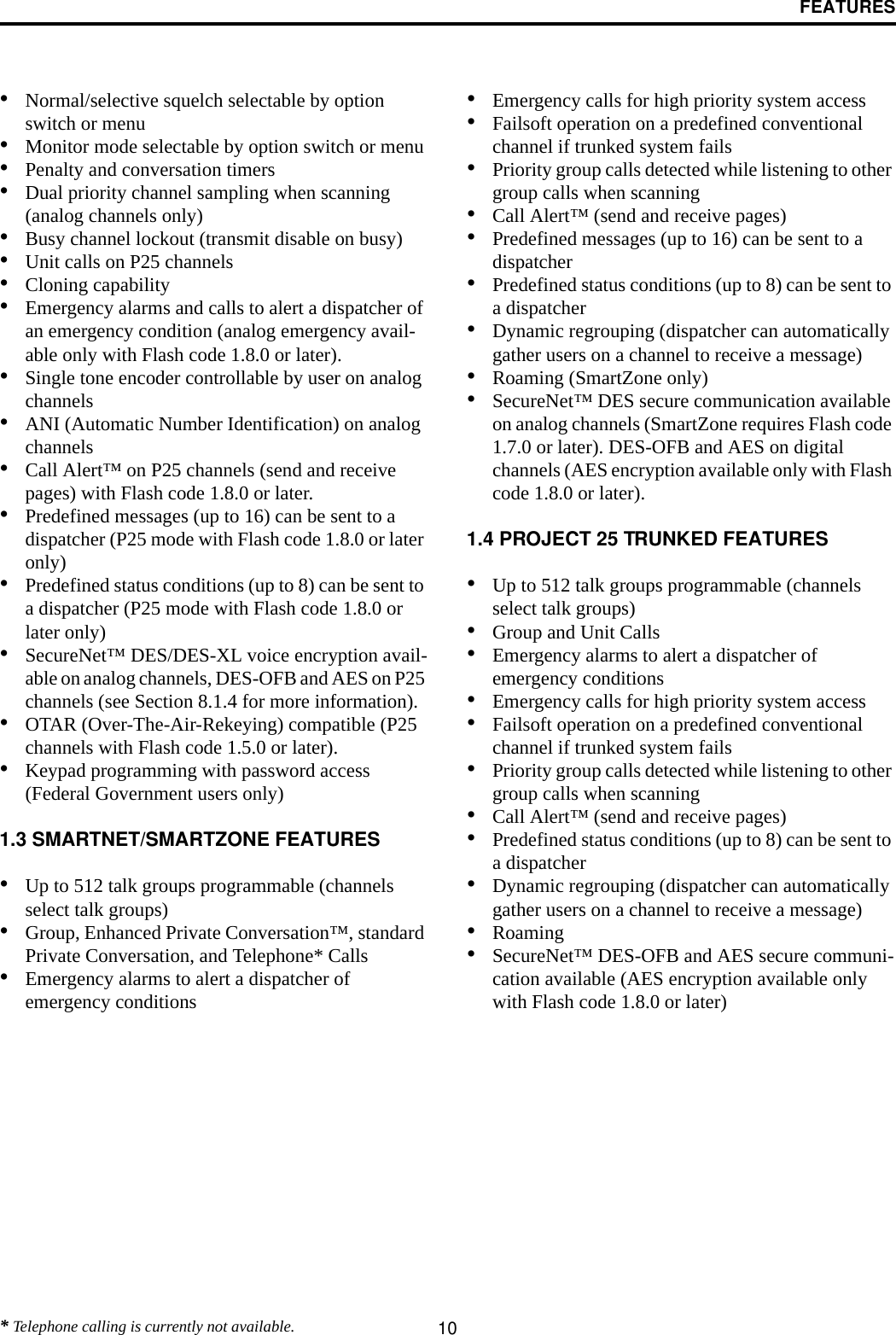 FEATURES10•Normal/selective squelch selectable by option switch or menu•Monitor mode selectable by option switch or menu•Penalty and conversation timers•Dual priority channel sampling when scanning(analog channels only)•Busy channel lockout (transmit disable on busy)•Unit calls on P25 channels•Cloning capability•Emergency alarms and calls to alert a dispatcher of an emergency condition (analog emergency avail-able only with Flash code 1.8.0 or later).•Single tone encoder controllable by user on analog channels•ANI (Automatic Number Identification) on analog channels •Call Alert™ on P25 channels (send and receive pages) with Flash code 1.8.0 or later.•Predefined messages (up to 16) can be sent to adispatcher (P25 mode with Flash code 1.8.0 or later only)•Predefined status conditions (up to 8) can be sent to a dispatcher (P25 mode with Flash code 1.8.0 or later only)•SecureNet™ DES/DES-XL voice encryption avail-able on analog channels, DES-OFB and AES on P25 channels (see Section 8.1.4 for more information).•OTAR (Over-The-Air-Rekeying) compatible (P25 channels with Flash code 1.5.0 or later).•Keypad programming with password access (Federal Government users only)1.3 SMARTNET/SMARTZONE FEATURES•Up to 512 talk groups programmable (channels select talk groups)•Group, Enhanced Private Conversation™, standard Private Conversation, and Telephone* Calls•Emergency alarms to alert a dispatcher of emergency conditions•Emergency calls for high priority system access•Failsoft operation on a predefined conventional channel if trunked system fails•Priority group calls detected while listening to other group calls when scanning•Call Alert™ (send and receive pages)•Predefined messages (up to 16) can be sent to adispatcher•Predefined status conditions (up to 8) can be sent to a dispatcher•Dynamic regrouping (dispatcher can automatically gather users on a channel to receive a message)•Roaming (SmartZone only)•SecureNet™ DES secure communication available on analog channels (SmartZone requires Flash code 1.7.0 or later). DES-OFB and AES on digital channels (AES encryption available only with Flash code 1.8.0 or later).1.4 PROJECT 25 TRUNKED FEATURES•Up to 512 talk groups programmable (channels select talk groups)•Group and Unit Calls•Emergency alarms to alert a dispatcher of emergency conditions•Emergency calls for high priority system access•Failsoft operation on a predefined conventional channel if trunked system fails•Priority group calls detected while listening to other group calls when scanning•Call Alert™ (send and receive pages)•Predefined status conditions (up to 8) can be sent to a dispatcher•Dynamic regrouping (dispatcher can automatically gather users on a channel to receive a message)•Roaming•SecureNet™ DES-OFB and AES secure communi-cation available (AES encryption available only with Flash code 1.8.0 or later)* Telephone calling is currently not available.