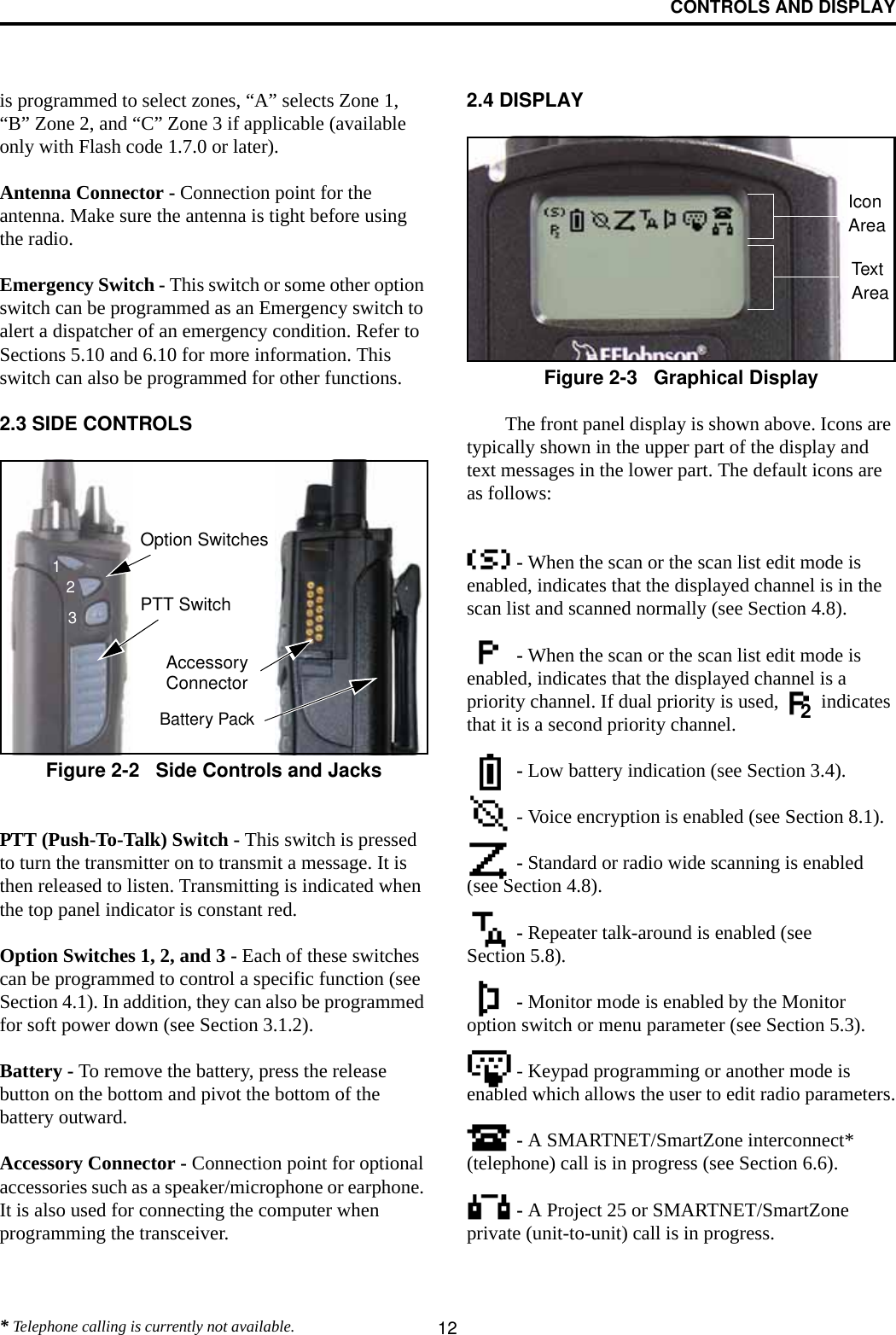 CONTROLS AND DISPLAY12is programmed to select zones, “A” selects Zone 1, “B” Zone 2, and “C” Zone 3 if applicable (available only with Flash code 1.7.0 or later).Antenna Connector - Connection point for the antenna. Make sure the antenna is tight before using the radio.Emergency Switch - This switch or some other option switch can be programmed as an Emergency switch to alert a dispatcher of an emergency condition. Refer to Sections 5.10 and 6.10 for more information. This switch can also be programmed for other functions. 2.3 SIDE CONTROLSFigure 2-2   Side Controls and JacksPTT (Push-To-Talk) Switch - This switch is pressed to turn the transmitter on to transmit a message. It is then released to listen. Transmitting is indicated when the top panel indicator is constant red. Option Switches 1, 2, and 3 - Each of these switches can be programmed to control a specific function (see Section 4.1). In addition, they can also be programmed for soft power down (see Section 3.1.2).Battery - To remove the battery, press the release button on the bottom and pivot the bottom of the battery outward.Accessory Connector - Connection point for optional accessories such as a speaker/microphone or earphone. It is also used for connecting the computer when programming the transceiver. 2.4 DISPLAYFigure 2-3   Graphical DisplayThe front panel display is shown above. Icons are typically shown in the upper part of the display and text messages in the lower part. The default icons are as follows: - When the scan or the scan list edit mode is enabled, indicates that the displayed channel is in the scan list and scanned normally (see Section 4.8). - When the scan or the scan list edit mode is enabled, indicates that the displayed channel is a priority channel. If dual priority is used,   indicates that it is a second priority channel. - Low battery indication (see Section 3.4). - Voice encryption is enabled (see Section 8.1). - Standard or radio wide scanning is enabled (see Section 4.8). - Repeater talk-around is enabled (see Section 5.8). - Monitor mode is enabled by the Monitor option switch or menu parameter (see Section 5.3). - Keypad programming or another mode is enabled which allows the user to edit radio parameters. - A SMARTNET/SmartZone interconnect* (telephone) call is in progress (see Section 6.6).  - A Project 25 or SMARTNET/SmartZone private (unit-to-unit) call is in progress.Option SwitchesPTT SwitchBattery PackAccessoryConnector123IconAreaTextArea2* Telephone calling is currently not available.