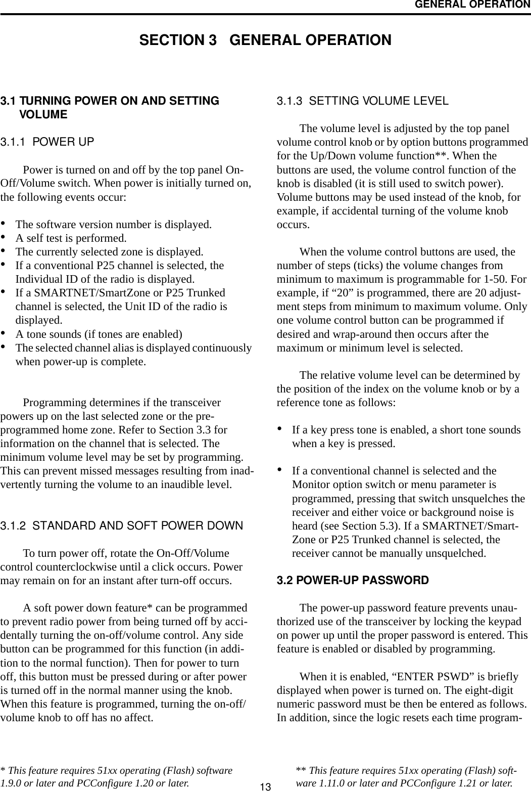 13GENERAL OPERATIONSECTION 3   GENERAL OPERATION3.1 TURNING POWER ON AND SETTING VOLUME3.1.1  POWER UPPower is turned on and off by the top panel On-Off/Volume switch. When power is initially turned on, the following events occur:•The software version number is displayed.•A self test is performed.•The currently selected zone is displayed.•If a conventional P25 channel is selected, the Individual ID of the radio is displayed.•If a SMARTNET/SmartZone or P25 Trunked channel is selected, the Unit ID of the radio is displayed. •A tone sounds (if tones are enabled)•The selected channel alias is displayed continuously when power-up is complete. Programming determines if the transceiver powers up on the last selected zone or the pre-programmed home zone. Refer to Section 3.3 for information on the channel that is selected. The minimum volume level may be set by programming. This can prevent missed messages resulting from inad-vertently turning the volume to an inaudible level.3.1.2  STANDARD AND SOFT POWER DOWNTo turn power off, rotate the On-Off/Volume control counterclockwise until a click occurs. Power may remain on for an instant after turn-off occurs.A soft power down feature* can be programmed to prevent radio power from being turned off by acci-dentally turning the on-off/volume control. Any side button can be programmed for this function (in addi-tion to the normal function). Then for power to turn off, this button must be pressed during or after power is turned off in the normal manner using the knob. When this feature is programmed, turning the on-off/volume knob to off has no affect.3.1.3  SETTING VOLUME LEVELThe volume level is adjusted by the top panel volume control knob or by option buttons programmed for the Up/Down volume function**. When the buttons are used, the volume control function of the knob is disabled (it is still used to switch power). Volume buttons may be used instead of the knob, for example, if accidental turning of the volume knob occurs. When the volume control buttons are used, the number of steps (ticks) the volume changes from minimum to maximum is programmable for 1-50. For example, if “20” is programmed, there are 20 adjust-ment steps from minimum to maximum volume. Only one volume control button can be programmed if desired and wrap-around then occurs after the maximum or minimum level is selected. The relative volume level can be determined by the position of the index on the volume knob or by a reference tone as follows:•If a key press tone is enabled, a short tone sounds when a key is pressed. •If a conventional channel is selected and the Monitor option switch or menu parameter is programmed, pressing that switch unsquelches the receiver and either voice or background noise is heard (see Section 5.3). If a SMARTNET/Smart-Zone or P25 Trunked channel is selected, the receiver cannot be manually unsquelched.3.2 POWER-UP PASSWORDThe power-up password feature prevents unau-thorized use of the transceiver by locking the keypad on power up until the proper password is entered. This feature is enabled or disabled by programming.When it is enabled, “ENTER PSWD” is briefly displayed when power is turned on. The eight-digit numeric password must be then be entered as follows. In addition, since the logic resets each time program-* This feature requires 51xx operating (Flash) software 1.9.0 or later and PCConfigure 1.20 or later. ** This feature requires 51xx operating (Flash) soft-ware 1.11.0 or later and PCConfigure 1.21 or later.