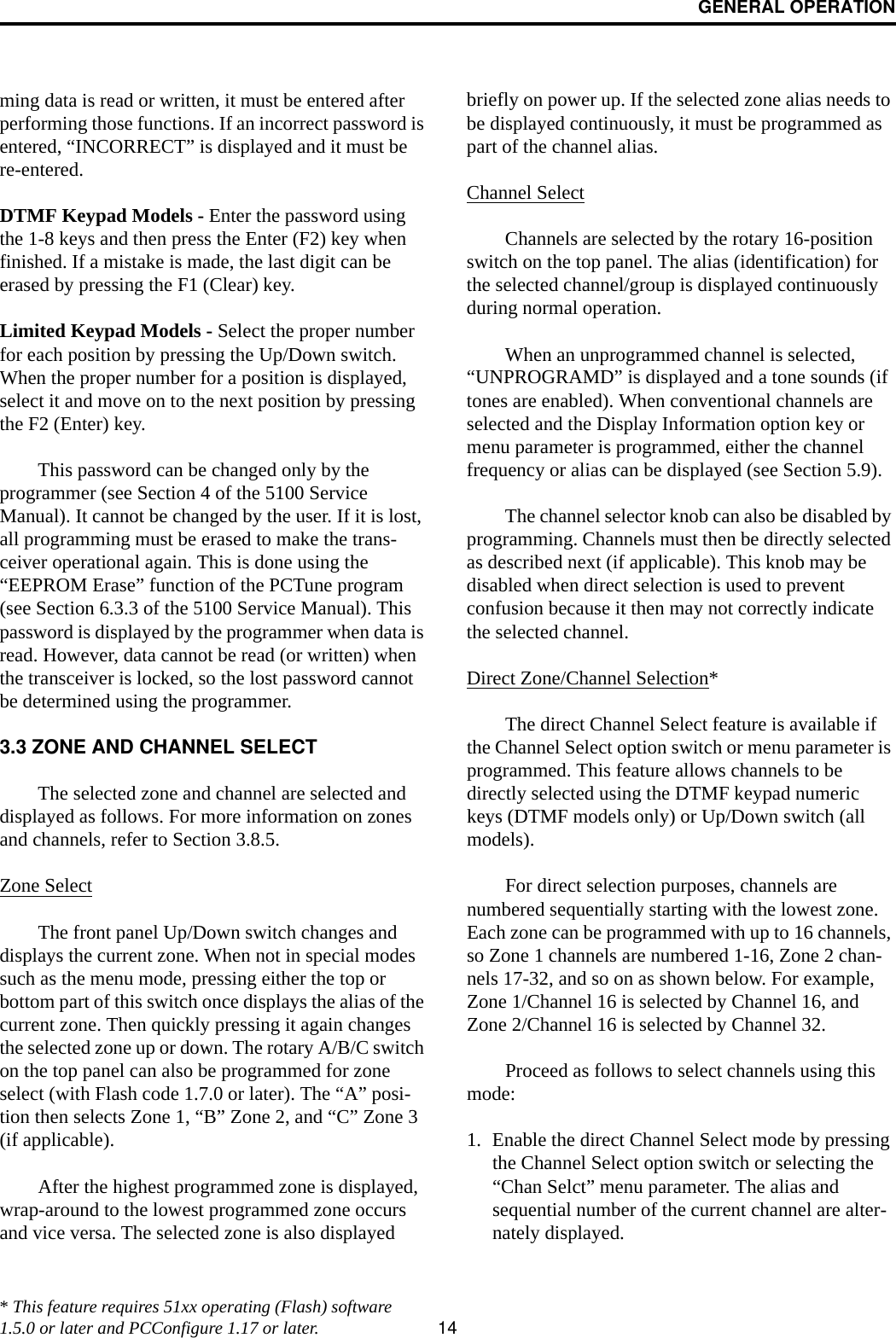 GENERAL OPERATION14ming data is read or written, it must be entered after performing those functions. If an incorrect password is entered, “INCORRECT” is displayed and it must be re-entered.DTMF Keypad Models - Enter the password using the 1-8 keys and then press the Enter (F2) key when finished. If a mistake is made, the last digit can be erased by pressing the F1 (Clear) key. Limited Keypad Models - Select the proper number for each position by pressing the Up/Down switch. When the proper number for a position is displayed, select it and move on to the next position by pressing the F2 (Enter) key. This password can be changed only by the programmer (see Section 4 of the 5100 Service Manual). It cannot be changed by the user. If it is lost, all programming must be erased to make the trans-ceiver operational again. This is done using the “EEPROM Erase” function of the PCTune program (see Section 6.3.3 of the 5100 Service Manual). This password is displayed by the programmer when data is read. However, data cannot be read (or written) when the transceiver is locked, so the lost password cannot be determined using the programmer. 3.3 ZONE AND CHANNEL SELECTThe selected zone and channel are selected and displayed as follows. For more information on zones and channels, refer to Section 3.8.5.Zone SelectThe front panel Up/Down switch changes and displays the current zone. When not in special modes such as the menu mode, pressing either the top or bottom part of this switch once displays the alias of the current zone. Then quickly pressing it again changes the selected zone up or down. The rotary A/B/C switch on the top panel can also be programmed for zone select (with Flash code 1.7.0 or later). The “A” posi-tion then selects Zone 1, “B” Zone 2, and “C” Zone 3 (if applicable).After the highest programmed zone is displayed, wrap-around to the lowest programmed zone occurs and vice versa. The selected zone is also displayed briefly on power up. If the selected zone alias needs to be displayed continuously, it must be programmed as part of the channel alias.Channel Select Channels are selected by the rotary 16-position switch on the top panel. The alias (identification) for the selected channel/group is displayed continuously during normal operation.When an unprogrammed channel is selected, “UNPROGRAMD” is displayed and a tone sounds (if tones are enabled). When conventional channels are selected and the Display Information option key or menu parameter is programmed, either the channel frequency or alias can be displayed (see Section 5.9).The channel selector knob can also be disabled by programming. Channels must then be directly selected as described next (if applicable). This knob may be disabled when direct selection is used to prevent confusion because it then may not correctly indicate the selected channel.Direct Zone/Channel Selection*The direct Channel Select feature is available if the Channel Select option switch or menu parameter is programmed. This feature allows channels to be directly selected using the DTMF keypad numeric keys (DTMF models only) or Up/Down switch (all models). For direct selection purposes, channels are numbered sequentially starting with the lowest zone. Each zone can be programmed with up to 16 channels, so Zone 1 channels are numbered 1-16, Zone 2 chan-nels 17-32, and so on as shown below. For example, Zone 1/Channel 16 is selected by Channel 16, and Zone 2/Channel 16 is selected by Channel 32.Proceed as follows to select channels using this mode:1. Enable the direct Channel Select mode by pressing the Channel Select option switch or selecting the “Chan Selct” menu parameter. The alias and sequential number of the current channel are alter-nately displayed.* This feature requires 51xx operating (Flash) software 1.5.0 or later and PCConfigure 1.17 or later.