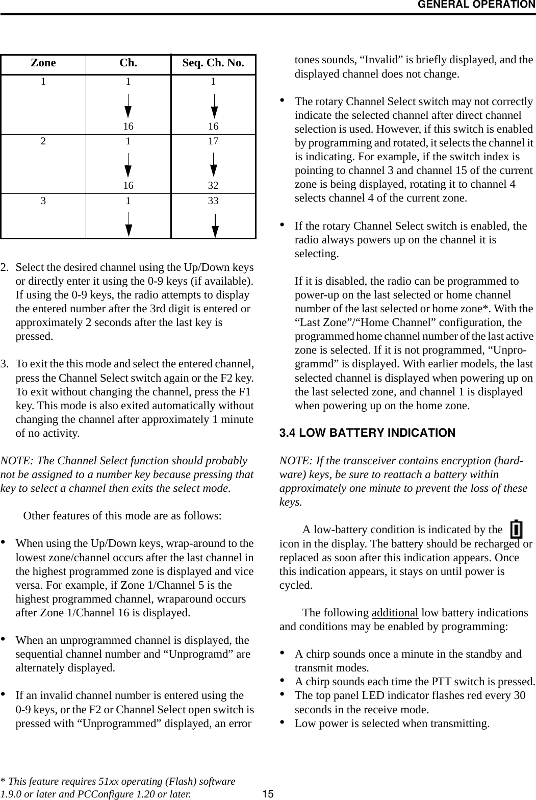 GENERAL OPERATION152. Select the desired channel using the Up/Down keys or directly enter it using the 0-9 keys (if available). If using the 0-9 keys, the radio attempts to display the entered number after the 3rd digit is entered or approximately 2 seconds after the last key is pressed. 3. To exit the this mode and select the entered channel, press the Channel Select switch again or the F2 key. To exit without changing the channel, press the F1 key. This mode is also exited automatically without changing the channel after approximately 1 minute of no activity.NOTE: The Channel Select function should probably not be assigned to a number key because pressing that key to select a channel then exits the select mode. Other features of this mode are as follows:•When using the Up/Down keys, wrap-around to the lowest zone/channel occurs after the last channel in the highest programmed zone is displayed and vice versa. For example, if Zone 1/Channel 5 is the highest programmed channel, wraparound occurs after Zone 1/Channel 16 is displayed.•When an unprogrammed channel is displayed, the sequential channel number and “Unprogramd” are alternately displayed. •If an invalid channel number is entered using the 0-9 keys, or the F2 or Channel Select open switch is pressed with “Unprogrammed” displayed, an error tones sounds, “Invalid” is briefly displayed, and the displayed channel does not change.•The rotary Channel Select switch may not correctly indicate the selected channel after direct channel selection is used. However, if this switch is enabled by programming and rotated, it selects the channel it is indicating. For example, if the switch index is pointing to channel 3 and channel 15 of the current zone is being displayed, rotating it to channel 4 selects channel 4 of the current zone.•If the rotary Channel Select switch is enabled, the radio always powers up on the channel it is selecting. If it is disabled, the radio can be programmed to power-up on the last selected or home channel number of the last selected or home zone*. With the “Last Zone”/“Home Channel” configuration, the programmed home channel number of the last active zone is selected. If it is not programmed, “Unpro-grammd” is displayed. With earlier models, the last selected channel is displayed when powering up on the last selected zone, and channel 1 is displayed when powering up on the home zone.3.4 LOW BATTERY INDICATIONNOTE: If the transceiver contains encryption (hard-ware) keys, be sure to reattach a battery within approximately one minute to prevent the loss of these keys. A low-battery condition is indicated by the   icon in the display. The battery should be recharged or replaced as soon after this indication appears. Once this indication appears, it stays on until power is cycled.The following additional low battery indications and conditions may be enabled by programming:•A chirp sounds once a minute in the standby and transmit modes.•A chirp sounds each time the PTT switch is pressed.•The top panel LED indicator flashes red every 30 seconds in the receive mode.•Low power is selected when transmitting. Zone Ch. Seq. Ch. No.11116 16211716 323133* This feature requires 51xx operating (Flash) software 1.9.0 or later and PCConfigure 1.20 or later.