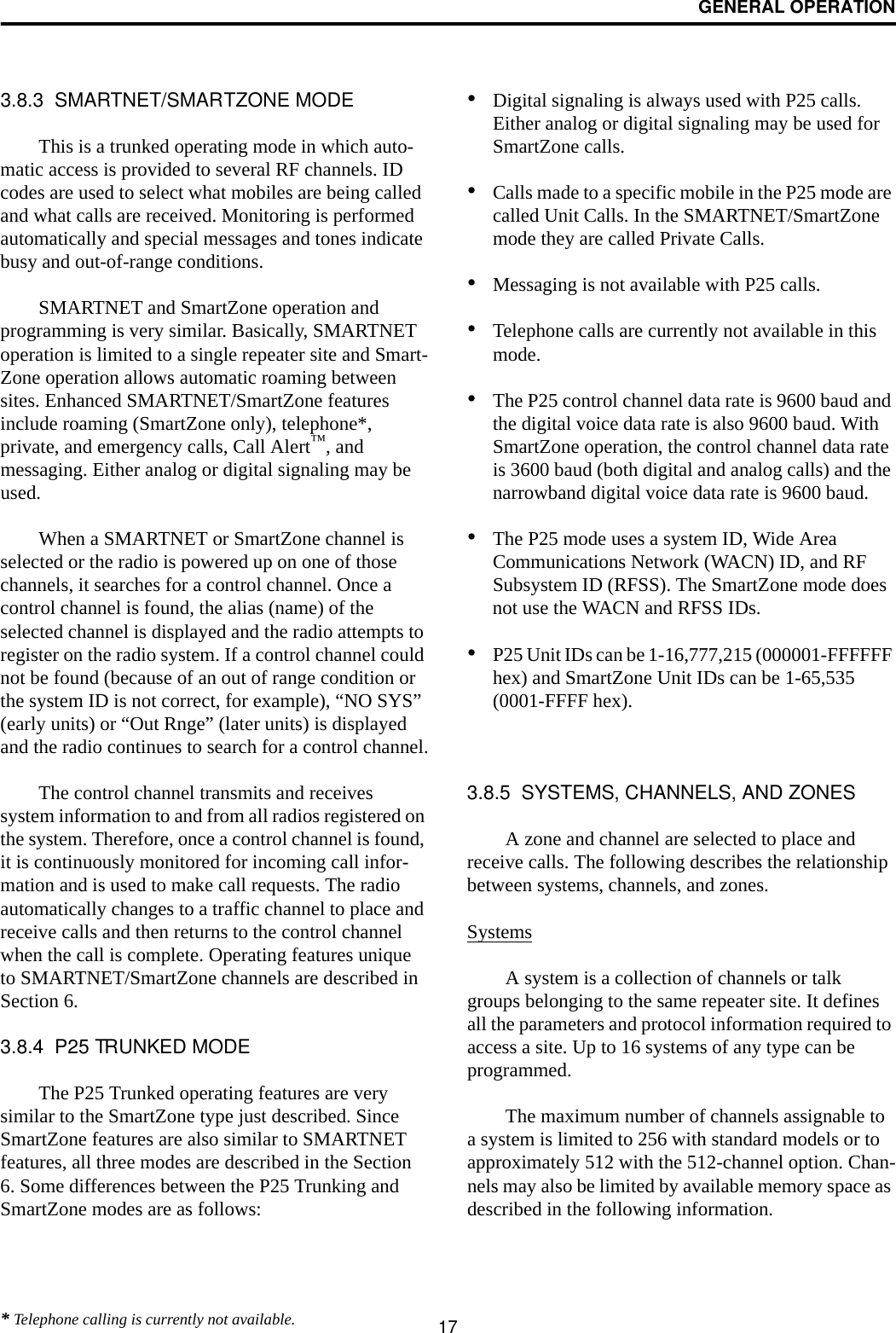 GENERAL OPERATION173.8.3  SMARTNET/SMARTZONE MODEThis is a trunked operating mode in which auto-matic access is provided to several RF channels. ID codes are used to select what mobiles are being called and what calls are received. Monitoring is performed automatically and special messages and tones indicate busy and out-of-range conditions. SMARTNET and SmartZone operation and programming is very similar. Basically, SMARTNET operation is limited to a single repeater site and Smart-Zone operation allows automatic roaming between sites. Enhanced SMARTNET/SmartZone features include roaming (SmartZone only), telephone*, private, and emergency calls, Call Alert™, and messaging. Either analog or digital signaling may be used. When a SMARTNET or SmartZone channel is selected or the radio is powered up on one of those channels, it searches for a control channel. Once a control channel is found, the alias (name) of the selected channel is displayed and the radio attempts to register on the radio system. If a control channel could not be found (because of an out of range condition or the system ID is not correct, for example), “NO SYS” (early units) or “Out Rnge” (later units) is displayed and the radio continues to search for a control channel.The control channel transmits and receives system information to and from all radios registered on the system. Therefore, once a control channel is found, it is continuously monitored for incoming call infor-mation and is used to make call requests. The radio automatically changes to a traffic channel to place and receive calls and then returns to the control channel when the call is complete. Operating features unique to SMARTNET/SmartZone channels are described in Section 6.3.8.4  P25 TRUNKED MODEThe P25 Trunked operating features are very similar to the SmartZone type just described. Since SmartZone features are also similar to SMARTNET features, all three modes are described in the Section 6. Some differences between the P25 Trunking and SmartZone modes are as follows:•Digital signaling is always used with P25 calls. Either analog or digital signaling may be used for SmartZone calls.•Calls made to a specific mobile in the P25 mode are called Unit Calls. In the SMARTNET/SmartZone mode they are called Private Calls. •Messaging is not available with P25 calls.•Telephone calls are currently not available in this mode. •The P25 control channel data rate is 9600 baud and the digital voice data rate is also 9600 baud. With SmartZone operation, the control channel data rate is 3600 baud (both digital and analog calls) and the narrowband digital voice data rate is 9600 baud.•The P25 mode uses a system ID, Wide Area Communications Network (WACN) ID, and RF Subsystem ID (RFSS). The SmartZone mode does not use the WACN and RFSS IDs.•P25 Unit IDs can be 1-16,777,215 (000001-FFFFFF hex) and SmartZone Unit IDs can be 1-65,535 (0001-FFFF hex).3.8.5  SYSTEMS, CHANNELS, AND ZONESA zone and channel are selected to place and receive calls. The following describes the relationship between systems, channels, and zones.SystemsA system is a collection of channels or talk groups belonging to the same repeater site. It defines all the parameters and protocol information required to access a site. Up to 16 systems of any type can be programmed. The maximum number of channels assignable to a system is limited to 256 with standard models or to approximately 512 with the 512-channel option. Chan-nels may also be limited by available memory space as described in the following information.* Telephone calling is currently not available.