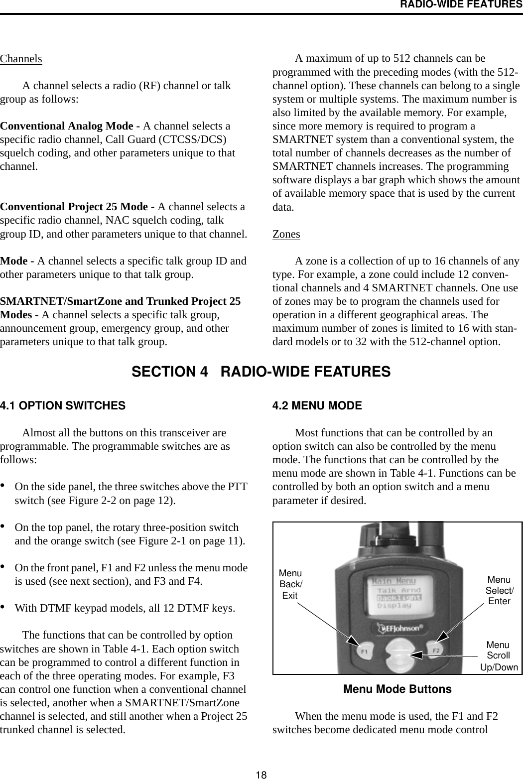 RADIO-WIDE FEATURES18ChannelsA channel selects a radio (RF) channel or talk group as follows:Conventional Analog Mode - A channel selects a specific radio channel, Call Guard (CTCSS/DCS) squelch coding, and other parameters unique to that channel.Conventional Project 25 Mode - A channel selects a specific radio channel, NAC squelch coding, talk group ID, and other parameters unique to that channel. Mode - A channel selects a specific talk group ID and other parameters unique to that talk group.SMARTNET/SmartZone and Trunked Project 25 Modes - A channel selects a specific talk group, announcement group, emergency group, and other parameters unique to that talk group.A maximum of up to 512 channels can be programmed with the preceding modes (with the 512-channel option). These channels can belong to a single system or multiple systems. The maximum number is also limited by the available memory. For example, since more memory is required to program a SMARTNET system than a conventional system, the total number of channels decreases as the number of SMARTNET channels increases. The programming software displays a bar graph which shows the amount of available memory space that is used by the current data. ZonesA zone is a collection of up to 16 channels of any type. For example, a zone could include 12 conven-tional channels and 4 SMARTNET channels. One use of zones may be to program the channels used for operation in a different geographical areas. The maximum number of zones is limited to 16 with stan-dard models or to 32 with the 512-channel option.SECTION 4   RADIO-WIDE FEATURES4.1 OPTION SWITCHESAlmost all the buttons on this transceiver are programmable. The programmable switches are as follows:•On the side panel, the three switches above the PTT switch (see Figure 2-2 on page 12).•On the top panel, the rotary three-position switch and the orange switch (see Figure 2-1 on page 11).•On the front panel, F1 and F2 unless the menu mode is used (see next section), and F3 and F4.•With DTMF keypad models, all 12 DTMF keys.The functions that can be controlled by option switches are shown in Table 4-1. Each option switch can be programmed to control a different function in each of the three operating modes. For example, F3 can control one function when a conventional channel is selected, another when a SMARTNET/SmartZone channel is selected, and still another when a Project 25 trunked channel is selected. 4.2 MENU MODEMost functions that can be controlled by an option switch can also be controlled by the menu mode. The functions that can be controlled by the menu mode are shown in Table 4-1. Functions can be controlled by both an option switch and a menu parameter if desired.Menu Mode ButtonsWhen the menu mode is used, the F1 and F2 switches become dedicated menu mode control MenuExitBack/ MenuSelect/EnterMenuScrollUp/Down