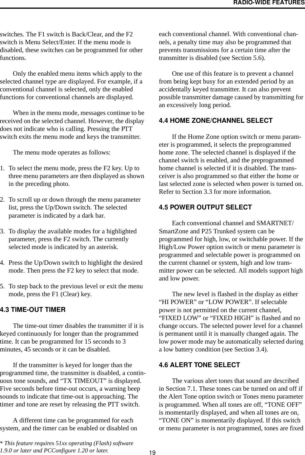 RADIO-WIDE FEATURES19switches. The F1 switch is Back/Clear, and the F2 switch is Menu Select/Enter. If the menu mode is disabled, these switches can be programmed for other functions. Only the enabled menu items which apply to the selected channel type are displayed. For example, if a conventional channel is selected, only the enabled functions for conventional channels are displayed. When in the menu mode, messages continue to be received on the selected channel. However, the display does not indicate who is calling. Pressing the PTT switch exits the menu mode and keys the transmitter.The menu mode operates as follows:1. To select the menu mode, press the F2 key. Up to three menu parameters are then displayed as shown in the preceding photo.2. To scroll up or down through the menu parameter list, press the Up/Down switch. The selected parameter is indicated by a dark bar.3. To display the available modes for a highlighted parameter, press the F2 switch. The currently selected mode is indicated by an asterisk.4. Press the Up/Down switch to highlight the desired mode. Then press the F2 key to select that mode.5. To step back to the previous level or exit the menu mode, press the F1 (Clear) key.4.3 TIME-OUT TIMERThe time-out timer disables the transmitter if it is keyed continuously for longer than the programmed time. It can be programmed for 15 seconds to 3 minutes, 45 seconds or it can be disabled. If the transmitter is keyed for longer than the programmed time, the transmitter is disabled, a contin-uous tone sounds, and “TX TIMEOUT” is displayed. Five seconds before time-out occurs, a warning beep sounds to indicate that time-out is approaching. The timer and tone are reset by releasing the PTT switch. A different time can be programmed for each system, and the timer can be enabled or disabled on each conventional channel. With conventional chan-nels, a penalty time may also be programmed that prevents transmissions for a certain time after the transmitter is disabled (see Section 5.6).One use of this feature is to prevent a channel from being kept busy for an extended period by an accidentally keyed transmitter. It can also prevent possible transmitter damage caused by transmitting for an excessively long period.4.4 HOME ZONE/CHANNEL SELECTIf the Home Zone option switch or menu param-eter is programmed, it selects the preprogrammed home zone. The selected channel is displayed if the channel switch is enabled, and the preprogrammed home channel is selected if it is disabled. The trans-ceiver is also programmed so that either the home or last selected zone is selected when power is turned on. Refer to Section 3.3 for more information.4.5 POWER OUTPUT SELECTEach conventional channel and SMARTNET/SmartZone and P25 Trunked system can be programmed for high, low, or switchable power. If the High/Low Power option switch or menu parameter is programmed and selectable power is programmed on the current channel or system, high and low trans-mitter power can be selected. All models support high and low power. The new level is flashed in the display as either “HI POWER” or “LOW POWER”. If selectable power is not permitted on the current channel, “FIXED LOW” or “FIXED HIGH” is flashed and no change occurs. The selected power level for a channel is permanent until it is manually changed again. The low power mode may be automatically selected during a low battery condition (see Section 3.4). 4.6 ALERT TONE SELECTThe various alert tones that sound are described in Section 7.1. These tones can be turned on and off if the Alert Tone option switch or Tones menu parameter is programmed. When all tones are off, “TONE OFF” is momentarily displayed, and when all tones are on, “TONE ON” is momentarily displayed. If this switch or menu parameter is not programmed, tones are fixed* This feature requires 51xx operating (Flash) software 1.9.0 or later and PCConfigure 1.20 or later.