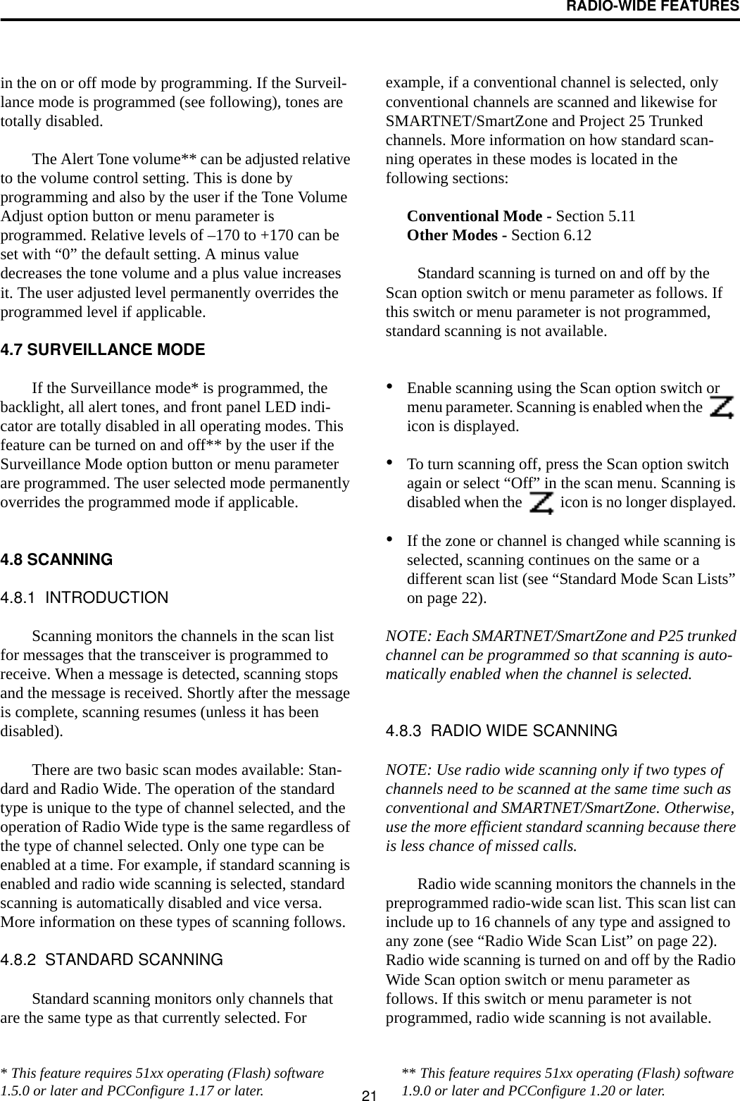 RADIO-WIDE FEATURES21in the on or off mode by programming. If the Surveil-lance mode is programmed (see following), tones are totally disabled.The Alert Tone volume** can be adjusted relative to the volume control setting. This is done by programming and also by the user if the Tone Volume Adjust option button or menu parameter is programmed. Relative levels of –170 to +170 can be set with “0” the default setting. A minus value decreases the tone volume and a plus value increases it. The user adjusted level permanently overrides the programmed level if applicable.4.7 SURVEILLANCE MODEIf the Surveillance mode* is programmed, the backlight, all alert tones, and front panel LED indi-cator are totally disabled in all operating modes. This feature can be turned on and off** by the user if the Surveillance Mode option button or menu parameter are programmed. The user selected mode permanently overrides the programmed mode if applicable. 4.8 SCANNING4.8.1  INTRODUCTIONScanning monitors the channels in the scan list for messages that the transceiver is programmed to receive. When a message is detected, scanning stops and the message is received. Shortly after the message is complete, scanning resumes (unless it has been disabled). There are two basic scan modes available: Stan-dard and Radio Wide. The operation of the standard type is unique to the type of channel selected, and the operation of Radio Wide type is the same regardless of the type of channel selected. Only one type can be enabled at a time. For example, if standard scanning is enabled and radio wide scanning is selected, standard scanning is automatically disabled and vice versa. More information on these types of scanning follows.4.8.2  STANDARD SCANNINGStandard scanning monitors only channels that are the same type as that currently selected. For example, if a conventional channel is selected, only conventional channels are scanned and likewise for SMARTNET/SmartZone and Project 25 Trunked channels. More information on how standard scan-ning operates in these modes is located in the following sections:Conventional Mode - Section 5.11Other Modes - Section 6.12Standard scanning is turned on and off by the Scan option switch or menu parameter as follows. If this switch or menu parameter is not programmed, standard scanning is not available.•Enable scanning using the Scan option switch or menu parameter. Scanning is enabled when the   icon is displayed. •To turn scanning off, press the Scan option switch again or select “Off” in the scan menu. Scanning is disabled when the   icon is no longer displayed. •If the zone or channel is changed while scanning is selected, scanning continues on the same or a different scan list (see “Standard Mode Scan Lists” on page 22). NOTE: Each SMARTNET/SmartZone and P25 trunked channel can be programmed so that scanning is auto-matically enabled when the channel is selected.4.8.3  RADIO WIDE SCANNING NOTE: Use radio wide scanning only if two types of channels need to be scanned at the same time such as conventional and SMARTNET/SmartZone. Otherwise, use the more efficient standard scanning because there is less chance of missed calls.Radio wide scanning monitors the channels in the preprogrammed radio-wide scan list. This scan list can include up to 16 channels of any type and assigned to any zone (see “Radio Wide Scan List” on page 22). Radio wide scanning is turned on and off by the Radio Wide Scan option switch or menu parameter as follows. If this switch or menu parameter is not programmed, radio wide scanning is not available. * This feature requires 51xx operating (Flash) software 1.5.0 or later and PCConfigure 1.17 or later. ** This feature requires 51xx operating (Flash) software 1.9.0 or later and PCConfigure 1.20 or later.