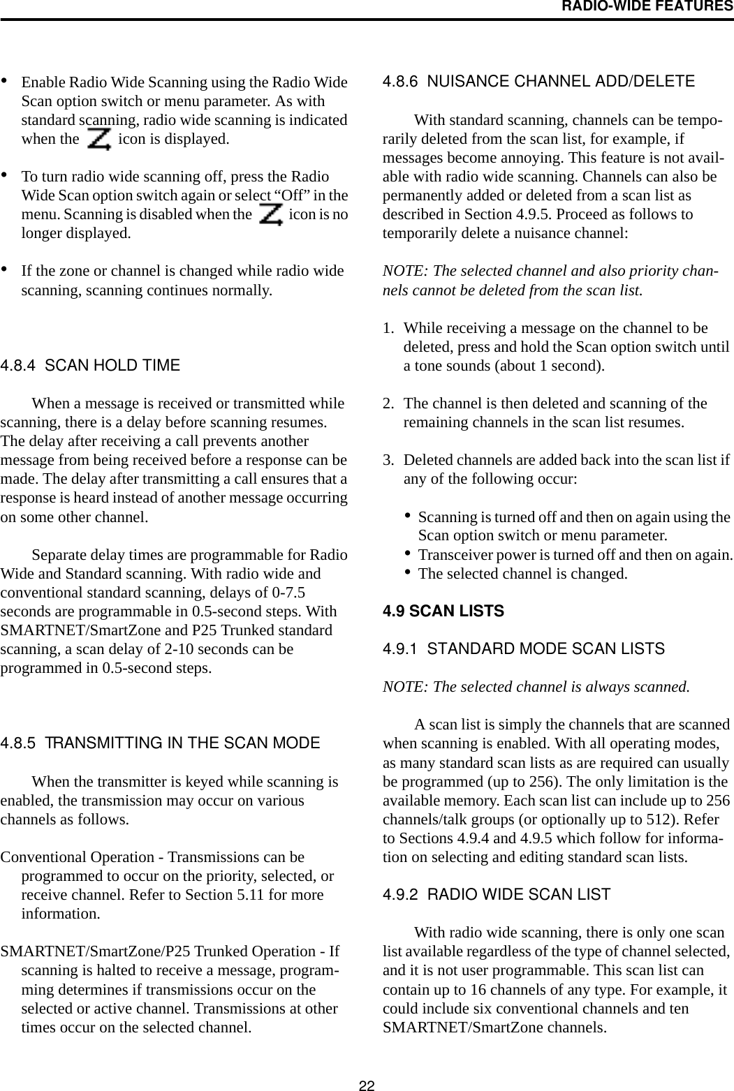 RADIO-WIDE FEATURES22•Enable Radio Wide Scanning using the Radio Wide Scan option switch or menu parameter. As with standard scanning, radio wide scanning is indicated when the   icon is displayed. •To turn radio wide scanning off, press the Radio Wide Scan option switch again or select “Off” in the menu. Scanning is disabled when the   icon is no longer displayed.•If the zone or channel is changed while radio wide scanning, scanning continues normally.4.8.4  SCAN HOLD TIMEWhen a message is received or transmitted while scanning, there is a delay before scanning resumes. The delay after receiving a call prevents another message from being received before a response can be made. The delay after transmitting a call ensures that a response is heard instead of another message occurring on some other channel. Separate delay times are programmable for Radio Wide and Standard scanning. With radio wide and conventional standard scanning, delays of 0-7.5 seconds are programmable in 0.5-second steps. With SMARTNET/SmartZone and P25 Trunked standard scanning, a scan delay of 2-10 seconds can be programmed in 0.5-second steps. 4.8.5  TRANSMITTING IN THE SCAN MODEWhen the transmitter is keyed while scanning is enabled, the transmission may occur on various channels as follows. Conventional Operation - Transmissions can be programmed to occur on the priority, selected, or receive channel. Refer to Section 5.11 for more information.SMARTNET/SmartZone/P25 Trunked Operation - If scanning is halted to receive a message, program-ming determines if transmissions occur on the selected or active channel. Transmissions at other times occur on the selected channel. 4.8.6  NUISANCE CHANNEL ADD/DELETEWith standard scanning, channels can be tempo-rarily deleted from the scan list, for example, if messages become annoying. This feature is not avail-able with radio wide scanning. Channels can also be permanently added or deleted from a scan list as described in Section 4.9.5. Proceed as follows to temporarily delete a nuisance channel:NOTE: The selected channel and also priority chan-nels cannot be deleted from the scan list.1. While receiving a message on the channel to be deleted, press and hold the Scan option switch until a tone sounds (about 1 second).2. The channel is then deleted and scanning of the remaining channels in the scan list resumes.3. Deleted channels are added back into the scan list if any of the following occur:•Scanning is turned off and then on again using the Scan option switch or menu parameter.•Transceiver power is turned off and then on again.•The selected channel is changed.4.9 SCAN LISTS4.9.1  STANDARD MODE SCAN LISTSNOTE: The selected channel is always scanned.A scan list is simply the channels that are scanned when scanning is enabled. With all operating modes, as many standard scan lists as are required can usually be programmed (up to 256). The only limitation is the available memory. Each scan list can include up to 256 channels/talk groups (or optionally up to 512). Refer to Sections 4.9.4 and 4.9.5 which follow for informa-tion on selecting and editing standard scan lists. 4.9.2  RADIO WIDE SCAN LISTWith radio wide scanning, there is only one scan list available regardless of the type of channel selected, and it is not user programmable. This scan list can contain up to 16 channels of any type. For example, it could include six conventional channels and ten SMARTNET/SmartZone channels.
