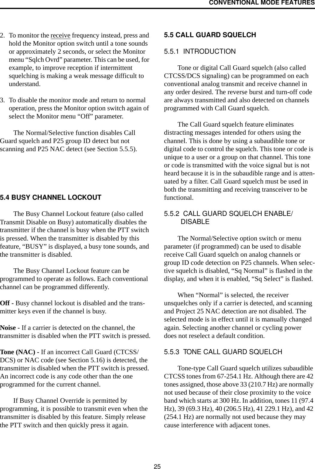CONVENTIONAL MODE FEATURES252. To monitor the receive frequency instead, press and hold the Monitor option switch until a tone sounds or approximately 2 seconds, or select the Monitor menu “Sqlch Ovrd” parameter. This can be used, for example, to improve reception if intermittent squelching is making a weak message difficult to understand.3. To disable the monitor mode and return to normal operation, press the Monitor option switch again of select the Monitor menu “Off” parameter.The Normal/Selective function disables Call Guard squelch and P25 group ID detect but not scanning and P25 NAC detect (see Section 5.5.5).5.4 BUSY CHANNEL LOCKOUTThe Busy Channel Lockout feature (also called Transmit Disable on Busy) automatically disables the transmitter if the channel is busy when the PTT switch is pressed. When the transmitter is disabled by this feature, “BUSY” is displayed, a busy tone sounds, and the transmitter is disabled.The Busy Channel Lockout feature can be programmed to operate as follows. Each conventional channel can be programmed differently.Off - Busy channel lockout is disabled and the trans-mitter keys even if the channel is busy.Noise - If a carrier is detected on the channel, the transmitter is disabled when the PTT switch is pressed.Tone (NAC) - If an incorrect Call Guard (CTCSS/DCS) or NAC code (see Section 5.16) is detected, the transmitter is disabled when the PTT switch is pressed. An incorrect code is any code other than the one programmed for the current channel.If Busy Channel Override is permitted by programming, it is possible to transmit even when the transmitter is disabled by this feature. Simply release the PTT switch and then quickly press it again.5.5 CALL GUARD SQUELCH5.5.1  INTRODUCTIONTone or digital Call Guard squelch (also called CTCSS/DCS signaling) can be programmed on each conventional analog transmit and receive channel in any order desired. The reverse burst and turn-off code are always transmitted and also detected on channels programmed with Call Guard squelch. The Call Guard squelch feature eliminates distracting messages intended for others using the channel. This is done by using a subaudible tone or digital code to control the squelch. This tone or code is unique to a user or a group on that channel. This tone or code is transmitted with the voice signal but is not heard because it is in the subaudible range and is atten-uated by a filter. Call Guard squelch must be used in both the transmitting and receiving transceiver to be functional. 5.5.2  CALL GUARD SQUELCH ENABLE/DISABLEThe Normal/Selective option switch or menu parameter (if programmed) can be used to disable receive Call Guard squelch on analog channels or group ID code detection on P25 channels. When selec-tive squelch is disabled, “Sq Normal” is flashed in the display, and when it is enabled, “Sq Select” is flashed. When “Normal” is selected, the receiver unsquelches only if a carrier is detected, and scanning and Project 25 NAC detection are not disabled. The selected mode is in effect until it is manually changed again. Selecting another channel or cycling power does not reselect a default condition. 5.5.3  TONE CALL GUARD SQUELCHTone-type Call Guard squelch utilizes subaudible CTCSS tones from 67-254.1 Hz. Although there are 42 tones assigned, those above 33 (210.7 Hz) are normally not used because of their close proximity to the voice band which starts at 300 Hz. In addition, tones 11 (97.4 Hz), 39 (69.3 Hz), 40 (206.5 Hz), 41 229.1 Hz), and 42 (254.1 Hz) are normally not used because they may cause interference with adjacent tones.